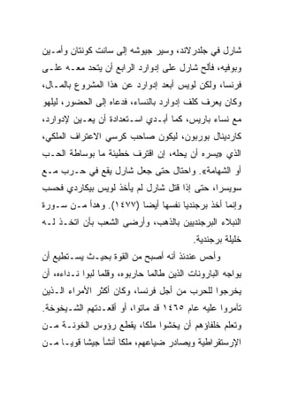 ‫ﺸﺎﺭل ﻓﻲ ﺠﻠﺩﺭﻻﻨﺩ، ﻭﺴﻴﺭ ﺠﻴﻭﺸﻪ ﺇﻟﻰ ﺴﺎﻨﺕ ﻜﻭﻨﺘﺎﻥ ﻭﺃﻤـﻴﻥ‬
‫ﻭﺒﻭﻓﻴﻪ، ﻓﺄﻟﺢ ﺸﺎﺭل ﻋﻠﻰ ﺇﺩﻭﺍﺭﺩ ﺍﻟﺭﺍﺒﻊ ﺃﻥ ﻴﺘﺤﺩ ﻤﻌـﻪ ﻋﻠـﻰ‬
‫ﻓﺭﻨﺴﺎ، ﻭﻟﻜﻥ ﻟﻭﻴﺱ ﺃﺒﻌﺩ ﺇﺩﻭﺍﺭﺩ ﻋﻥ ﻫﺫﺍ ﺍﻟﻤﺸﺭﻭﻉ ﺒﺎﻟﻤـﺎل،‬
‫ﻭﻜﺎﻥ ﻴﻌﺭﻑ ﻜﻠﻑ ﺇﺩﻭﺍﺭﺩ ﺒﺎﻟﻨﺴﺎﺀ، ﻓﺩﻋﺎﻩ ﺇﻟﻰ ﺍﻟﺤﻀﻭﺭ، ﻟﻴﻠﻬﻭ‬
‫ﻤﻊ ﻨﺴﺎﺀ ﺒﺎﺭﻴﺱ، ﻜﻤﺎ ﺃﺒـﺩﻱ ﺍﺴـﺘﻌﺩﺍﺩﺓ ﺃﻥ ﻴﻌـﻴﻥ ﻹﺩﻭﺍﺭﺩ،‬
‫ﻜﺎﺭﺩﻴﻨﺎل ﺒﻭﺭﺒﻭﻥ، ﻟﻴﻜﻭﻥ ﺼﺎﺤﺏ ﻜﺭﺴﻲ ﺍﻻﻋﺘﺭﺍﻑ ﺍﻟﻤﻠﻜﻲ،‬
‫ﺍﻟﺫﻱ »ﻴﺴﺭﻩ ﺃﻥ ﻴﺤﻠﻪ، ﺇﻥ ﺍﻗﺘﺭﻑ ﺨﻁﻴﺌﺔ ﻤﺎ ﺒﻭﺴﺎﻁﺔ ﺍﻟﺤـﺏ‬
‫ﺃﻭ ﺍﻟﺸﻬﺎﻤﺔ«. ﻭﺍﺤﺘﺎل ﺤﺘﻰ ﺠﻌل ﺸﺎﺭل ﻴﻘﻊ ﻓﻲ ﺤـﺭﺏ ﻤـﻊ‬
‫ﺴﻭﻴﺴﺭﺍ، ﺤﺘﻰ ﺇﺫﺍ ﻗﺘل ﺸﺎﺭل ﻟﻡ ﻴﺄﺨﺫ ﻟﻭﻴﺱ ﺒﻴﻜﺎﺭﺩﻱ ﻓﺤﺴﺏ‬
‫ﻭﺇﻨﻤﺎ ﺃﺨﺫ ﺒﺭﺠﻨﺩﻴﺎ ﻨﻔﺴﻬﺎ ﺃﻴﻀﺎ )٧٧٤١(. ﻭﻫﺩﺃ ﻤـﻥ ﺴـﻭﺭﺓ‬
‫ﺍﻟﻨﺒﻼﺀ ﺍﻟﺒﺭﺠﻨﺩﻴﻴﻥ ﺒﺎﻟﺫﻫﺏ، ﻭﺃﺭﻀﻰ ﺍﻟﺸﻌﺏ ﺒﺄﻥ ﺍﺘﺨـﺫ ﻟـﻪ‬
                                           ‫ﺨﻠﻴﻠﺔ ﺒﺭﺠﻨﺩﻴﺔ.‬
‫ﻭﺃﺤﺱ ﻋﻨﺩﺌﺫ ﺃﻨﻪ ﺃﺼﺒﺢ ﻤﻥ ﺍﻟﻘﻭﺓ ﺒﺤﻴـﺙ ﻴﺴـﺘﻁﻴﻊ ﺃﻥ‬
‫ﻴﻭﺍﺠﻪ ﺍﻟﺒﺎﺭﻭﻨﺎﺕ ﺍﻟﺫﻴﻥ ﻁﺎﻟﻤﺎ ﺤﺎﺭﺒﻭﻩ، ﻭﻗﻠﻤﺎ ﻟﺒﻭﺍ ﻨـﺩﺍﺀﻩ، ﺃﻥ‬
‫ﻴﺨﺭﺠﻭﺍ ﻟﻠﺤﺭﺏ ﻤﻥ ﺃﺠل ﻓﺭﻨﺴﺎ، ﻭﻜﺎﻥ ﺃﻜﺜﺭ ﺍﻷﻤﺭﺍﺀ ﺍﻟـﺫﻴﻥ‬
‫ﺘﺂﻤﺭﻭﺍ ﻋﻠﻴﻪ ﻋﺎﻡ ٥٦٤١ ﻗﺩ ﻤﺎﺘﻭﺍ، ﺃﻭ ﺃﻗﻌـﺩﺘﻬﻡ ﺍﻟﺸـﻴﺨﻭﺨﺔ.‬
‫ﻭﺘﻌﻠﻡ ﺨﻠﻔﺎﺅﻫﻡ ﺃﻥ ﻴﺨﺸﻭﺍ ﻤﻠﻜﺎ، ﻴﻘﻁﻊ ﺭﺅﻭﺱ ﺍﻟﺨﻭﻨـﺔ ﻤـﻥ‬
‫ﺍﻹﺭﺴﺘﻘﺭﺍﻁﻴﺔ ﻭﻴﺼﺎﺩﺭ ﻀﻴﺎﻋﻬﻡ، ﻤﻠﻜﺎ ﺃﻨﺸﺄ ﺠﻴﺸﺎ ﻗﻭ ‪‬ـﺎ ﻤـﻥ‬
      ‫ﹰ ﻴ‬
 