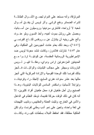 ‫ﺍﻟﻤﺭﺘﺯﻗﺔ، ﻭﺃﻨﻪ ﻤﺴﺘﻌﺩ ﻋﻠﻰ ﺍﻟﺩﻭﺍﻡ ﻟﺠﻤـﻊ ﺍﻷﻤـﻭﺍل ﺍﻟﻁﺎﺌﻠـﺔ‬
‫ﻟﺸﺭﺍﺀ ﺍﻟﻀﻤﺎﺌﺭ ﻭﺩﻓﻊ ﺍﻟﺭﺸﻲ. ﻭﺁﺜﺭ ﻟﻭﻴﺱ ﺃﻥ ﻴﻨﻔـﻕ ﺃﻤـﻭﺍل‬
‫ﺸﻌﺒﻪ ﻻ ﺃﺭﻭﺍﺤﻪ، ﻓﺎﺸﺘﺭﻯ ﺴﺭﺩﻴﻨﻴﺎ ﻭﺭﻭﺴﻴﻠﻭﻥ ﻤﻥ ﺃﺴـﺒﺎﻨﻴﺎ،‬
‫ﻭﺤﺼل ﻋﻠﻰ ﺭﻭﺸل ﺒﻤﻭﺕ ﺃﺨﻴﻪ، ﻭﺃﺨﺫ ﺍﻟﻨﺴﻭﻥ ﻭﺒﻠﻭ ﻋﻨـﻭﺓ،‬
‫ﻭﺃﻟﺢ ﻋﻠﻰ ﺭﻴﻨﻴﻪ ﺃﻥ ﻴﺘﻨﺎﺯل ﻋﻥ ﺒـﺭﻭﻓﻨﺱ ﻟﻠﺘـﺎﺝ ﺍﻟﻔﺭﻨﺴـﻲ‬
‫)١٨٤١(، ﻭﺒﻌﺩ ﺫﻟﻙ ﺒﻌﺎﻡ ﻋﺎﺩﺕ ﺃﻨﺠﻭﻭﻤﻴﻥ ﺇﻟﻰ ﺍﻟﻤﻠﻜﻴﺔ، ﻭﻓﻲ‬
‫ﻋﺎﻡ ٣٨٤١ ﺘﻨﺎﺯﻟﺕ ﻓﻼﻨﺩﺭﺯ، ﻭﻜﺎﻨﺕ ﺘﻨﺸﺩ ﻤﻌﻭﻨﺔ ﻟﻭﻴﺱ ﻀﺩ‬
‫ﺍﻹﻤﺒﺭﺍﻁﻭﺭﻴﺔ ﺍﻟﺭﻭﻤﺎﻨﻴﺔ ﺍﻟﻤﻘﺩﺴﺔ، ﻋﻥ ﻜﻭﻨﺘﻴـﺔ ﺍﺭﺘـﻭﺍ ﻤـﻊ‬
‫ﺍﻟﻤﺩﻴﻨﺘﻴﻥ ﺍﻟﻤﺯﺩﻫﺭﺘﻴﻥ ﺍﺭﺍﺱ ﻭﺩﻭﺍﻱ، ﻭﻫﻜـﺫﺍ ﻗﻬـﺭ ﻟـﻭﻴﺱ‬
‫ﺍﻟﺒﺎﺭﻭﻨﺎﺕ ﻭﺴﻴﻁﺭ ﻋﻠﻰ ﻤﺠﺎﻟﺏ ﺍﻟﺒﻠﺩﻴﺎﺕ ﻭﺍﻟﻭﻻﻴـﺎﺕ ﻓـﺄﻨﺠﺯ‬
‫ﺒﺫﻟﻙ ﻟﻔﺭﻨﺴﺎ ﺘﻠﻙ ﺍﻟﻭﺤﺩﺓ ﺍﻟﻘﻭﻤﻴﺔ ﻭﺍﻹﺭﺍﺩﺓ ﺍﻟﻤﺭﻜﺯﻴﺔ ﺍﻟﺘﻲ ﺃﻨﺠﺯ‬
‫ﻤﺜﻠﻬﺎ ﺒﻌﺩ ﻋﺸﺭ ﺴﻨﻭﺍﺕ ﻫﻨﺭﻱ ﺍﻟﺴﺎﺒﻊ، ﻹﻨﺠﻠﺘـﺭﺍ، ﻭﻓﺭﺩﻴﻨﺎﻨـﺩ‬
‫ﻭﺇﻴﺯﺍﺒﻼ ﻷﺴﺒﺎﻨﻴﺎ، ﻭﺍﺴﻜﻨﺩﺭ ﺍﻟﺴﺎﺩﺱ ﻟﻠﻭﻻﻴﺎﺕ ﺍﻟﺒﺎﺒﻭﻴﺔ، ﻭﻫـﺫﺍ‬
‫ﺍﻟﺼﻨﻴﻊ ﻭﺇﻥ ﺃﺤل ﻁﻐﻴﺎﻥ ﻓﺭﺩ ﻤﺤل ﻁﻐﻴﺎﻥ ﺃﻓﺭﺍﺩ ﻜﺜﻴﺭﻴﻥ، ﺇﻻ‬
‫ﺃﻨﻪ ﻜﺎﻥ ﻓﻲ ﺫﻟﻙ ﺍﻟﻭﻗﺕ ﺤﺭﻜﺔ ﺘﻘﺩﻴﻤﺔ، ﺘﻭﻁﺩ ﺍﻟﻨﻅﺎﻡ ﻓﻲ ﺍﻟﺩﺍﺨل‬
‫ﻭﺍﻷﻤﻥ ﻓﻲ ﺍﻟﺨﺎﺭﺝ، ﻭﺘﺜﺒﺕ ﺍﻟﻌﻤﻠﺔ ﻭﺍﻟﻤﻘﺎﻴﻴﺱ، ﻭﺘﺫﻴﺏ ﺍﻟﻠﻬﺠﺎﺕ‬
‫ﻓﻲ ﻟﻐﺔ ﻭﺍﺤﺩﺓ، ﻭﺘﻌﻴﻥ ﻋﻠﻰ ﻨﻤﻭ ﺃﺩﺏ ﻭﻁﻨﻲ ﻟﻔﺭﻨﺴﺎ، ﻭﻟﻡ ﺘﻜﻥ‬
‫ﺍﻟﻤﻠﻜﻴﺔ ﻤﻁﻠﻘﺔ، ﻓﻘﺩ ﺍﺤﺘﻔﻅ ﺍﻟﻨﺒﻼﺀ ﺒﺴﻠﻁﺎﺕ ﻜﺒﻴـﺭﺓ، ﻭﻜﺎﻨـﺕ‬
 