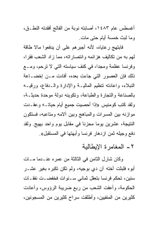 ‫ﺃﻏﺴﻁﺱ ﻋﺎﻡ ٣٨٤١، ﺃﺼﺎﺒﺘﻪ ﻨﻭﺒﺔ ﻤﻥ ﺍﻟﻔﺎﻟﺞ ﺃﻓﻘﺩﺘﻪ ﺍﻟﻨﻁـﻕ،‬
                           ‫ﻭﻤﺎ ﻟﺒﺙ ﺨﻤﺴﺔ ﺃﻴﺎﻡ ﺤﺘﻰ ﻤﺎﺕ.‬
‫ﻓﺎﺒﺘﻬﺞ ﺭﻋﺎﻴﺎﻩ، ﻷﻨﻪ ﺃﺠﺒﺭﻫﻡ ﻋﻠﻰ ﺃﻥ ﻴﺩﻓﻌﻭﺍ ﻤﺎﻻ ﻁﺎﻗﺔ‬
‫ﻟﻬﻡ ﺒﻪ ﻤﻥ ﺘﻜﺎﻟﻴﻑ ﻫﺯﺍﺌﻤﻪ ﻭﺍﻨﺘﺼﺎﺭﺍﺘﻪ، ﻤﻤﺎ ﺯﺍﺩ ﺍﻟﺸﻌﺏ ﻓﻘ ‪‬ﺍ،‬
  ‫ﺭ‬
‫ﻭﻓﺭﻨﺴﺎ ﻋﻅﻤﺔ ﻭﻤﺠﺩﺍ، ﻓﻲ ﻜﻨﻑ ﺴﻴﺎﺴﺘﻪ ﺍﻟﺘﻲ ﻻ ﺘﺭﺤﻡ، ﻭﻤـﻊ‬
‫ﺫﻟﻙ ﻓﺈﻥ ﺍﻟﻌﺼﻭﺭ ﺍﻟﺘﻲ ﺠﺎﺀﺕ ﺒﻌﺩﻩ، ﺃﻓﺎﺩﺕ ﻤـﻥ ﺇﺨﻀـﺎﻋﺔ‬
‫ﺍﻟﻨﺒﻼﺀ، ﻭﺍﻋﺎﺩﺘﻪ ﺘﻨﻅﻴﻡ ﺍﻟﻤﺎﻟﻴـﺔ ﻭﺍﻹﺩﺍﺭﺓ ﻭﺍﻟـﺩﻓﺎﻉ، ﻭﺭﻗﻴـﻪ‬
‫ﺒﺎﻟﺼﻨﺎﻋﺔ ﻭﺍﻟﺘﺠﺎﺭﺓ ﻭﺍﻟﻁﺒﺎﻋﺔ، ﻭﺘﻜﻭﻴﻨﻪ ﺩﻭﻟﺔ ﻤﻭﺤﺩﺓ ﺤﺩﻴﺜـﺔ،‬
‫ﻭﻟﻘﺩ ﻜﺘﺏ ﻜﻭﻤﻨﻴﺱ »ﺇﺫﺍ ﺃﺤﺼﻴﺕ ﺠﻤﻴﻊ ﺃﻴﺎﻡ ﺤﻴﺎﺘـﻪ ﻭﻋﻘـﺩﺕ‬
‫ﻤﻭﺍﺯﻨﻪ ﺒﻴﻥ ﺍﻟﻤﺴﺭﺍﺕ ﻭﺍﻟﻤﺒﺎﻫﺞ ﻭﺒﻴﻥ ﺁﻻﻤﻪ ﻭﻤﺘﺎﻋﺒﻪ، ﻓﺴﺘﻜﻭﻥ‬
‫ﺍﻟﻨﺘﻴﺠﺔ، ﻋﺸﺭﻴﻥ ﻴﻭﻤﺎ ﻤﺤﺯﻨﺎ ﻓﻲ ﻤﻘﺎﺒل ﻴﻭﻡ ﻭﺍﺤﺩ ﺒﻬﻴﺞ. ﻭﻟﻘﺩ‬
                              ‫ﹰ‬     ‫‪‬‬
       ‫ﺩﻓﻊ ﻭﺠﻴﻠﻪ ﺜﻤﻥ ﺍﺯﺩﻫﺎﺭ ﻓﺭﻨﺴﺎ ﻭﺃﺒﻬﺘﻬﺎ ﻓﻲ ﺍﻟﻤﺴﺘﻘﺒل«.‬

                             ‫٢- ﺍﻟﻤﻐﺎﻤﺭﺓ ﺍﻹﻴﻁﺎﻟﻴﺔ‬
‫ﻭﻜﺎﻥ ﺸﺎﺭل ﺍﻟﺜﺎﻤﻥ ﻓﻲ ﺍﻟﺜﺎﻟﺜﺔ ﻤﻥ ﻋﻤﺭﻩ ﻋﻨـﺩﻤﺎ ﻤـﺎﺕ‬
‫ﺃﺒﻭﻩ ﻓﻠﺒﺜﺕ ﺃﺨﺘﻪ ﺁﻥ ﺩﻱ ﺒﻭﺠﻴﻪ، ﻭﻟﻡ ﺘﻜﻥ ﺘﻜﺒﺭﻩ ﺒﻐﻴﺭ ﻋﺸـﺭ‬
‫ﺴﻨﻴﻥ، ﺘﺤﻜﻡ ﻓﺭﻨﺴﺎ ﺒﺘﻌﻘل ﺜﻤﺎﻨﻲ ﺴـﻨﻭﺍﺕ ﻓﺨﻔﻀـﺕ ﻨﻔﻘـﺎﺕ‬
‫ﺍﻟﺤﻜﻭﻤﺔ، ﻭﺃﻋﻔﺕ ﺍﻟﺸﻌﺏ ﻤﻥ ﺭﺒﻊ ﻀﺭﻴﺒﺔ ﺍﻟﺭﺅﻭﺱ، ﻭﺃﻋﺎﺩﺕ‬
‫ﻜﺜﻴﺭﻴﻥ ﻤﻥ ﺍﻟﻤﻨﻔﻴﻴﻥ، ﻭﺃﻁﻠﻘﺕ ﺴﺭﺍﺡ ﻜﺜﻴﺭﻴﻥ ﻤﻥ ﺍﻟﻤﺴﺠﻭﻨﻴﻥ،‬
 