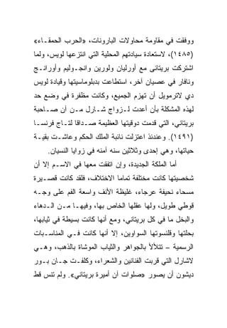 ‫ﻭﻭﻓﻘﺕ ﻓﻲ ﻤﻘﺎﻭﻤﺔ ﻤﺤﺎﻭﻻﺕ ﺍﻟﺒﺎﺭﻭﻨﺎﺕ، »ﺍﻟﺤﺭﺏ ﺍﻟﺤﻤﻘـﺎﺀ«‬
‫)٥٨٤١(، ﻻﺴﺘﻌﺎﺩﺓ ﺴﻴﺎﺩﺘﻬﻡ ﺍﻟﻤﺤﻠﻴﺔ ﺍﻟﺘﻲ ﺍﻨﺘﺯﻋﻬﺎ ﻟﻭﻴﺱ، ﻭﻟﻤﺎ‬
‫ﺍﺸﺘﺭﻜﺕ ﺒﺭﻴﺘﺎﻨﻰ ﻤﻊ ﺃﻭﺭﻟﻴﺎﻥ ﻭﻟﻭﺭﻴﻥ ﻭﺍﻨﺠـﻭﻟﻴﻡ ﻭﺃﻭﺭﺍﻨـﺞ‬
‫ﻭﻨﺎﻓﺎﺭ ﻓﻲ ﻋﺼﻴﺎﻥ ﺁﺨﺭ، ﺍﺴﺘﻁﺎﻋﺕ ﺒﺩﺒﻠﻭﻤﺎﺴﻴﺘﻬﺎ ﻭﻗﻴﺎﺩﺓ ﻟﻭﻴﺱ‬
‫ﺩﻱ ﻻﺘﺭﻤﻭﻴل ﺃﻥ ﺘﻬﺯﻡ ﺍﻟﺠﻤﻴﻊ، ﻭﻜﺎﻨﺕ ﻤﻅﻔﺭﺓ ﻓﻲ ﻭﻀﻊ ﺤﺩ‬
‫ﻟﻬﺫﻩ ﺍﻟﻤﺸﻜﻠﺔ ﺒﺄﻥ ﺃﻋﺩﺕ ﻟـﺯﻭﺍﺝ ﺸـﺎﺭل ﻤـﻥ ﺁﻥ ﺼـﺎﺤﺒﺔ‬
‫ﺒﺭﻴﺘﺎﻨﻲ، ﺍﻟﺘﻲ ﻗﺩﻤﺕ ﺩﻭﻗﻴﺘﻬﺎ ﺍﻟﻌﻅﻴﻤﺔ ﺼـﺩﺍﻗﺎ ﻟﺘـﺎﺝ ﻓﺭﻨﺴـﺎ‬
‫)١٩٤١(. ﻭﻋﻨﺩﺌﺫ ﺍﻋﺘﺯﻟﺕ ﻨﺎﺌﺒﺔ ﺍﻟﻤﻠﻙ ﺍﻟﺤﻜﻡ ﻭﻋﺎﺸـﺕ ﺒﻘﻴـﺔ‬
    ‫ﺤﻴﺎﺘﻬﺎ، ﻭﻫﻲ ﺇﺤﺩﻯ ﻭﺜﻼﺜﻴﻥ ﺴﻨﻪ ﺁﻤﻨﻪ ﻓﻲ ﺯﻭﺍﻴﺎ ﺍﻟﻨﺴﻴﺎﻥ.‬
‫ﺃﻤﺎ ﺍﻟﻤﻠﻜﺔ ﺍﻟﺠﺩﻴﺩﺓ، ﻭﺇﻥ ﺍﺘﻔﻘﺕ ﻤﻌﻬﺎ ﻓﻲ ﺍﻻﺴـﻡ ﺇﻻ ﺃﻥ‬
‫ﺸﺨﺼﻴﺘﻬﺎ ﻜﺎﻨﺕ ﻤﺨﺘﻠﻔﺔ ﺘﻤﺎﻤﺎ ﺍﻻﺨﺘﻼﻑ، ﻓﻠﻘﺩ ﻜﺎﻨﺕ ﻗﺼـﻴﺭﺓ‬
‫ﻤﺴﺤﺎﺀ ﻨﺤﻴﻔﺔ ﻋﺭﺠﺎﺀ، ﻏﻠﻴﻅﺔ ﺍﻷﻨﻑ ﻭﺍﺴﻌﺔ ﺍﻟﻔﻡ ﻋﻠﻰ ﻭﺠـﻪ‬
‫ﻗﻭﻁﻲ ﻁﻭﻴل، ﻭﻟﻬﺎ ﻋﻘﻠﻬﺎ ﺍﻟﺨﺎﺹ ﺒﻬﺎ، ﻭﻓﻴﻬـﺎ ﻤـﻥ ﺍﻟـﺩﻫﺎﺀ‬
‫ﻭﺍﻟﺒﺨل ﻤﺎ ﻓﻲ ﻜل ﺒﺭﻴﺘﺎﻨﻲ، ﻭﻤﻊ ﺃﻨﻬﺎ ﻜﺎﻨﺕ ﺒﺴﻴﻁﺔ ﻓﻲ ﺜﻴﺎﺒﻬﺎ،‬
‫ﺒﺤﻠﺘﻬﺎ ﻭﻗﻠﻨﺴﻭﺘﻬﺎ ﺍﻟﺴﻭﺍﻭﻴﻥ، ﺇﻻ ﺃﻨﻬﺎ ﻜﺎﻨﺕ ﻓـﻲ ﺍﻟﻤﻨﺎﺴـﺒﺎﺕ‬
‫ﺍﻟﺭﺴﻤﻴﺔ – ﺘﺘﻸﻷ ﺒﺎﻟﺠﻭﺍﻫﺭ ﻭﺍﻟﺜﻴﺎﺏ ﺍﻟﻤﻭﺸﺎﺓ ﺒﺎﻟﺫﻫﺏ، ﻭﻫـﻲ‬
‫ﻻﺸﺎﺭل ﺍﻟﺘﻲ ﻗﺭﺒﺕ ﺍﻟﻔﻨﺎﻨﻴﻥ ﻭﺍﻟﺸﻌﺭﺍﺀ، ﻭﻜﻠﻔـﺕ ﺠـﺎﻥ ﺒـﻭﺭ‬
‫ﺩﻴﺸﻭﻥ ﺃﻥ ﻴﺼﻭﺭ »ﺼﻠﻭﺍﺕ ﺁﻥ ﺃﻤﻴﺭﺓ ﺒﺭﻴﺘﺎﻨﻲ«. ﻭﻟﻡ ﺘﻨﺱ ﻗﻁ‬
 