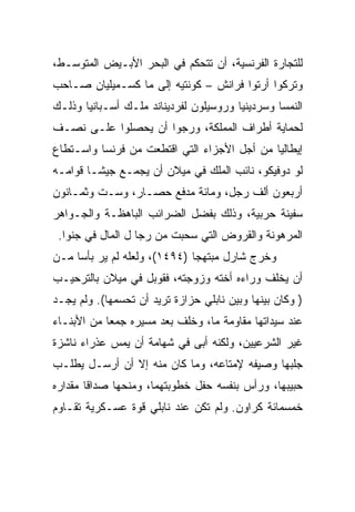 ‫ﻟﻠﺘﺠﺎﺭﺓ ﺍﻟﻔﺭﻨﺴﻴﺔ، ﺃﻥ ﺘﺘﺤﻜﻡ ﻓﻲ ﺍﻟﺒﺤﺭ ﺍﻷﺒـﻴﺽ ﺍﻟﻤﺘﻭﺴـﻁ،‬
‫ﻭﺘﺭﻜﻭﺍ ﺃﺭﺘﻭﺍ ﻓﺭﺍﻨﺵ – ﻜﻭﻨﺘﻴﻪ ﺇﻟﻰ ﻤﺎ ﻜﺴـﻤﻴﻠﻴﺎﻥ ﺼـﺎﺤﺏ‬
‫ﺍﻟﻨﻤﺴﺎ ﻭﺴﺭﺩﻴﻨﻴﺎ ﻭﺭﻭﺴﻴﻠﻭﻥ ﻟﻔﺭﺩﻴﻨﺎﻨﺩ ﻤﻠـﻙ ﺃﺴـﺒﺎﻨﻴﺎ ﻭﺫﻟـﻙ‬
‫ﻟﺤﻤﺎﻴﺔ ﺃﻁﺭﺍﻑ ﺍﻟﻤﻤﻠﻜﺔ، ﻭﺭﺠﻭﺍ ﺃﻥ ﻴﺤﺼﻠﻭﺍ ﻋﻠـﻰ ﻨﺼـﻑ‬
‫ﺇﻴﻁﺎﻟﻴﺎ ﻤﻥ ﺃﺠل ﺍﻷﺠﺯﺍﺀ ﺍﻟﺘﻲ ﺍﻗﺘﻁﻌﺕ ﻤﻥ ﻓﺭﻨﺴﺎ ﻭﺍﺴـﺘﻁﺎﻉ‬
‫ﻟﻭ ﺩﻭﻓﻴﻜﻭ، ﻨﺎﺌﺏ ﺍﻟﻤﻠﻙ ﻓﻲ ﻤﻴﻼﻥ ﺃﻥ ﻴﺠﻤـﻊ ﺠﻴ ﹰـﺎ ﻗﻭﺍﻤـﻪ‬
         ‫ﺸ‬
‫ﺃﺭﺒﻌﻭﻥ ﺃﻟﻑ ﺭﺠل، ﻭﻤﺎﺌﺔ ﻤﺩﻓﻊ ﺤﺼـﺎﺭ، ﻭﺴـﺕ ﻭﺜﻤـﺎﻨﻭﻥ‬
‫ﺴﻔﻴﻨﺔ ﺤﺭﺒﻴﺔ، ﻭﺫﻟﻙ ﺒﻔﻀل ﺍﻟﻀﺭﺍﺌﺏ ﺍﻟﺒﺎﻫﻅـﺔ ﻭﺍﻟﺠـﻭﺍﻫﺭ‬
 ‫ﺍﻟﻤﺭﻫﻭﻨﺔ ﻭﺍﻟﻘﺭﻭﺽ ﺍﻟﺘﻲ ﺴﺤﺒﺕ ﻤﻥ ﺭﺠﺎ ل ﺍﻟﻤﺎل ﻓﻲ ﺠﻨﻭﺍ.‬
‫ﻭﺨﺭﺝ ﺸﺎﺭل ﻤﺒﺘﻬﺠﺎ )٤٩٤١(، ﻭﻟﻌﻠﻪ ﻟﻡ ﻴﺭ ﺒﺄﺴﺎ ﻤـﻥ‬
     ‫‪‬‬                        ‫‪‬‬
‫ﺃﻥ ﻴﺨﻠﻑ ﻭﺭﺍﺀﻩ ﺃﺨﺘﻪ ﻭﺯﻭﺠﺘﻪ، ﻓﻘﻭﺒل ﻓﻲ ﻤﻴﻼﻥ ﺒﺎﻟﺘﺭﺤﻴـﺏ‬
‫) ﻭﻜﺎﻥ ﺒﻴﻨﻬﺎ ﻭﺒﻴﻥ ﻨﺎﺒﻠﻲ ﺤﺯﺍﺯﺓ ﺘﺭﻴﺩ ﺃﻥ ﺘﺤﺴﻤﻬﺎ(. ﻭﻟﻡ ﻴﺠـﺩ‬
‫ﻋﻨﺩ ﺴﻴﺩﺍﺘﻬﺎ ﻤﻘﺎﻭﻤﺔ ﻤﺎ، ﻭﺨﻠﻑ ﺒﻌﺩ ﻤﺴﻴﺭﻩ ﺠﻤﻌﺎ ﻤﻥ ﺍﻷﺒﻨـﺎﺀ‬
‫ﻏﻴﺭ ﺍﻟﺸﺭﻋﻴﻴﻥ، ﻭﻟﻜﻨﻪ ﺃﺒﻰ ﻓﻲ ﺸﻬﺎﻤﺔ ﺃﻥ ﻴﻤﺱ ﻋﺫﺭﺍﺀ ﻨﺎﺸﺯﺓ‬
‫ﺠﻠﺒﻬﺎ ﻭﺼﻴﻔﻪ ﻹﻤﺘﺎﻋﻪ، ﻭﻤﺎ ﻜﺎﻥ ﻤﻨﻪ ﺇﻻ ﺃﻥ ﺃﺭﺴـل ﻴﻁﻠـﺏ‬
‫ﺤﺒﻴﺒﻬﺎ، ﻭﺭﺃﺱ ﺒﻨﻔﺴﻪ ﺤﻔل ﺨﻁﻭﺒﺘﻬﻤﺎ، ﻭﻤﻨﺤﻬﺎ ﺼﺩﺍﻗﺎ ﻤﻘﺩﺍﺭﻩ‬
        ‫ﹰ‬
‫ﺨﻤﺴﻤﺎﺌﺔ ﻜﺭﺍﻭﻥ. ﻭﻟﻡ ﺘﻜﻥ ﻋﻨﺩ ﻨﺎﺒﻠﻲ ﻗﻭﺓ ﻋﺴـﻜﺭﻴﺔ ﺘﻘـﺎﻭﻡ‬
 