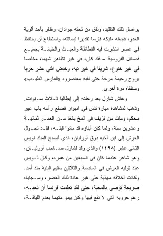 ‫ﻴﻭﺍﺼل ﺫﻟﻙ ﺍﻟﺘﻘﻠﻴﺩ، ﻭﻨﻔﻕ ﻤﻥ ﺘﺤﺘﻪ ﺠﻭﺍﺩﺍﻥ، ﻭﻅﻔﺭ ﺒﺄﺤﺩ ﺃﻟﻭﻴﺔ‬
‫ﺍﻟﻌﺩﻭ، ﻓﺠﻌﻠﻪ ﻤﻠﻴﻜﻪ ﻓﺎﺭﺴﺎ ﺘﻘﺩﻴﺭﺍ ﻟﺒﺴﺎﻟﺘﻪ، ﻭﺍﺴﺘﻁﺎﻉ ﺃﻥ ﻴﺤﺘﻔﻅ‬
                           ‫‪‬‬      ‫‪‬‬
‫ﻓﻲ ﻋﺼﺭ ﺍﻨﺘﺸﺭﺕ ﻓﻴﻪ ﺍﻟﻔﻅﺎﻅﺔ ﻭﺍﻟﻌﺒـﺙ ﻭﺍﻟﺨﻴﺎﻨـﺔ ﺒﺠﻤﻴـﻊ‬
‫ﻓﻀﺎﺌل ﺍﻟﻔﺭﻭﺴﻴﺔ – ﻓﻘﺩ ﻜﺎﻥ، ﻓﻲ ﻏﻴﺭ ﺘﻅﺎﻫﺭ ﺸﻬ ‪‬ﺎ، ﻤﺨﻠﺼﺎ‬
 ‫‪‬‬      ‫ﻤ‬
‫ﻓﻲ ﻏﻴﺭ ﺨﻨﻭﻉ، ﺸﺭﻴﻔﺎ ﻓﻲ ﻏﻴﺭ ﺘﻴﻪ، ﻭﺨﺎﺽ ﺍﺜﻨﻲ ﻋﺸﺭ ﺤﺭﺒﺎ‬
                                ‫ﹰ‬
‫ﺒﺭﻭﺡ ﺭﺤﻴﻤﺔ ﻤﺭﺤﺔ ﺤﺘﻰ ﻟﻘﺒﻪ ﻤﻌﺎﺼﺭﻭﻩ »ﺍﻟﻔﺎﺭﺱ ﺍﻟﻁﻴـﺏ«‬
                                      ‫ﻭﺴﻨﻠﻘﺎﻩ ﻤﺭﺓ ﺃﺨﺭﻯ.‬
‫ﻭﻋﺎﺵ ﺸﺎﺭل ﺒﻌﺩ ﺭﺤﻠﺘﻪ ﺇﻟﻰ ﺇﻴﻁﺎﻟﻴﺎ ﺜـﻼﺙ ﺴـﻨﻭﺍﺕ.‬
‫ﻭﺫﻫﺏ ﻟﻤﺸﺎﻫﺩﺓ ﻤﺒﺎﺭﺓ ﺘﻨﺱ ﻓﻲ ﺍﻤﺒﻭﺍﺯ ﻓﺼﻔﻊ ﺭﺃﺴﻪ ﺒﺎﺏ ﻏﻴﺭ‬
‫ﻤﺤﻜﻡ، ﻭﻤﺎﺕ ﻤﻥ ﻨﺯﻴﻑ ﻓﻲ ﺍﻟﻤﺦ ﺒﺎﻟﻐﺎ ﻤـﻥ ﺍﻟﻌﻤـﺭ ﺜﻤﺎﻨﻴـﺔ‬
                    ‫ﹰ‬
‫ﻭﻋﺸﺭﻴﻥ ﺴﻨﺔ، ﻭﻟﻤﺎ ﻜﺎﻥ ﺃﺒﻨﺎﺅﻩ ﻗﺩ ﻤﺎﺘﻭﺍ ﻗﺒﻠـﻪ، ﻓﻘـﺩ ﺘﺤـﻭل‬
‫ﺍﻟﻌﺭﺵ ﺇﻟﻰ ﺍﺒﻥ ﺃﺨﻴﻪ ﺩﻭﻕ ﺃﻭﺭﻟﻴﺎﻥ، ﺍﻟﺫﻱ ﺃﺼﺒﺢ ﺍﻟﻤﻠﻙ ﻟﻭﻴﺱ‬
‫ﺍﻟﺜﺎﻨﻲ ﻋﺸﺭ )٨٩٤١( ﻭﺍﻟﺫﻱ ﻭﻟﺩ ﻟﺸﺎﺭل ﺼـﺎﺤﺏ ﺃﻭﺭﻟﻴـﺎﻥ،‬
‫ﻭﻫﻭ ﺸﺎﻋﺭ ﻋﻨﺩﻤﺎ ﻜﺎﻥ ﻓﻲ ﺍﻟﺴﺒﻌﻴﻥ ﻤﻥ ﻋﻤﺭﻩ، ﻭﻜﺎﻥ ﻟـﻭﻴﺱ‬
‫ﻋﻨﺩ ﺘﻭﻟﻴﻪ ﺍﻟﻌﺭﺵ ﻓﻲ ﺍﻟﺴﺎﺩﺴﺔ ﻭﺍﻟﺜﻼﺜﻴﻥ ﺴﻘﻴﻡ ﺍﻟﺒﻨﻴﺔ ﻤﻨﺫ ﺃﻤﺩ.‬
‫ﻭﻜﺎﻨﺕ ﺃﺨﻼﻗﻪ ﻤﻬﺫﺒﺔ ﻋﻠﻰ ﻏﻴﺭ ﻋﺎﺩﺓ ﺫﻟﻙ ﺍﻟﻌﺼﺭ، ﻭﺴـﺠﺎﻴﺎﻩ‬
‫ﺼﺭﻴﺤﺔ ﺘﻭﺼﻲ ﺒﺎﻟﻤﺤﺒﺔ، ﺤﺘﻰ ﻟﻘﺩ ﺘﻌﻠﻤﺕ ﻓﺭﻨﺴﺎ ﺃﻥ ﺘﺤﺒـﻪ،‬
‫ﺭﻏﻡ ﺤﺭﻭﺒﻪ ﺍﻟﺘﻲ ﻻ ﻨﻔﻊ ﻓﻴﻬﺎ ﻭﻜﺎﻥ ﻴﺒﺩﻭ ﻤﺘﻬﻤﺎ ﺒﻌﺩﻡ ﺍﻟﻠﻴﺎﻗـﺔ،‬
 