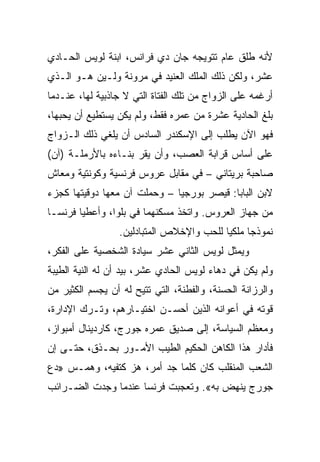 ‫ﻷﻨﻪ ﻁﻠﻕ ﻋﺎﻡ ﺘﺘﻭﻴﺠﻪ ﺠﺎﻥ ﺩﻱ ﻓﺭﺍﻨﺱ، ﺍﺒﻨﺔ ﻟﻭﻴﺱ ﺍﻟﺤـﺎﺩﻱ‬
‫ﻋﺸﺭ، ﻭﻟﻜﻥ ﺫﻟﻙ ﺍﻟﻤﻠﻙ ﺍﻟﻌﻨﻴﺩ ﻓﻲ ﻤﺭﻭﻨﺔ ﻭﻟـﻴﻥ ﻫـﻭ ﺍﻟـﺫﻱ‬
‫ﺃﺭﻏﻤﻪ ﻋﻠﻰ ﺍﻟﺯﻭﺍﺝ ﻤﻥ ﺘﻠﻙ ﺍﻟﻔﺘﺎﺓ ﺍﻟﺘﻲ ﻻ ﺠﺎﺫﺒﻴﺔ ﻟﻬﺎ، ﻋﻨـﺩﻤﺎ‬
‫ﺒﻠﻎ ﺍﻟﺤﺎﺩﻴﺔ ﻋﺸﺭﺓ ﻤﻥ ﻋﻤﺭﻩ ﻓﻘﻁ، ﻭﻟﻡ ﻴﻜﻥ ﻴﺴﺘﻁﻴﻊ ﺃﻥ ﻴﺤﺒﻬﺎ،‬
‫ﻓﻬﻭ ﺍﻵﻥ ﻴﻁﻠﺏ ﺇﻟﻰ ﺍﻹﺴﻜﻨﺩﺭ ﺍﻟﺴﺎﺩﺱ ﺃﻥ ﻴﻠﻐﻲ ﺫﻟﻙ ﺍﻟـﺯﻭﺍﺝ‬
‫ﻋﻠﻰ ﺃﺴﺎﺱ ﻗﺭﺍﺒﺔ ﺍﻟﻌﺼﺏ، ﻭﺃﻥ ﻴﻘﺭ ﺒﻨـﺎﺀﻩ ﺒﺎﻷﺭﻤﻠـﺔ )ﺁﻥ(‬
‫ﺼﺎﺤﺒﺔ ﺒﺭﻴﺘﺎﻨﻲ – ﻓﻲ ﻤﻘﺎﺒل ﻋﺭﻭﺱ ﻓﺭﻨﺴﻴﺔ ﻭﻜﻭﻨﺘﻴﺔ ﻭﻤﻌﺎﺵ‬
‫ﻻﺒﻥ ﺍﻟﺒﺎﺒﺎ: ﻗﻴﺼﺭ ﺒﻭﺭﺠﻴﺎ – ﻭﺤﻤﻠﺕ ﺁﻥ ﻤﻌﻬﺎ ﺩﻭﻗﻴﺘﻬﺎ ﻜﺠﺯﺀ‬
‫ﻤﻥ ﺠﻬﺎﺯ ﺍﻟﻌﺭﻭﺱ. ﻭﺍﺘﺨﺫ ﻤﺴﻜﻨﻬﻤﺎ ﻓﻲ ﺒﻠﻭﺍ، ﻭﺃﻋﻁﻴﺎ ﻓﺭﻨﺴـﺎ‬
                 ‫ﻨﻤﻭﺫﺠﺎ ﻤﻠﻜﻴﺎ ﻟﻠﺤﺏ ﻭﺍﻹﺨﻼﺹ ﺍﻟﻤﺘﺒﺎﺩﻟﻴﻥ.‬
                                          ‫‪‬‬
‫ﻭﻴﻤﺜل ﻟﻭﻴﺱ ﺍﻟﺜﺎﻨﻲ ﻋﺸﺭ ﺴﻴﺎﺩﺓ ﺍﻟﺸﺨﺼﻴﺔ ﻋﻠﻰ ﺍﻟﻔﻜﺭ،‬
‫ﻭﻟﻡ ﻴﻜﻥ ﻓﻲ ﺩﻫﺎﺀ ﻟﻭﻴﺱ ﺍﻟﺤﺎﺩﻱ ﻋﺸﺭ، ﺒﻴﺩ ﺃﻥ ﻟﻪ ﺍﻟﻨﻴﺔ ﺍﻟﻁﻴﺒﺔ‬
‫ﻭﺍﻟﺭﺯﺍﻨﺔ ﺍﻟﺤﺴﻨﺔ، ﻭﺍﻟﻔﻁﻨﺔ، ﺍﻟﺘﻲ ﺘﺘﻴﺢ ﻟﻪ ﺃﻥ ﻴﺠﺴﻡ ﺍﻟﻜﺜﻴﺭ ﻤﻥ‬
‫ﻗﻭﺘﻪ ﻓﻲ ﺃﻋﻭﺍﻨﻪ ﺍﻟﺫﻴﻥ ﺃﺤﺴـﻥ ﺍﺨﺘﻴـﺎﺭﻫﻡ، ﻭﺘـﺭﻙ ﺍﻹﺩﺍﺭﺓ،‬
‫ﻭﻤﻌﻅﻡ ﺍﻟﺴﻴﺎﺴﺔ، ﺇﻟﻰ ﺼﺩﻴﻕ ﻋﻤﺭﻩ ﺠﻭﺭﺝ، ﻜﺎﺭﺩﻴﻨﺎل ﺃﻤﺒﻭﺍﺯ،‬
‫ﻓﺄﺩﺍﺭ ﻫﺫﺍ ﺍﻟﻜﺎﻫﻥ ﺍﻟﺤﻜﻴﻡ ﺍﻟﻁﻴﺏ ﺍﻷﻤـﻭﺭ ﺒﺤـﺫﻕ، ﺤﺘـﻰ ﺇﻥ‬
‫ﺍﻟﺸﻌﺏ ﺍﻟﻤﻨﻘﻠﺏ ﻜﺎﻥ ﻜﻠﻤﺎ ﺠﺩ ﺃﻤﺭ، ﻫﺯ ﻜﺘﻔﻴﻪ، ﻭﻫﻤـﺱ »ﺩﻉ‬
‫ﺠﻭﺭﺝ ﻴﻨﻬﺽ ﺒﻪ«. ﻭﺘﻌﺠﺒﺕ ﻓﺭﻨﺴﺎ ﻋﻨﺩﻤﺎ ﻭﺠﺩﺕ ﺍﻟﻀـﺭﺍﺌﺏ‬
 