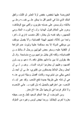 ‫ﺍﻟﻤﻔﺭﻭﻀﺔ ﻋﻠﻴﻬﺎ ﺘﺨﻔﺽ، ﺨﻔﺽ ﺃﻭﻻ ﺍﻟﻌﺸﺭ ﺜﻡ ﺍﻟﺜﻠﺙ، ﻭﺃﻨﻔﻕ‬
‫ﺍﻟﻤﻠﻙ ﺍﻟﺫﻱ ﻨﺸﺄ ﻓﻲ ﺍﻟﻨﻌﻴﻡ ﺃﻗل ﻤﺎ ﻴﻤﻜﻥ ﻋﻠـﻰ ﻨﻔﺴـﻪ ﻭﻋﻠـﻰ‬
‫ﺒﻼﻁﻪ، ﻭﻟﻡ ﻴﺴﻤﻥ ﻋﻠﻰ ﺤﺴﺎﺒﻪ ﻤﻘﺭﺒﻭﻥ، ﻭﺃﻟﻐﻰ ﺒﻴﻊ ﺍﻟﻭﻅﺎﺌﻑ،‬
‫ﻭﺤﺭﻡ ﻋﻠﻰ ﺍﻟﺤﻜﺎﻡ ﻗﺒﻭل ﺍﻟﻬﺩﺍﻴﺎ، ﻭﺃﺒـﺎﺡ ﺍﻟﺒﺭﻴـﺩ ﺍﻟﺤﻜـﻭﻤﻲ‬
‫ﻟﻠﺠﻤﻬﻭﺭ، ﻭﻗﻴﺩ ﻨﻔﺴﻪ ﺒﺄﻥ ﻴﺨﺘﺎﺭ، ﻟﻜل ﻤﻨﺼﺏ ﺇﺩﺍﺭﻱ ﺸـﺎﻏﺭ،‬
‫ﻭﺍﺤﺩﺍ ﻤﻥ ﺜﻼﺜﺔ، ﺘﻌﻴﻨﻬﻡ ﺍﻟﻬﻴﺌﺔ ﺍﻟﻘﻀﺎﺌﻴﺔ، ﻭﺃﻻ ﻴﻔﺼل ﻤﻭﻅﻑ‬
                                                ‫‪‬‬
‫ﻤﻥ ﻤﻭﻅﻔﻲ ﺍﻟﺩﻭﻟﺔ ﺇﻻ ﺒﻌﺩ ﻤﺤﺎﻜﻤﺔ ﻋﻠﻨﻴﺔ ﻭﺜﺒﻭﺕ ﻋﺩﻡ ﺍﻟﻨﺯﺍﻫﺔ‬
‫ﺃﻭ ﺍﻟﻜﻔﺎﻴﺔ ﻋﻠﻴﻪ، ﻭﺴﺨﺭ ﺒﻌﺽ ﺍﻟﻬﺯﻟﻴﻴﻥ ﻭﺭﺠﺎل ﺍﻟـﺒﻼﻁ ﻤـﻥ‬
‫ﺍﻗﺘﺼﺎﺩﻴﺎﺘﻪ، ﻭﻟﻜﻨﻪ ﻜﺎﻥ ﻴﻘﺎﺒل ﻤﺯﺍﺤﻬﻡ ﺒﺭﻭﺡ ﻤﺘﺴﺎﻤﺤﺔ. ﻭﻗـﺎل‬
‫»ﻗﺩ ﻴﻘﻭﻟﻭﻥ ﻟﻨﺎ ﺒﻴﻥ ﺒﺫﺍﺀﺍﺘﻬﻡ ﺤﻘﺎﺌﻕ ﻨﺎﻓﻌـﺔ، ﺩﻋﻬـﻡ ﻴﺴـﻠﻭﻥ‬
‫ﺃﻨﻔﺴﻬﻡ، ﻭﻋﻠﻴﻬﻡ ﺃﻥ ﻴﺤﺘﺭﻤﻭﺍ ﺸﺭﻑ ﺍﻟﻨﺴﺎﺀ.. ﻭﺨﻴـﺭ ﻟـﻲ ﺃﻥ‬
‫ﺃﺠﻌل ﺭﺠﺎل ﺍﻟﺒﻼﻁ ﻴﻀﺤﻜﻭﻥ ﻤﻥ ﺘﻘﺘﻴﺭﻱ، ﻋﻠـﻰ ﺃﻥ ﺃﺠﻌـل‬
‫ﺸﻌﺒﻲ ﻴﺒﻜﻲ ﻤﻥ ﺘﺒﺫﻴﺭﻱ«، ﻭﻜﺎﻨﺕ ﺃﻓﻀل ﻭﺴﻴﻠﺔ ﺘﺴﺭﻱ ﻋﻨـﻪ‬
‫ﻫﻲ ﺃﻥ ﺘﺩﻟﻪ ﻋﻠﻰ ﻁﺭﻴﻘﺔ ﺠﺩﻴﺩﺓ ﺘﻨﻔﻊ ﺍﻟﺸﻌﺏ. ﻭﻟﻘﺩ ﻋﺒﺭ ﺃﺒﻨـﺎﺀ‬
‫ﺍﻟﺸﻌﺏ، ﻋﻥ ﺍﻋﺘﺭﺍﻓﻬﻡ ﺒﺎﻟﺠﻤﻴل ﻟﻪ ﺒﺄﻥ ﻟﻘﺒﻭﻩ ﺒـ »ﺃﺒﻲ ﺍﻟﺸﻌﺏ«‬
            ‫ﻭﻻ ﺘﺫﻜﺭ ﻓﺭﻨﺴﺎ ﻓﻲ ﺘﺎﺭﻴﺨﻬﺎ ﻤﺜل ﻫﺫﺍ ﺍﻻﺯﺩﻫﺎﺭ.‬
‫ﻭﻤﻥ ﺍﻟﻤﺅﺴﻑ، ﺃﻥ ﻫﺫﺍ ﺍﻟﺤﻜﻡ ﺍﻟﺴﻌﻴﺩ ﺘﻠﻁـﺦ ﺼـﺤﻴﻔﺘﻪ‬
‫ﺒﻐﺯﻭﺓ ﺃﺨﺭﻯ ﻹﻴﻁﺎﻟﻴﺎ. ﻭﺭﺒﻤﺎ ﻨﻬﺽ ﻟﻭﻴﺱ ﻭﻏﻴﺭﻩ ﻤﻥ ﺍﻟﻤﻠﻭﻙ‬
 