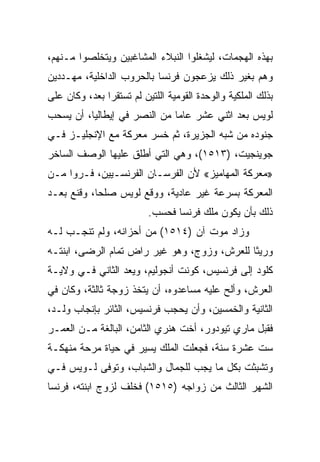 ‫ﺒﻬﺫﻩ ﺍﻟﻬﺠﻤﺎﺕ، ﻟﻴﺸﻐﻠﻭﺍ ﺍﻟﻨﺒﻼﺀ ﺍﻟﻤﺸﺎﻏﺒﻴﻥ ﻭﻴﺘﺨﻠﺼﻭﺍ ﻤـﻨﻬﻡ،‬
‫ﻭﻫﻡ ﺒﻐﻴﺭ ﺫﻟﻙ ﻴﺯﻋﺠﻭﻥ ﻓﺭﻨﺴﺎ ﺒﺎﻟﺤﺭﻭﺏ ﺍﻟﺩﺍﺨﻠﻴﺔ، ﻤﻬـﺩﺩﻴﻥ‬
‫ﺒﺫﻟﻙ ﺍﻟﻤﻠﻜﻴﺔ ﻭﺍﻟﻭﺤﺩﺓ ﺍﻟﻘﻭﻤﻴﺔ ﺍﻟﻠﺘﻴﻥ ﻟﻡ ﺘﺴﺘﻘﺭﺍ ﺒﻌﺩ، ﻭﻜﺎﻥ ﻋﻠﻰ‬
‫ﻟﻭﻴﺱ ﺒﻌﺩ ﺍﺜﻨﻲ ﻋﺸﺭ ﻋﺎﻤﺎ ﻤﻥ ﺍﻟﻨﺼﺭ ﻓﻲ ﺇﻴﻁﺎﻟﻴﺎ، ﺃﻥ ﻴﺴﺤﺏ‬
‫ﺠﻨﻭﺩﻩ ﻤﻥ ﺸﺒﻪ ﺍﻟﺠﺯﻴﺭﺓ، ﺜﻡ ﺨﺴﺭ ﻤﻌﺭﻜﺔ ﻤﻊ ﺍﻹﻨﺠﻠﻴـﺯ ﻓـﻲ‬
‫ﺠﻭﻴﻨﺠﻴﺕ، )٣١٥١(، ﻭﻫﻲ ﺍﻟﺘﻲ ﺃﻁﻠﻕ ﻋﻠﻴﻬﺎ ﺍﻟﻭﺼﻑ ﺍﻟﺴﺎﺨﺭ‬
‫»ﻤﻌﺭﻜﺔ ﺍﻟﻤﻬﺎﻤﻴﺯ« ﻷﻥ ﺍﻟﻔﺭﺴـﺎﻥ ﺍﻟﻔﺭﻨﺴـﻴﻴﻥ، ﻓـﺭﻭﺍ ﻤـﻥ‬
‫ﺍﻟﻤﻌﺭﻜﺔ ﺒﺴﺭﻋﺔ ﻏﻴﺭ ﻋﺎﺩﻴﺔ، ﻭﻭﻗﻊ ﻟﻭﻴﺱ ﺼﻠ ‪‬ﺎ، ﻭﻗﻨﻊ ﺒﻌـﺩ‬
            ‫ﺤ‬
                          ‫ﺫﻟﻙ ﺒﺄﻥ ﻴﻜﻭﻥ ﻤﻠﻙ ﻓﺭﻨﺴﺎ ﻓﺤﺴﺏ.‬
‫ﻭﺯﺍﺩ ﻤﻭﺕ ﺁﻥ )٤١٥١( ﻤﻥ ﺃﺤﺯﺍﻨﻪ، ﻭﻟﻡ ﺘﻨﺠـﺏ ﻟـﻪ‬
‫ﻭﺭﻴﺜﺎ ﻟﻠﻌﺭﺵ، ﻭﺯﻭﺝ، ﻭﻫﻭ ﻏﻴﺭ ﺭﺍﺽ ﺘﻤﺎﻡ ﺍﻟﺭﻀﻰ، ﺍﺒﻨﺘـﻪ‬
‫ﻜﻠﻭﺩ ﺇﻟﻰ ﻓﺭﻨﺴﻴﺱ، ﻜﻭﻨﺕ ﺃﻨﺠﻭﻟﻴﻡ، ﻭﻴﻌﺩ ﺍﻟﺜﺎﻨﻲ ﻓـﻲ ﻭﻻﻴـﺔ‬
‫ﺍﻟﻌﺭﺵ، ﻭﺃﻟﺢ ﻋﻠﻴﻪ ﻤﺴﺎﻋﺩﻭﻩ، ﺃﻥ ﻴﺘﺨﺫ ﺯﻭﺠﺔ ﺜﺎﻟﺜﺔ، ﻭﻜﺎﻥ ﻓﻲ‬
‫ﺍﻟﺜﺎﻨﻴﺔ ﻭﺍﻟﺨﻤﺴﻴﻥ، ﻭﺃﻥ ﻴﺤﺠﺏ ﻓﺭﻨﺴﻴﺱ، ﺍﻟﺜﺎﺌﺭ ﺒﺈﻨﺠﺎﺏ ﻭﻟـﺩ،‬
‫ﻓﻘﺒل ﻤﺎﺭﻱ ﺘﻴﻭﺩﻭﺭ، ﺃﺨﺕ ﻫﻨﺭﻱ ﺍﻟﺜﺎﻤﻥ، ﺍﻟﺒﺎﻟﻐﺔ ﻤـﻥ ﺍﻟﻌﻤـﺭ‬
‫ﺴﺕ ﻋﺸﺭﺓ ﺴﻨﺔ، ﻓﺠﻌﻠﺕ ﺍﻟﻤﻠﻙ ﻴﺴﻴﺭ ﻓﻲ ﺤﻴﺎﺓ ﻤﺭﺤﺔ ﻤﻨﻬﻜـﺔ‬
‫ﻭﺘﺸﺒﺜﺕ ﺒﻜل ﻤﺎ ﻴﺠﺏ ﻟﻠﺠﻤﺎل ﻭﺍﻟﺸﺒﺎﺏ، ﻭﺘﻭﻓﻰ ﻟـﻭﻴﺱ ﻓـﻲ‬
‫ﺍﻟﺸﻬﺭ ﺍﻟﺜﺎﻟﺙ ﻤﻥ ﺯﻭﺍﺠﻪ )٥١٥١( ﻓﺨﻠﻑ ﻟﺯﻭﺝ ﺍﺒﻨﺘﻪ، ﻓﺭﻨﺴﺎ‬
 