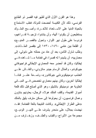 ‫ﻭﻫﺫﺍ ﻫﻭ ﺍﻟﻘﺭﻥ ﺍﻷﻭل ﺍﻟﺫﻱ ﺃﻅﻬﺭ ﻓﻴﻪ ﺍﻟﻘﺼﺭ ﺫﻭ ﺍﻟﻁﺎﺒﻊ‬
‫ﺍﻟﻔﺭﻨﺴﻲ، ﺫﻟﻙ ﻷﻥ ﺍﻟﻜﻨﻴﺴﺔ ﺃﺨﻀﻌﺕ ﻟﻠﺩﻭﻟﺔ، ﻓﻐﻠﺏ ﺍﻻﺴﺘﻤﺘﺎﻉ‬
‫ﺒﺎﻟﺤﻴﺎﺓ ﺍﻟﺩﻨﻴﺎ ﻋﻠﻰ ﺍﻻﺴـﺘﻌﺩﺍﺩ ﻟﻶﺨـﺭﺓ، ﻭﺃﺼـﺒﺢ ﺍﻟﻤﻠـﻭﻙ‬
‫ﻴﺴﺘﻁﻴﻌﻭﻥ ﺃﻥ ﻴﻜﻭﻨﻭﺍ ﺁﻟﻬﺔ، ﻭﺃﻥ ﻴﻨﺸﺌﻭﺍ، ﺘﺯﺠﻴـﺔ ﻟﻔـﺭﺍﻏﻬﻡ،‬
‫ﻓﺭﺩﻭﺴﺎ ﻋﻠﻰ ﻁﻭل ﻨﻬﺭ ﺍﻟﻠﻭﺍﺭ، ﻭﺘﺤﻭل »ﺍﻟﻘﺼـﺭ ﺍﻟﻤﻨﻴـﻊ«‬
                                            ‫‪‬‬
‫ﺃﻭ ﺍﻟﻘﻠﻌﺔ ﺒﻴﻥ ﻋﺎﻤﻲ ٠٩٤١، ٠٣٥١ ﺇﻟﻰ »ﻗﺼﺭ ﺍﻟﻤﻠـﺫﺍﺕ«.‬
‫ﻭﻁﻠﺏ ﺸﺎﺭل ﺍﻟﺜﺎﻤﻥ، ﺒﻌﺩ ﺃﻥ ﻋﺎﺩ ﻤﻥ ﺤﻤﻠﺘﻪ ﻋﻠﻰ ﻨﺎﺒﻭﻟﻲ، ﺇﻟﻰ‬
‫ﻤﻌﻤﺎﺭﻴﻴﻪ، ﺃﻥ ﻴﺸﻴﺩﻭﺍ ﻟﻪ ﻗﺼ ‪‬ﺍ، ﻓﻲ ﻓﺨﺎﻤﺔ ﻤـﺎ ﺸـﺎﻫﺩﻩ ﻓـﻲ‬
                          ‫ﺭ‬
‫ﺇﻴﻁﺎﻟﻴﺎ، ﻭﻜﺎﻥ ﻗﺩ ﺃﺤﻀﺭ ﻤﻌﻪ ﺍﻟﻤﻌﻤﺎﺭﻱ ﺍﻹﻴﻁﺎﻟﻲ ﻓﺭﺍﺠﻴﻭﻓﺎﻨﻲ‬
‫ﺠﻴﻭﻜﻭﻨﺩﻭ، ﻭﺍﻟﻤﺜﺎل ﺍﻟﺭﺴﺎﻡ ﺠﻴﺩﻭ ﻤﺎﺘﺯﻭﻨﻲ، ﻭﺍﻟﻨﻘـﺎﺵ ﻋﻠـﻰ‬
‫ﺍﻟﺨﺸﺏ ﺩﻭﻤﻴﻨﻴﻜﻭﺒﺭﻨﺎﺒﻲ »ﺒﻭﻜﺎﺩﻭﺭ«، ﻭﺘﺴـﻌﺔ ﻋﺸـﺭ ﻓﻨﺎ ﹰـﺎ‬
  ‫ﻨ‬
‫ﺇﻴﻁﺎﻟﻴﺎ ﺁﺨﺭﻴﻥ، ﻭﻜﺎﻥ ﺒﻴﻨﻬﻡ ﻤﻌﻤﺎﺭﻱ ﺘﺨﺼﺹ ﻓـﻲ ﺍﻟﻤﺒـﺎﻨﻲ‬
                                            ‫‪‬‬
‫ﺍﻟﺨﻠﻭﻴﺔ ﻫﻭ ﺩﻭﻤﻴﻨﻴﻜﻭ ﺒﺎﺘﺸﻴﻠﻭ، ﻭﻫﻭ ﺍﻟﺫﻱ ﺃﺼﻠﺢ ﻗﺒل ﺫﻟﻙ ﻗﻠﻌﺔ‬
‫ﺃﻤﺒﻭﺍﺯ ﺍﻟﻘﺩﻴﻤﺔ، ﻭﻜﻠﻑ ﺍﻟﻤﻠﻙ ﻫﻭﻻﺀ ﺍﻟﺭﺠﺎل، ﻴﻌﺎﻭﻨﻬﻡ ﺒﻨﺎﺅﻭﻥ‬
‫ﻭﻋﻤﺎل ﻓﺭﻨﺴﻴﻭﻥ، ﺃﻥ ﻴﺤﻭﻟﻭﻫﺎ ﺇﻟﻰ ﻤﺴﻜﻥ ﻤﺘﺭﻑ ﻴﻠﻴﻕ ﺒﺎﻟﻤﻠﻙ‬
‫»ﻋﻠﻰ ﺍﻟﻁﺭﺍﺯ ﺍﻹﻴﻁﺎﻟﻲ«. ﻭﻜﺎﻨﺕ ﺍﻟﻨﺘﻴﺠﺔ ﺒﺎﻟﻐﺔ ﺍﻟﻔﺨﺎﻤﺔ: ﻓﻘـﺩ‬
‫ﻨﻬﻀﺕ ﺒﺠﻼل، ﻋﻠﻰ ﻤﻨﺤﺩﺭ ﻴﺸﺭﻑ ﻋﻠـﻰ ﺍﻟﻨﻬـﺭ ﺍﻟﻭﺩﻴـﻊ،‬
‫ﻤﺠﻤﻭﻋﺔ ﻤﻥ ﺍﻷﺒﺭﺍﺝ، ﻭﺍﻟﻘﺒﺎﺏ ﻭﺍﻟﻁﻨـﻑ، ﻭﺯﺨـﺎﺭﻑ ﻤـﻥ‬
 