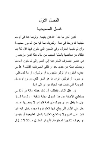 ‫ﺍﻟﻔﺼل ﺍﻷﻭل‬
                  ‫ﻓﺼل ﺍﻟﻤﺴﻴﺤﻴﺔ‬
‫ﺍﻟﺩﻴﻥ ﺁﺨﺭ ﻤﺎ ﺘﺒﺩﺃ ﺍﻷﺫﻫﺎﻥ ﺒﻔﻬﻤﻪ. ﻭﻟﺭﺒﻤﺎ ﻜﻨﺎ ﻓﻲ ﺃﻴـﺎﻡ‬
‫ﺸﺒﺎﺒﻨﺎ ﻗﺩ ﺒﺭﻤﻨﺎ ﻓﻲ ﺘﻌﺎل ﻭﻜﺒﺭﻴﺎﺀ ﺒﻤﺎ ﻓﻴﻪ ﻤﻥ ﺃﻤـﻭﺭ ﻤﺤﺒﺒـﺔ‬
‫ﻭﺃﻥ ﻟﻡ ﺘﻘﺒﻠﻬﺎ ﺍﻟﻌﻘﻭل، ﻭﻓﻲ ﺍﻟﺴﻨﻴﻥ ﺍﻟﺘﻲ ﺘﻜﻭﻥ ﻓﻴﻬﺎ ﺃﻗل ﺜﻘﺔ ﺒﻤﺎ‬
‫ﻨﺘﻠﻘﺎﻩ ﻤﻥ ﺘﻌﺎﻟﻴﻤﻬﺎ ﻴﺄﺨﺫﻨﺎ ﺍﻟﻌﺠﺏ ﻤﻥ ﺒﻘﺎﺀ ﻫﺫﺍ ﺍﻟﺩﻴﻥ ﻤﺯﺩﻫـﺭﺍ‬
 ‫‪‬‬
‫ﻓﻲ ﻋﺼﺭ ﻴﻨﺼﺭﻑ ﺍﻟﻨﺎﺱ ﻓﻴﻪ ﺇﻟﻰ ﺍﻟﻌﻠﻡ ﻭﺇﻟﻰ ﺸـﺌﻭﻥ ﺍﻟـﺩﻨﻴﺎ‬
‫ﻭﻴﺩﻫﺸﻨﺎ ﺒﻌﺜﻪ ﻤﻥ ﺠﺩﻴﺩ ﺒﻌﺩ ﺃﻥ ﺘﻠﻘﻰ ﺍﻟﻀﺭﺒﺎﺕ ﺍﻟﻘﺎﺘﻠـﺔ ﻋﻠـﻰ‬
‫ﺃﻴﺩﻱ: ﺃﺒﻴﻘﻭﺭ، ﺃﻭ ﻟﻭﻜﺭ ﺒﺸﻴﻭﺱ، ﺃﻭ ﻟﻭﺸﻴﺎﻥ، ﺃﻭ ﻤﺎ ﻜﻴـﺎﻓﻠﻲ،‬
‫ﺃﻭ ﻫﻴﻭﻡ، ﺃﻭ ﻓﻭﻟﺘﻴﺭ، ﺘﺭﻯ ﻤﺎ ﻫﻭ ﺍﻟﺴﺭ ﺍﻟﺫﻱ ﻤﻥ ﻭﺭﺍﺀ ﻫـﺫﻩ‬
               ‫ﺍﻟﻤﺭﻭﻨﺔ ﺍﻟﺘﻲ ﺘﺒﻌﺙ ﻓﻴﻪ ﺍﻟﺤﻴﺎﺓ ﻤﻥ ﺁﻥ ﺇﻟﻰ ﺁﻥ؟‬
‫ﺇﻥ ﺃﻋﻘل ﺍﻟﻨﺎﺱ ﻟﻴﺘﻁﻠﺏ ﺃﻥ ﺘﻤﺘﺩ ﺤﻴﺎﺘﻪ ﻤﺎﺌﺔ ﻤﺭﺓ ﻟﻜـﻲ‬
‫ﻴﺴﺘﻁﻴﻊ ﺍﻹﺠﺎﺒﺔ ﻋﻥ ﻫﺫﺍ ﺍﻟﺴﺅﺍل ﺇﺠﺎﺒﺔ ﺸﺎﻓﻴﺔ – ﻭﻟﺭﺒﻤﺎ ﻜـﺎﻥ‬
‫ﺃﻭل ﻤﺎ ﻴﻔﻌل ﻫﻭ ﺃﻥ ﻴﺩﺭﻙ ﺒﺄﻥ ﺜﻤﺔ ﻅﻭﺍﻫﺭ ﻻ ﻴﺤﺼﻴﻬﺎ ﻋـﺩﺩﺍ‬
‫ﺤﺘﻰ ﻓﻲ ﺍﻷﻴﺎﻡ ﺍﻟﺘﻲ ﻴﺒﻠﻎ ﻓﻴﻬﺎ ﺍﻟﻌﻠﻡ ﺫﺭﻭﺓ ﻤﺠﺩﻩ ﻴﺨﻴل ﺇﻟﻴﻪ ﺃﻨﻬﺎ‬
‫ﺘﻌﺯ ﻋﻠﻰ ﺍﻟﻔﻬﻡ ﻭﻻ ﻴﺴﺘﻁﻴﻊ ﺘﻌﻠﻴﻠﻬﺎ ﺒﺎﻟﻌﻠل ﺍﻟﻁﺒﻴﻌﻴﺔ ﺃﻭ ﻴﻘﻴﺴﻬﺎ‬
‫ﺃﻭ ﻴﻌﺭﻑ ﻨﺘﺎﺌﺠﻬﺎ ﺍﻟﻤﺤﺘﻭﻤﺔ. ﻓﺄﺴﺭﺍﺭ ﺍﻟﻌﻘـل ﻤـﺜﻼ ﻻ ﺘـﺯﺍل‬
 