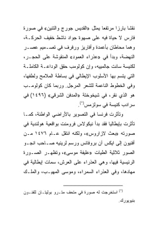 ‫ﻨﻘﺸﺎ ﺒﺎﺭﺯﺍ ﻤﺭﺘﻔﻌﺎ ﻴﻤﺜل »ﺍﻟﻘﺩﻴﺱ ﺠﻭﺭﺝ ﻭﺍﻟﺘﻨﻴﻥ« ﻓﻲ ﺼﻭﺭﺓ‬
                                    ‫‪‬‬      ‫‪‬‬     ‫ﹰ‬
‫ﻓﺎﺭﺱ ﻻ ﺤﻴﺎﺓ ﻓﻴﻪ ﻋﻠﻰ ﺼﻬﻭﺓ ﺠﻭﺍﺩ ﻨﺎﺸﻁ ﺨﻔﻴﻑ ﺍﻟﺤﺭﻜـﺔ،‬
‫ﻭﻫﻤﺎ ﻤﺤﺎﻁﺎﻥ ﺒﺄﻋﻤﺩﺓ ﻭﺃﻓﺎﺭﻴﺯ ﻭﺭﻓﺭﻑ ﻓﻲ ﺘﺼـﻤﻴﻡ ﻋﺼـﺭ‬
‫ﺍﻟﻨﻬﻀﺔ، ﻭﺒﺩﺃ ﻓﻲ »ﻋﺫﺭﺍﺀ ﺍﻟﻌﻤﻭﺩ« ﺍﻟﻤﻨﻘﻭﺸﺔ ﻋﻠﻰ ﺍﻟﺤﺠـﺭ،‬
‫ﻟﻜﻨﻴﺴﺔ ﺴﺎﻨﺕ ﺠﺎﻟﻤﻴﻴﻪ، ﻭﺇﻥ ﻜﻭﻟﻭﻤﺏ ﺤﻘﻕ ﺍﻟﻭﺩﺍﻋـﺔ ﺍﻟﻜﺎﻤﻠـﺔ‬
‫ﺍﻟﺘﻲ ﻴﺘﺴﻡ ﺒﻬﺎ ﺍﻷﺴﻠﻭﺏ ﺍﻹﻴﻁﺎﻟﻲ ﻓﻲ ﺒﺴﺎﻁﺔ ﺍﻟﻤﻼﻤﺢ ﻭﻟﻁﻔﻬﺎ،‬
‫ﻭﻓﻲ ﺍﻟﺨﻁﻭﻁ ﺍﻟﻨﺎﻋﻤﺔ ﻟﻠﺸﻌﺭ ﺍﻟﻤﺭﺠل. ﻭﺭﺒﻤﺎ ﻜﺎﻥ ﻜﻭﻟﻭﻤـﺏ‬
‫ﻫﻭ ﺍﻟﺫﻱ ﻨﻘﺭ، ﻓﻲ ﺸﻴﺨﻭﺨﺘﺔ »ﺍﻟﻤﺩﻓﻥ ﺍﻟﺸﺭﻗﻲ« )٦٩٤١( ﻓﻲ‬
                          ‫ﺴﺭﺍﺩﺏ ﻜﻨﻴﺴﺔ ﻓﻲ ﺴﻭﻟﺯﻤﺱ)*(.‬
‫ﻭﺘﺄﺜﺭﺕ ﻓﺭﻨﺴﺎ ﻓﻲ ﺍﻟﺘﺼﻭﻴﺭ ﺒﺎﻷﺭﺍﻀﻲ ﺍﻟﻭﺍﻁﺌﺔ، ﻜﻤـﺎ‬
‫ﺘﺄﺜﺭﺕ ﺒﺈﻴﻁﺎﻟﻴﺎ ﻓﻘﺩ ﺒﺩﺃ ﻨﻴﻜﻭﻻﺱ ﻓﺭﻭﻤﻨﺕ ﺒﻭﺍﻗﻌﻴﺔ ﻫﻭﻟﻨﺩﻴﺔ ﻓﻲ‬
‫ﺼﻭﺭﺘﻪ »ﺒﻌﺙ ﻻﺯﺍﺭﻭﺱ«، ﻭﻟﻜﻨﻪ ﺍﻨﺘﻘل ﻋـﺎﻡ ٦٧٤١ ﻤـﻥ‬
‫ﺃﻓﻨﻴﻭﻥ ﺇﻟﻰ ﺍﻴﻜﺱ ﺁﻥ ﺒﺭﻭﻓﺎﻨﺱ ﻭﺭﺴﻡ ﻟﺭﻴﻨﻴﻪ ﺼـﺎﺤﺏ ﺍﻨﺠـﻭ‬
‫ﺍﻟﺼﻭﺭ ﺜﻼﺜﻴﺔ ﺍﻟﻁﻴﺎﺕ »ﻋﻠﻴﻔﺔ ﻤﻭﺴﻰ«، ﻭﺘﻅﻬـﺭ ﺍﻟﺼـﻭﺭﺓ‬
‫ﺍﻟﺭﺌﻴﺴﻴﺔ ﻓﻴﻬﺎ، ﻭﻫﻲ ﺍﻟﻌﺫﺭﺍﺀ ﻋﻠﻰ ﺍﻟﻌﺭﺵ، ﺴﻤﺎﺕ ﺇﻴﻁﺎﻟﻴﺔ ﻓﻲ‬
‫ﻤﻬﺎﺩﻫﺎ، ﻭﻓﻲ ﺍﻟﻌﺫﺭﺍﺀ ﺍﻟﺴﻤﺭﺍﺀ، ﻭﻤﻭﺴﻰ ﺍﻟﻤﻬﻴـﺏ، ﻭﺍﻟﻤﻠـﻙ‬


                                                 ‫)*(‬
‫ﺍﺴﺘﺨﺭﺠﺕ ﻟﻪ ﺼﻭﺭﺓ ﻓﻲ ﻤﺘﺤﻑ ﻤﺘـﺭﻭ ﺒﻭﻟﻴﺘـﺎﻥ ﻟﻠﻔﻨـﻭﻥ‬
                                                 ‫ﺒﻨﻴﻭﻴﻭﺭﻙ.‬
 