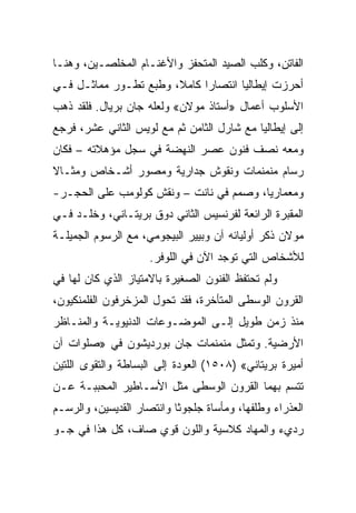 ‫ﺍﻟﻔﺎﺘﻥ، ﻭﻜﻠﺏ ﺍﻟﺼﻴﺩ ﺍﻟﻤﺘﺤﻔﺯ ﻭﺍﻷﻏﻨـﺎﻡ ﺍﻟﻤﺨﻠﺼـﻴﻥ، ﻭﻫﻨـﺎ‬
‫ﺃﺤﺭﺯﺕ ﺇﻴﻁﺎﻟﻴﺎ ﺍﻨﺘﺼﺎﺭﺍ ﻜﺎﻤﻼ، ﻭﻁﺒﻊ ﺘﻁـﻭﺭ ﻤﻤﺎﺜـل ﻓـﻲ‬
                             ‫‪‬‬
‫ﺍﻷﺴﻠﻭﺏ ﺃﻋﻤﺎل »ﺃﺴﺘﺎﺫ ﻤﻭﻻﻥ« ﻭﻟﻌﻠﻪ ﺠﺎﻥ ﺒﺭﻴﺎل. ﻓﻠﻘﺩ ﺫﻫﺏ‬
‫ﺇﻟﻰ ﺇﻴﻁﺎﻟﻴﺎ ﻤﻊ ﺸﺎﺭل ﺍﻟﺜﺎﻤﻥ ﺜﻡ ﻤﻊ ﻟﻭﻴﺱ ﺍﻟﺜﺎﻨﻲ ﻋﺸﺭ، ﻓﺭﺠﻊ‬
‫ﻭﻤﻌﻪ ﻨﺼﻑ ﻓﻨﻭﻥ ﻋﺼﺭ ﺍﻟﻨﻬﻀﺔ ﻓﻲ ﺴﺠل ﻤﺅﻫﻼﺘﻪ – ﻓﻜﺎﻥ‬
‫ﺭﺴﺎﻡ ﻤﻨﻤﻨﻤﺎﺕ ﻭﻨﻘﻭﺵ ﺠﺩﺍﺭﻴﺔ ﻭﻤﺼﻭﺭ ﺃﺸـﺨﺎﺹ ﻭﻤﺜـﺎﻻ‬
‫ﻭﻤﻌﻤﺎﺭ ‪‬ﺎ، ﻭﺼﻤﻡ ﻓﻲ ﻨﺎﻨﺕ – ﻭﻨﻘﺵ ﻜﻭﻟﻭﻤﺏ ﻋﻠﻰ ﺍﻟﺤﺠـﺭ-‬
                                         ‫ﻴ‬
‫ﺍﻟﻤﻘﺒﺭﺓ ﺍﻟﺭﺍﺌﻌﺔ ﻟﻔﺭﻨﺴﻴﺱ ﺍﻟﺜﺎﻨﻲ ﺩﻭﻕ ﺒﺭﻴﺘـﺎﻨﻲ، ﻭﺨﻠـﺩ ﻓـﻲ‬
‫ﻤﻭﻻﻥ ﺫﻜﺭ ﺃﻭﻟﻴﺎﺌﻪ ﺁﻥ ﻭﺒﻴﻴﺭ ﺍﻟﺒﻴﺠﻭﻤﻲ، ﻤﻊ ﺍﻟﺭﺴﻭﻡ ﺍﻟﺠﻤﻴﻠـﺔ‬
                     ‫ﻟﻸﺸﺨﺎﺹ ﺍﻟﺘﻲ ﺘﻭﺠﺩ ﺍﻵﻥ ﻓﻲ ﺍﻟﻠﻭﻓﺭ.‬
‫ﻭﻟﻡ ﺘﺤﺘﻔﻅ ﺍﻟﻔﻨﻭﻥ ﺍﻟﺼﻐﻴﺭﺓ ﺒﺎﻻﻤﺘﻴﺎﺯ ﺍﻟﺫﻱ ﻜﺎﻥ ﻟﻬﺎ ﻓﻲ‬
‫ﺍﻟﻘﺭﻭﻥ ﺍﻟﻭﺴﻁﻰ ﺍﻟﻤﺘﺄﺨﺭﺓ، ﻓﻘﺩ ﺘﺤﻭل ﺍﻟﻤﺯﺨﺭﻓﻭﻥ ﺍﻟﻔﻠﻤﻨﻜﻴﻭﻥ،‬
‫ﻤﻨﺫ ﺯﻤﻥ ﻁﻭﻴل ﺇﻟـﻰ ﺍﻟﻤﻭﻀـﻭﻋﺎﺕ ﺍﻟﺩﻨﻴﻭﻴـﺔ ﻭﺍﻟﻤﻨـﺎﻅﺭ‬
‫ﺍﻷﺭﻀﻴﺔ. ﻭﺘﻤﺜل ﻤﻨﻤﻨﻤﺎﺕ ﺠﺎﻥ ﺒﻭﺭﺩﻴﺸﻭﻥ ﻓﻲ »ﺼﻠﻭﺍﺕ ﺁﻥ‬
‫ﺃﻤﻴﺭﺓ ﺒﺭﻴﺘﺎﻨﻲ« )٨٠٥١( ﺍﻟﻌﻭﺩﺓ ﺇﻟﻰ ﺍﻟﺒﺴﺎﻁﺔ ﻭﺍﻟﺘﻘﻭﻯ ﺍﻟﻠﺘﻴﻥ‬
‫ﺘﺘﺴﻡ ﺒﻬﻤﺎ ﺍﻟﻘﺭﻭﻥ ﺍﻟﻭﺴﻁﻰ ﻤﺜل ﺍﻷﺴـﺎﻁﻴﺭ ﺍﻟﻤﺤﺒﺒـﺔ ﻋـﻥ‬
‫ﺍﻟﻌﺫﺭﺍﺀ ﻭﻁﻠﻔﻬﺎ، ﻭﻤﺄﺴﺎﺓ ﺠﻠﺠﻭﺜﺎ ﻭﺍﻨﺘﺼﺎﺭ ﺍﻟﻘﺩﻴﺴﻴﻥ، ﻭﺍﻟﺭﺴـﻡ‬
‫ﺭﺩﻱﺀ ﻭﺍﻟﻤﻬﺎﺩ ﻜﻼﺴﻴﺔ ﻭﺍﻟﻠﻭﻥ ﻗﻭﻱ ﺼﺎﻑ، ﻜل ﻫﺫﺍ ﻓﻲ ﺠـﻭ‬
 