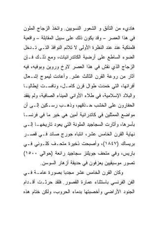 ‫ﻫﺎﺩﻱﺀ ﻤﻥ ﺍﻟﺘﺄﻨﻕ ﻭ ﺍﻟﺸﻌﻭﺭ ﺍﻟﻨﺴﻭﻴﻴﻥ. ﻭﺍﺘﺨﺫ ﺍﻟﺯﺠﺎﺝ ﺍﻟﻤﻠﻭﻥ‬
‫ﻓﻲ ﻫﺫﺍ ﺍﻟﻌﺼﺭ – ﻭﻗﺩ ﻴﻜﻭﻥ ﺫﻟﻙ ﻋﻠﻰ ﺴﺒﻴل ﺍﻟﻤﻘﺎﺒﻠﺔ – ﻭﺍﻗﻌﻴﺔ‬
‫ﻓﻠﻤﻨﻜﻴﺔ ﻋﻨﺩ ﻋﻨﺩ ﺍﻟﻨﻅﺭﺓ ﺍﻷﻭﻟﻰ ﻻ ﺘﻼﺌﻡ ﺍﻟﻨﻭﺍﻓﺫ ﺍﻟﺘـﻲ ﺘـﺩﺨل‬
‫ﺍﻟﻀﻭﺀ ﺍﻟﺴﺎﻁﻊ ﻋﻠﻰ ﺃﺭﻀﻴﺔ ﺍﻟﻜﺎﺘﺩﺭﺍﺌﻴﺎﺕ، ﻭﻤﻊ ﺫﻟـﻙ ﻓـﺈﻥ‬
‫ﺍﻟﺯﺠﺎﺝ ﺍﻟﺫﻱ ﻨﻘﺵ ﻓﻲ ﻫﺫﺍ ﺍﻟﻌﺼﺭ ﻻﻭﺥ ﻭﺭﻭﻴﻥ ﻭﺒﻭﻓﻴﻪ، ﻓﻴﻪ‬
‫ﺁﺜﺎﺭ ﻤﻥ ﺭﻭﻋﺔ ﺍﻟﻘﺭﻥ ﺍﻟﺜﺎﻟﺙ ﻋﺸﺭ. ﻭﺃﻋﺎﺩﺕ ﻟﻴﻤﻭﺝ ﺇﺸـﻌﺎل‬
‫ﺃﻓﺭﺍﻨﻬﺎ، ﺍﻟﺘﻲ ﺨﻤﺩﺕ ﻁﻭﺍل ﻗﺭﻥ ﻜﺎﻤـل، ﻭﻨﺎﻓﺴـﺕ ﺇﻴﻁﺎﻟﻴـﺎ‬
‫ﻭﺍﻟﺒﻼﺩ ﺍﻹﺴﻼﻤﻴﺔ، ﻓﻲ ﻁﻼﺀ ﺍﻷﻭﺍﻨﻲ ﺍﻟﻤﻴﻨﺎﺀ ﺍﻟﺼﺎﻓﻴﺔ، ﻭﻟﻡ ﻴﻔﻘﺩ‬
‫ﺍﻟﺤﻔﺎﺭﻭﻥ ﻋﻠﻰ ﺍﻟﺨﺸﺏ ﺤـﺫﻗﻬﻡ، ﻭﺫﻫـﺏ ﺭﺴـﻜﻴﻥ ﺇﻟـﻰ ﺃﻥ‬
‫ﻤﻭﺍﻀﻊ ﺍﻟﻤﻤﺜﻠﻴﻥ ﻓﻲ ﻜﺎﺘﺩﺭﺍﺌﻴﺔ ﺃﻤﻴﻥ ﻫﻲ ﺨﻴﺭ ﻤﺎ ﻓﻲ ﻓﺭﻨﺴـﺎ‬
‫ﺒﺄﺴﺭﻫﺎ، ﻭﺃﺜﺎﺭﺕ ﺍﻟﺴﺠﺎﺠﻴﺩ ﺍﻟﻤﻠﻭﻨﺔ ﺍﻟﺘﻲ ﻴﻌﻭﺩ ﺘﺎﺭﻴﺨﻬـﺎ ﺇﻟـﻰ‬
‫ﻨﻬﺎﻴﺔ ﺍﻟﻘﺭﻥ ﺍﻟﺨﺎﻤﺱ ﻋﺸﺭ، ﺍﻨﺘﺒﺎﻩ ﺠﻭﺭﺝ ﺼﺎﻨﺩ ﻓـﻲ ﻗﺼـﺭ‬
‫ﺒﺭﻴﺴﺎﻙ )٧٤٨١(، ﻭﺃﺼﺒﺤﺕ ﺫﺨﻴﺭﺓ ﻤﺘﺤـﻑ ﻜﻠـﻭﻨﻲ ﻓـﻲ‬
‫ﺒﺎﺭﻴﺱ، ﻭﻓﻲ ﻤﺘﺤﻑ ﺠﻭﻴﻠﻨﺯ ﺴﺠﺎﺠﻴﺩ ﺭﺍﺌﻌﺔ )ﺤﻭﺍﻟﻲ ٠٠٥١(‬
        ‫ﺘﺼﻭﺭ ﻤﻭﺴﻴﻘﻴﻴﻥ ﻴﻌﺯﻓﻭﻥ ﻓﻲ ﺤﺩﻴﻘﺔ ﺃﺯﻫﺎﺭ ﺍﻟﺴﻭﺴﻥ.‬
‫ﻭﻜﺎﻥ ﺍﻟﻘﺭﻥ ﺍﻟﺨﺎﻤﺱ ﻋﺸﺭ ﻤﺠﺩﺒﺎ ﺒﺼﻭﺭﺓ ﻋﺎﻤـﺔ ﻓـﻲ‬
‫ﺍﻟﻔﻥ ﺍﻟﻔﺭﻨﺴﻲ ﺒﺎﺴﺘﺜﻨﺎﺀ ﻋﻤﺎﺭﺓ ﺍﻟﻘﺼﻭﺭ. ﻓﻠﻘﺩ ﺤﺭﺜـﺕ ﺃﻗـﺩﺍﻡ‬
‫ﺍﻟﺠﻨﻭﺩ ﺍﻷﺭﺍﻀﻲ ﻭﺃﺨﺼﺒﺘﻬﺎ ﺒﺩﻤﺎﺀ ﺍﻟﺤﺭﻭﺏ، ﻭﻟﻜﻥ ﺨﺘﺎﻡ ﻫﺫﻩ‬
 