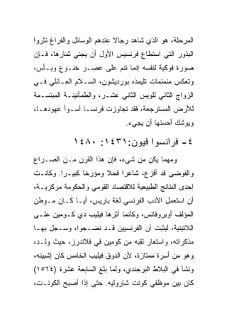 ‫ﺍﻟﻤﺭﺤﻠﺔ، ﻫﻭ ﺍﻟﺫﻱ ﺸﺎﻫﺩ ﺭﺠﺎﻻ ﻋﻨﺩﻫﻡ ﺍﻟﻭﺴﺎﺌل ﻭﺍﻟﻔﺭﺍﻍ ﻨﺜﺭﻭﺍ‬
‫ﺍﻟﺒﺫﻭﺭ ﺍﻟﺘﻲ ﺍﺴﺘﻁﺎﻉ ﻓﺭﻨﺴﻴﺱ ﺍﻷﻭل ﺃﻥ ﻴﺠﻨﻲ ﺜﻤﺎﺭﻫﺎ، ﻓـﺈﻥ‬
‫ﺼﻭﺭﺓ ﻓﻭﻜﻴﺔ ﻟﻨﻔﺴﻪ ﺇﻨﻤﺎ ﺘﻨﻡ ﻋﻠﻰ ﻋﺼـﺭ ﺨﻨـﻭﻉ ﻭﺒـﺄﺱ،‬
‫ﻭﺘﻌﻜﺱ ﻤﻨﻤﻨﻤﺎﺕ ﺘﻠﻴﻤﺫﻩ ﺒﻭﺭﺩﻴﺸﻭﻥ، ﺍﻟﺴـﻼﻡ ﺍﻟﻌـﺎﺌﻠﻲ ﻓـﻲ‬
‫ﺍﻟﺯﻭﺍﺝ ﺍﻟﺜﺎﻨﻲ ﻟﻠﻭﻴﺱ ﺍﻟﺜﺎﻨﻲ ﻋﺸـﺭ، ﻭﺍﻟﻁﻤﺄﻨﻴﻨـﺔ ﺍﻟﻤﺒﺘﺴـﻤﺔ‬
‫ﻟﻸﺭﺽ ﺍﻟﻤﺴﺘﺭﺠﻌﺔ، ﻓﻘﺩ ﺘﺠﺎﻭﺯﺕ ﻓﺭﻨﺴـﺎ ﺃﺴـﻭﺃ ﻋﻬﻭﺩﻫـﺎ،‬
                               ‫ﻭﻴﻭﺸﻙ ﺃﺤﺴﻨﻬﺎ ﺃﻥ ﻴﺠﻲﺀ.‬

             ‫٤- ﻓﺭﺍﻨﺴﻭﺍ ﻓﻴﻭﻥ:١٣٤١: ٠٨٤١‬
‫ﻭﻤﻬﻤﺎ ﻴﻜﻥ ﻤﻥ ﺸﻲﺀ، ﻓﺈﻥ ﻫﺫﺍ ﺍﻟﻘﺭﻥ ﻤـﻥ ﺍﻟﺼـﺭﺍﻉ‬
‫ﻭﺍﻟﻔﻭﻀﻰ ﻗﺩ ﺃﻓﺯﻉ، ﺸﺎﻋﺭﺍ ﻓﺤﻼ ﻭﻤﺅﺭﺨﺎ ﻜﺒﻴـ ‪‬ﺍ. ﻭﻜﺎﻨـﺕ‬
         ‫ﺭ‬       ‫ﹰ‬          ‫‪‬‬
‫ﺇﺤﺩﻯ ﺍﻟﻨﺘﺎﺌﺞ ﺍﻟﻁﺒﻴﻌﻴﺔ ﻟﻼﻗﺘﺼﺎﺩ ﺍﻟﻘﻭﻤﻲ ﻭﺍﻟﺤﻜﻭﻤﺔ ﻤﺭﻜﺯﻴـﺔ،‬
‫ﺃﻥ ﺍﺴﺘﻌﻤل ﺍﻷﺩﺏ ﺍﻟﻔﺭﻨﺴﻲ ﻟﻐﺔ ﺒﺎﺭﻴﺱ، ﺃﻴـﺎ ﻜـﺎﻥ ﻤـﻭﻁﻥ‬
‫ﺍﻟﻤﺅﻟﻑ ﺃﻭﺒﺭﻭﻓﺎﻨﺱ، ﻭﻜﺄﻨﻤﺎ ﺁﺜﺭﻫﺎ ﻓﻴﻠﻴﺏ ﺩﻱ ﻜـﻭﻤﻴﻥ ﻋﻠـﻰ‬
‫ﺍﻟﻼﺘﻴﻨﻴﺔ، ﻟﻴﺜﺒﺕ ﺃﻥ ﺍﻟﻔﺭﻨﺴﻴﻴﻥ ﻗـﺩ ﻨﻀـﺠﻭﺍ، ﻭﺴـﺠل ﺒﻬـﺎ‬
‫ﻤﺫﻜﺭﺍﺘﻪ، ﻭﺍﺴﺘﻌﺎﺭ ﻟﻘﺒﻪ ﻤﻥ ﻜﻭﻤﻴﻥ ﻓﻲ ﻓﻼﻨﺩﺭﺯ، ﺤﻴﺙ ﻭﻟـﺩ،‬
‫ﻭﻫﻭ ﻤﻥ ﺃﺴﺭﺓ ﻤﻤﺘﺎﺯﺓ، ﻷﻥ ﺍﻟﺩﻭﻕ ﻓﻴﻠﻴﺏ ﺍﻟﺨﺎﻤﺱ ﻜﺎﻥ ﺇﺸﺒﻴﻨﻪ،‬
‫ﻭﻨﺸﺄ ﻓﻲ ﺍﻟﺒﻼﻁ ﺍﻟﺒﺭﺠﻨﺩﻱ، ﻭﻟﻤﺎ ﺒﻠﻎ ﺍﻟﺴﺎﺒﻌﺔ ﻋﺸﺭﺓ )٤٦٥١(‬
‫ﻜﺎﻥ ﺒﻴﻥ ﻤﻭﻅﻔﻲ ﻜﻭﻨﺕ ﺸﺎﺭﻭﻟﻴﻪ. ﺤﺘﻰ ﺇﺫﺍ ﺃﺼﺒﺢ ﺍﻟﻜﻭﻨـﺕ،‬
 