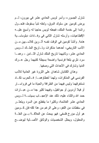 ‫ﺸﺎﺭل ﺍﻟﺠﺴﻭﺭ،، ﻭﺃﺴﺭ ﻟﻭﻴﺱ ﺍﻟﺤﺎﺩﻱ ﻋﺸﺭ ﻓﻲ ﺒﻴﺭﻭﻥ، ﻟـﻡ‬
‫ﻴﺭﺽ ﻜﻭﻤﻴﻥ ﻋﻥ ﺴﻠﻭﻙ ﺍﻟﺩﻭﻕ، ﻭﻟﻌﻠﻪ ﺘﻨﺒﺄ ﺒﺴﻘﻭﻁ، ﻓﺘﺤـﻭل‬
‫ﺭﺍﺸﺩﺍ ﺇﻟﻰ ﺨﺩﻤﺔ ﺍﻟﻤﻠﻙ، ﻓﺠﻌﻠﻪ ﻟﻭﻴﺱ ﺤﺎﺠﺒﺎ ﻟﻪ ﻭﺃﺴﺒﻎ ﻋﻠﻴـﻪ‬
                ‫‪‬‬
‫ﺍﻹﻗﻁﺎﻋﻴﺎﺕ، ﻭﺃﺭﺴﻠﻪ ﺸﺎﺭل ﺍﻟﺜﺎﻨﻲ ﻓﻲ ﻭﻓـﺎﺩﺍﺕ ﺩﺒﻠﻭﻤﺎﺴـﻴﺔ‬
‫ﻫﺎﻤﺔ. ﻭﺃﻨﺸﺄ ﻜﻭﻤﻴﻥ ﻓﻲ ﺍﻟﻭﻗﺕ ﻨﻔﺴﻪ ﺃﺜـﺭﻴﻥ ﻜﻼﺴـﻴﻴﻥ ﻤـﻥ‬
‫ﺍﻷﺩﺏ ﺍﻟﺘﺎﺭﻴﺨﻲ، ﺃﺤﺩﻫﻤﺎ ﻤﺫﻜﺭﺍﺕ ﻭﺘـﺎﺭﻴﺦ ﺍﻟﻤﻠـﻙ ﻟـﻭﻴﺱ‬
‫ﺍﻟﺤﺎﺩﻱ ﻋﺸﺭ، ﻭﺜﺎﻨﻴﻬﻤﺎ ﺘﺎﺭﻴﺦ ﺍﻟﻤﻠﻙ ﺸﺎﺭل ﺍﻟﺜـﺎﻤﻥ – ﻭﻫﻤـﺎ‬
‫ﺴﺭﺩ ﻨﺜﺭﻱ ﺒﻠﻐﺔ ﻓﺭﻨﺴﻴﺔ ﻭﺍﻀﺤﺔ ﺒﺴﻴﻁﺔ ﻜﺘﺒﻬﻤﺎ ﺭﺠل ﻋـﺭﻙ‬
                   ‫ﺍﻟﺩﻨﻴﺎ ﻭﺸﺎﺭﻙ ﻓﻲ ﺍﻷﺤﺩﺍﺙ ﺍﻟﺘﻲ ﻭﺼﻔﻬﺎ.‬
‫ﻭﻫﺫﺍﻥ ﺍﻟﻜﺘﺎﺒﺎﻥ ﺸﺎﻫﺩﺍﻥ ﻋﻠﻰ ﺍﻟﺜﺭﻭﺓ ﻏﻴﺭ ﺍﻟﻌﺎﺩﻴﺔ ﻟﻸﺩﺏ‬
‫ﺍﻟﻔﺭﻨﺴﻲ ﻓﻲ ﺍﻟﻤﺫﻜﺭﺍﺕ، ﻭﻟﻬﻤﺎ ﺃﺨﻁﺎﺅﻫﻤـﺎ: ﻓـﺎﻟﺤﺭﺏ ﺘﻜـﺎﺩ‬
‫ﺘﺴﺘﻐﺭﻗﻬﻤﺎ ﻭﻟﻴﺱ ﻓﻴﻬﻤﺎ ﻤﻥ ﺍﻟﻁﺭﺍﻓﺔ ﻭﺍﻟﺤﻴﺎﺓ ﻤﺎ ﻓﻲ ﻓﺭﻭﺍﺴـﺎﺭ‬
‫ﺃﻭ ﻓﻴﻼ ﺃﺭﺩﻭﻴﻥ ﺃﻭ ﺠﻭﺍﻨﻔﻴل، ﻭﻓﻴﻬﻤﺎ ﻜﺜﻴﺭ ﺠﺩﺍ ﻤـﻥ ﻋﺒـﺎﺭﺍﺕ‬
             ‫‪‬‬
‫ﺤﻤﺩ ﺍﷲ ﻭﺍﻟﺜﻨﺎﺀ ﻋﻠﻴﻪ، ﺫﻟﻙ ﻋﻨﺩ ﺍﻹﻋﺠـﺎﺏ ﺒﺴﻴﺎﺴـﺔ ﻟـﻭﻴﺱ‬
‫ﺍﻟﺤﺎﺩﻱ ﻋﺸﺭ ﺍﻟﻐﺎﺸﻤﺔ، ﻭﻜﺜﻴﺭﺍ ﻤﺎ ﻴﻨﻘﻁﻊ ﻋﻥ ﺍﻟﺴﺭﺩ ﻭﻴﺘﻌﺜـﺭ‬
                           ‫‪‬‬
‫ﻓﻲ ﺴﻘﻁﺎﺕ ﻤﻥ ﺍﻟﻠﻐﻭ، ﻭﻋﻠﻰ ﺍﻟﺭﻏﻡ ﻤﻥ ﻫﺫﺍ ﻜﻠﻪ ﻓﺈﻥ ﻜـﻭﻤﻴﻥ‬
‫ﻫﻭ ﺃﻭل ﻤﺅﺭﺥ ﻓﻠﺴﻔﻲ: ﻓﻬﻭ ﻴﺒﺤﺙ ﻋﻥ ﺍﻟﻌﻼﻗـﺔ ﺒـﻴﻥ ﺍﻟﻌﻠـﺔ‬
‫ﻭﺍﻟﻤﻌﻠﻭل، ﻭﻴﺤﻠل ﺍﻟﺸﺨﺼﻴﺎﺕ ﻭﺍﻟﻭﺜﺎﺌﻕ ﺍﻷﺼـﻠﻴﺔ ﻟﻴﻭﻀـﺢ‬
 