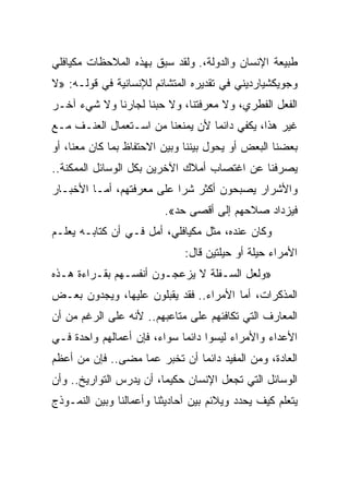 ‫ﻁﺒﻴﻌﺔ ﺍﻹﻨﺴﺎﻥ ﻭﺍﻟﺩﻭﻟﺔ،. ﻭﻟﻘﺩ ﺴﺒﻕ ﺒﻬﺫﻩ ﺍﻟﻤﻼﺤﻅﺎﺕ ﻤﻜﻴﺎﻓﻠﻲ‬
‫ﻭﺠﻭﻴﻜﺸﻴﺎﺭﺩﻴﻨﻲ ﻓﻲ ﺘﻘﺩﻴﺭﻩ ﺍﻟﻤﺘﺸﺎﺌﻡ ﻟﻺﻨﺴﺎﻨﻴﺔ ﻓﻲ ﻗﻭﻟـﻪ: »ﻻ‬
‫ﺍﻟﻔﻌل ﺍﻟﻔﻁﺭﻱ، ﻭﻻ ﻤﻌﺭﻓﺘﻨﺎ، ﻭﻻ ﺤﺒﻨﺎ ﻟﺠﺎﺭﻨﺎ ﻭﻻ ﺸﻲﺀ ﺁﺨـﺭ‬
‫ﻏﻴﺭ ﻫﺫﺍ، ﻴﻜﻔﻲ ﺩﺍﺌﻤﺎ ﻷﻥ ﻴﻤﻨﻌﻨﺎ ﻤﻥ ﺍﺴـﺘﻌﻤﺎل ﺍﻟﻌﻨـﻑ ﻤـﻊ‬
                                  ‫‪‬‬
‫ﺒﻌﻀﻨﺎ ﺍﻟﺒﻌﺽ ﺃﻭ ﻴﺤﻭل ﺒﻴﻨﻨﺎ ﻭﺒﻴﻥ ﺍﻻﺤﺘﻔﺎﻅ ﺒﻤﺎ ﻜﺎﻥ ﻤﻌﻨﺎ، ﺃﻭ‬
‫ﻴﺼﺭﻓﻨﺎ ﻋﻥ ﺍﻏﺘﺼﺎﺏ ﺃﻤﻼﻙ ﺍﻵﺨﺭﻴﻥ ﺒﻜل ﺍﻟﻭﺴﺎﺌل ﺍﻟﻤﻤﻜﻨﺔ..‬
‫ﻭﺍﻷﺸﺭﺍﺭ ﻴﺼﺒﺤﻭﻥ ﺃﻜﺜﺭ ﺸﺭﺍ ﻋﻠﻰ ﻤﻌﺭﻓﺘﻬﻡ، ﺃﻤـﺎ ﺍﻷﺨﺒـﺎﺭ‬
                           ‫‪‬‬
                         ‫ﻓﻴﺯﺩﺍﺩ ﺼﻼﺤﻬﻡ ﺇﻟﻰ ﺃﻗﺼﻰ ﺤﺩ«.‬
‫ﻭﻜﺎﻥ ﻋﻨﺩﻩ، ﻤﺜل ﻤﻜﻴﺎﻓﻠﻲ، ﺃﻤل ﻓـﻲ ﺃﻥ ﻜﺘﺎﺒـﻪ ﻴﻌﻠـﻡ‬
                              ‫ﺍﻷﻤﺭﺍﺀ ﺤﻴﻠﺔ ﺃﻭ ﺤﻴﻠﺘﻴﻥ ﻗﺎل:‬
‫»ﻭﻟﻌل ﺍﻟﺴـﻔﻠﺔ ﻻ ﻴﺯﻋﺠـﻭﻥ ﺃﻨﻔﺴـﻬﻡ ﺒﻘـﺭﺍﺀﺓ ﻫـﺫﻩ‬
‫ﺍﻟﻤﺫﻜﺭﺍﺕ، ﺃﻤﺎ ﺍﻷﻤﺭﺍﺀ.. ﻓﻘﺩ ﻴﻘﺒﻠﻭﻥ ﻋﻠﻴﻬﺎ، ﻭﻴﺠﺩﻭﻥ ﺒﻌـﺽ‬
‫ﺍﻟﻤﻌﺎﺭﻑ ﺍﻟﺘﻲ ﺘﻜﺎﻓﺌﻬﻡ ﻋﻠﻰ ﻤﺘﺎﻋﺒﻬﻡ.. ﻷﻨﻪ ﻋﻠﻰ ﺍﻟﺭﻏﻡ ﻤﻥ ﺃﻥ‬
‫ﺍﻷﻋﺩﺍﺀ ﻭﺍﻷﻤﺭﺍﺀ ﻟﻴﺴﻭﺍ ﺩﺍﺌﻤﺎ ﺴﻭﺍﺀ، ﻓﺈﻥ ﺃﻋﻤﺎﻟﻬﻡ ﻭﺍﺤﺩﺓ ﻓـﻲ‬
                             ‫‪‬‬
‫ﺍﻟﻌﺎﺩﺓ، ﻭﻤﻥ ﺍﻟﻤﻔﻴﺩ ﺩﺍﺌﻤﺎ ﺃﻥ ﺘﺨﺒﺭ ﻋﻤﺎ ﻤﻀﻰ.. ﻓﺈﻥ ﻤﻥ ﺃﻋﻅﻡ‬
                               ‫‪‬‬
‫ﺍﻟﻭﺴﺎﺌل ﺍﻟﺘﻲ ﺘﺠﻌل ﺍﻹﻨﺴﺎﻥ ﺤﻜﻴﻤﺎ، ﺃﻥ ﻴﺩﺭﺱ ﺍﻟﺘﻭﺍﺭﻴﺦ.. ﻭﺃﻥ‬
‫ﻴﺘﻌﻠﻡ ﻜﻴﻑ ﻴﺤﺩﺩ ﻭﻴﻼﺌﻡ ﺒﻴﻥ ﺃﺤﺎﺩﻴﺜﻨﺎ ﻭﺃﻋﻤﺎﻟﻨﺎ ﻭﺒﻴﻥ ﺍﻟﻨﻤـﻭﺫﺝ‬
 