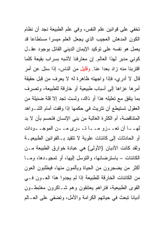 ‫ﺘﺨﻔﻲ ﻋﻠﻰ ﻗﻭﺍﻨﻴﻥ ﻋﻠﻡ ﺍﻟﻨﻔﺱ، ﻭﻓﻲ ﻋﻠﻡ ﺍﻟﻁﺒﻴﻌﺔ ﻨﺠﺩ ﺃﻥ ﻨﻅﺎﻡ‬
‫ﺍﻟﻜﻭﻥ ﺍﻟﻤﺩﻫﺵ ﺍﻟﻌﺠﻴﺏ ﺍﻟﺫﻱ ﻴﺠﻌل ﺍﻟﻌﻠﻡ ﻤﻴﺴﺭﺍ ﻤﺴﺘﻁﺎﻋﺎ ﻗﺩ‬
    ‫‪‬‬       ‫‪‬‬
‫ﻴﻌﻤل ﻫﻭ ﻨﻔﺴﻪ ﻋﻠﻰ ﺘﻭﻜﻴﺩ ﺍﻹﻴﻤﺎﻥ ﺍﻟﺩﻴﻨﻲ ﺍﻟﻘﺎﺌل ﺒﻭﺠﻭﺩ ﻋﻘـل‬
‫ﻜﻭﻨﻲ ﻤﺩﺒﺭ ﻟﻬﺫﺍ ﺍﻟﻌﺎﻟﻡ. ﺇﻥ ﻤﻌﺎﺭﻓﻨﺎ ﻷﺸﺒﻪ ﺒﺴﺭﺍﺏ ﺒﻘﻴﻌﺔ ﻜﻠﻤﺎ‬
‫ﺍﻗﺘﺭﺒﻨﺎ ﻤﻨﻪ ﺯﺍﺩ ﺒﻌﺩﺍ ﻋﻨﺎ. ﻭﻗﻠﻴل ﻤﻥ ﺍﻟﻨﺎﺱ، ﺇﺫﺍ ﺴﺌل ﻋﻥ ﺃﻤﺭ‬
                                     ‫‪‬‬
‫ﻗﺎل ﻻ ﺃﺩﺭﻱ، ﻓﺈﺫﺍ ﻭﺍﺠﻬﺘﻪ ﻅﺎﻫﺭﺓ ﻟﻪ ﻻ ﻴﻌﺭﻑ ﻤﻥ ﻗﺒل ﺤﻘﻴﻘﺔ‬
‫ﺃﻤﺭﻫﺎ ﻋﺯﺍﻫﺎ ﺇﻟﻰ ﺃﺴﺒﺎﺏ ﻁﺒﻴﻌﻴﺔ ﺃﻭ ﺨﺎﺭﻗﺔ ﻟﻠﻁﺒﻴﻌﺔ، ﻭﺘﺼﺭﻑ‬
‫ﺒﻤﺎ ﻴﺘﻔﻕ ﻤﻊ ﺘﻌﻠﻴﻠﻪ ﻫﺫﺍ ﺃﻭ ﺫﺍﻙ، ﻭﻟﺴﺕ ﺘﺠﺩ ﺇﻻ ﻗﻠﺔ ﻀﺌﻴﻠﺔ ﻤﻥ‬
‫ﺍﻟﻌﻘﻭل ﺘﺴﺘﻴﻁﻊ ﺃﻥ ﺘﺘﺭﻴﺙ ﻓﻲ ﺤﻜﻤﻬﺎ ﺇﺫﺍ ﻭﻗﻔﺕ ﺃﻤﺎﻡ ﺍﻟﺸـﻭﺍﻫﺩ‬
‫ﺍﻟﻤﺘﻨﺎﻗﻀﺔ، ﺃﻡ ﺍﻟﻜﺜﺭﺓ ﺍﻟﻐﺎﻟﺒﺔ ﻤﻥ ﺒﻨﻲ ﺍﻹﻨﺴﺎﻥ ﻓﺘﺤﺴﻡ ﺒﺄﻥ ﻻ ﺒﺩ‬
‫ﻟﻬـ ـﺎ ﺃﻥ ﺘﻌـ ـﺯﻭ ﻤـ ـﺎ ﺘـ ـﺭﻯ ﻤـ ـﻥ ﺍﻟﻤﻭﺠـ ـﻭﺩﺍﺕ‬
    ‫ـ‬         ‫ـ‬      ‫ـ ـ‬          ‫ـ‬         ‫ـ‬
‫ﺃﻭ ﺍﻟﺤﺎﺩﺜﺎﺕ ﺇﻟﻰ ﻜﺎﺌﻨﺎﺕ ﻋﻠﻭﻴﺔ ﻻ ﺘﺘﻘﻴﺩ ﺒـﺎﻟﻘﻭﺍﻨﻴﻥ ﺍﻟﻁﺒﻴﻌﻴـﺔ‬
‫ﻭﻟﻘﺩ ﻜﺎﻨﺕ ﺍﻷﺩﻴﺎﻥ )ﺍﻷﻭﻟﻰ( ﻫﻲ ﻋﺒﺎﺩﺓ ﺨﻭﺍﺭﻕ ﺍﻟﻁﺒﻴﻌﺔ ﻤـﻥ‬
‫ﺍﻟﻜﺎﺌﻨﺎﺕ – ﺒﺎﺴﺘﺭﻀﺎﺌﻬﺎ، ﻭﺍﻟﺘﻭﺴل ﺇﻟﻴﻬﺎ، ﺃﻭ ﺘﻤﺠﻴـﺩﻫﺎ، ﻭﻤـﺎ‬
‫ﺃﻜﺜﺭ ﻤﻥ ﻴﻀﺠﺭﻭﻥ ﻤﻥ ﺍﻟﺤﻴﺎﺓ ﻭﻴﺄﻟﻤﻭﻥ ﻤﻨﻬﺎ، ﻓﻴﻁﻠﺒﻭﻥ ﺍﻟﻌﻭﻥ‬
‫ﻤﻥ ﺍﻟﻜﺎﺌﻨﺎﺕ ﺍﻟﺨﺎﺭﻗﺔ ﻟﻠﻁﺒﻴﻌﺔ ﺇﺫﺍ ﻟﻡ ﻴﺠﺩﻭﺍ ﻫﺫﺍ ﺍﻟﻌـﻭﻥ ﻓـﻲ‬
‫ﺍﻟﻘﻭﻯ ﺍﻟﻁﺒﻴﻌﻴﺔ، ﻓﺘﺭﺍﻫﻡ ﻴﻌﺘﻨﻘﻭﻥ ﻭﻫﻡ ﺸـﺎﻜﺭﻭﻥ ﻤﻐﺘﺒﻁـﻭﻥ‬
‫ﺃﺩﻴﺎﻨﺎ ﺘﺒﻌﺙ ﻓﻲ ﺤﻴﺎﺘﻬﻡ ﺍﻟﻜﺭﺍﻤﺔ ﻭﺍﻷﻤل، ﻭﺘﻀﻔﻲ ﻋﻠﻰ ﺍﻟﻌـﺎﻟﻡ‬
                                                 ‫ﹰ‬
 