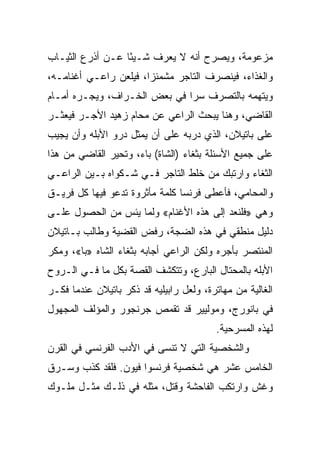 ‫ﻤﺯﻋﻭﻤﺔ، ﻭﻴﺼﺭﺡ ﺃﻨﻪ ﻻ ﻴﻌﺭﻑ ﺸـﻴﺌﺎ ﻋـﻥ ﺃﺫﺭﻉ ﺍﻟﺜﻴـﺎﺏ‬
                  ‫ً‬
‫ﻭﺍﻟﻐﺫﺍﺀ، ﻓﻴﻨﺼﺭﻑ ﺍﻟﺘﺎﺠﺭ ﻤﺸﻤﺌ ‪‬ﺍ، ﻓﻴﻠﻌﻥ ﺭﺍﻋـﻲ ﺃﻏﻨﺎﻤـﻪ،‬
                       ‫ﺯ‬
‫ﻭﻴﺘﻬﻤﻪ ﺒﺎﻟﺘﺼﺭﻑ ﺴﺭﺍ ﻓﻲ ﺒﻌﺽ ﺍﻟﺨـﺭﺍﻑ، ﻭﻴﺠـﺭﻩ ﺃﻤـﺎﻡ‬
                              ‫‪‬‬
‫ﺍﻟﻘﺎﻀﻲ، ﻭﻫﻨﺎ ﻴﺒﺤﺙ ﺍﻟﺭﺍﻋﻲ ﻋﻥ ﻤﺤﺎﻡ ﺯﻫﻴﺩ ﺍﻷﺠـﺭ ﻓﻴﻌﺜـﺭ‬
‫ﻋﻠﻰ ﺒﺎﺘﻴﻼﻥ، ﺍﻟﺫﻱ ﺩﺭﺒﻪ ﻋﻠﻰ ﺃﻥ ﻴﻤﺜل ﺩﺭﻭ ﺍﻷﺒﻠﻪ ﻭﺃﻥ ﻴﺠﻴﺏ‬
‫ﻋﻠﻰ ﺠﻤﻴﻊ ﺍﻷﺴﺌﻠﺔ ﺒﺜﻐﺎﺀ )ﺍﻟﺸﺎﺓ( ﺒﺎﺀ، ﻭﺘﺤﻴﺭ ﺍﻟﻘﺎﻀﻲ ﻤﻥ ﻫﺫﺍ‬
‫ﺍﻟﺜﻐﺎﺀ ﻭﺍﺭﺘﺒﻙ ﻤﻥ ﺨﻠﻁ ﺍﻟﺘﺎﺠﺭ ﻓـﻲ ﺸـﻜﻭﺍﻩ ﺒـﻴﻥ ﺍﻟﺭﺍﻋـﻲ‬
‫ﻭﺍﻟﻤﺤﺎﻤﻲ، ﻓﺄﻋﻁﻰ ﻓﺭﻨﺴﺎ ﻜﻠﻤﺔ ﻤﺄﺜﺭﻭﺓ ﺘﺩﻋﻭ ﻓﻴﻬﺎ ﻜل ﻓﺭﻴـﻕ‬
‫ﻭﻫﻲ »ﻓﻠﻨﻌﺩ ﺇﻟﻰ ﻫﺫﻩ ﺍﻷﻏﻨﺎﻡ« ﻭﻟﻤﺎ ﻴﺌﺱ ﻤﻥ ﺍﻟﺤﺼﻭل ﻋﻠـﻰ‬
‫ﺩﻟﻴل ﻤﻨﻁﻘﻲ ﻓﻲ ﻫﺫﻩ ﺍﻟﻀﺠﺔ، ﺭﻓﺽ ﺍﻟﻘﻀﻴﺔ ﻭﻁﺎﻟﺏ ﺒـﺎﺘﻴﻼﻥ‬
‫ﺍﻟﻤﻨﺘﺼﺭ ﺒﺄﺠﺭﻩ ﻭﻟﻜﻥ ﺍﻟﺭﺍﻋﻲ ﺃﺠﺎﺒﻪ ﺒﺜﻐﺎﺀ ﺍﻟﺸﺎﻩ »ﺒﺎ«، ﻭﻤﻜﺭ‬
‫ﺍﻷﺒﻠﻪ ﺒﺎﻟﻤﺤﺘﺎل ﺍﻟﺒﺎﺭﻉ، ﻭﺘﺘﻜﺸﻑ ﺍﻟﻘﺼﺔ ﺒﻜل ﻤﺎ ﻓـﻲ ﺍﻟـﺭﻭﺡ‬
‫ﺍﻟﻐﺎﻟﻴﺔ ﻤﻥ ﻤﻬﺎﺘﺭﺓ، ﻭﻟﻌل ﺭﺍﺒﻴﻠﻴﻪ ﻗﺩ ﺫﻜﺭ ﺒﺎﺘﻴﻼﻥ ﻋﻨﺩﻤﺎ ﻓﻜـﺭ‬
‫ﻓﻲ ﺒﺎﻨﻭﺭﺝ، ﻭﻤﻭﻟﻴﻴﺭ ﻗﺩ ﺘﻘﻤﺹ ﺠﺭﻨﺠﻭﺭ ﻭﺍﻟﻤﺅﻟﻑ ﺍﻟﻤﺠﻬﻭل‬
                                         ‫ﻟﻬﺫﻩ ﺍﻟﻤﺴﺭﺤﻴﺔ.‬
‫ﻭﺍﻟﺸﺨﺼﻴﺔ ﺍﻟﺘﻲ ﻻ ﺘﻨﺴﻰ ﻓﻲ ﺍﻷﺩﺏ ﺍﻟﻔﺭﻨﺴﻲ ﻓﻲ ﺍﻟﻘﺭﻥ‬
‫ﺍﻟﺨﺎﻤﺱ ﻋﺸﺭ ﻫﻲ ﺸﺨﺼﻴﺔ ﻓﺭﻨﺴﻭﺍ ﻓﻴﻭﻥ. ﻓﻠﻘﺩ ﻜﺫﺏ ﻭﺴـﺭﻕ‬
‫ﻭﻏﺵ ﻭﺍﺭﺘﻜﺏ ﺍﻟﻔﺎﺤﺸﺔ ﻭﻗﺘل، ﻤﺜﻠﻪ ﻓﻲ ﺫﻟـﻙ ﻤﺜـل ﻤﻠـﻭﻙ‬
 