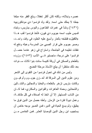 ‫ﻋﺼﺭﻩ ﻭﻨﺒﻼﺌﻪ، ﻭﻟﻜﻨﻪ ﻜﺎﻥ ﺃﻜﺜﺭ ﺘﻌﻘﻼ، ﻭﺒﻠﻎ ﺍﻟﻔﻘﺭ ﻤﻨﻪ ﻤﺒﻠﻐﺎ‬
 ‫ﹰ‬
‫ﺠﻌﻠﻪ ﻻ ﻴﻤﻠﻙ ﺤﺘﻰ ﺍﺴﻤﻪ. ﻭﻟﻘﺩ ﻭﻟﺩ ﻓﺭﻨﺴﻭﺍ ﺩﻱ ﻤﻭﻨﺘﻜﻭﺭﺒﻴﻴﻪ‬
‫)١٣٤١( ﻭﻨﺸﺄ ﻓﻲ ﻏﻤﺭﺍﺕ ﺍﻟﻁﺎﻋﻭﻥ ﻭﺍﻟﺒﺅﺱ ﺒﺒﺎﺭﻴﺱ، ﻭﺘﺒﻨﺎﻩ‬
‫ﻗﺴﻴﺱ ﻁﻴﺏ ﺍﺴﻤﻪ ﺠﻭﻴﻭﻡ ﺩﻱ ﻓﻴﻭﻥ، ﻓﺄﺨﺫ ﻓﺭﻨﺴﻭﺍ ﻟﻘﺏ ﻫـﺫﺍ‬
‫»ﺍﻟﻜﻔﻴل« ﻓﻠﻁﺨﻪ ﺒﺎﻟﻌﺎﺭ ﻭﺃﺴﺒﻎ ﻋﻠﻴﻪ ﺍﻟﺨﻠﻭﺩ ﻓﻲ ﻭﻗﺕ ﻭﺍﺤـﺩ،‬
‫ﻭﺼﺒﺭ ﺠﻭﻴﻭﻡ ﻋﻠﻰ ﻓﺭﺍﺭ ﺍﻟﺼﺒﻲ ﻤﻥ ﺍﻟﻤﺩﺭﺴﺔ ﻭﻋﺒﺜﻪ ﻭﺩﻓﻊ ﻟﻪ‬
‫ﻨﻔﻘﺎﺕ ﺘﻌﻠﻴﻤﻪ ﻓﻲ ﺍﻟﺠﺎﻤﻌﺔ، ﻭﺍﺴﺘﺭﺍﺡ ﻓﻲ ﺯﻫﻭ ﻋﻨﺩﻤﺎ ﺤﺼـل‬
‫ﻓﺭﺍﻨﺴﻭﺍ ﻋﻠﻰ ﺩﺭﺠﺔ، ﻤﺎﺠﺴﺘﻴﺭ ﻓـﻲ ﺍﻵﺩﺏ )٢٥٤١(، ﻭﺯﻭﺩﻩ‬
‫ﺒﺎﻟﻁﻌﺎﻡ ﻭﺍﻟﻤﺴﻜﻥ ﻓﻲ ﺃﺭﻭﻗﺔ ﻜﻨﻴﺴﺔ ﺴﺎﻨﺕ ﺒﻨﻭﺍ ﺜﻼﺙ ﺴـﻨﻭﺍﺕ‬
            ‫ﺒﻌﺩ ﺫﻟﻙ ﻤﻨﺘﻅﺭﺍ ﺃﻥ ﻴﺒﻠﻎ ﺍﻷﺴﺘﺎﺫ ﻤﺭﺤﻠﺔ ﺍﻟﻨﻀﺞ.‬
                                         ‫‪‬‬
‫ﻭﻟﻴﺱ ﻤﻥ ﺸﻙ ﻓﻲ ﺘﺤﻭل ﻓﺭﻨﺴﻭﺍ ﻤﻥ ﺍﻟﺘﻘﻭﻯ ﺇﻟﻰ ﺍﻟﺸﻌﺭ‬
‫ﻭﻤﻥ ﻋﻠﻭﻡ ﺍﻟﺩﻴﻥ ﺇﻟﻰ ﺍﻟﺴﺭﻗﺔ ﻗﺩ ﺃﺤـﺯﻥ ﺠﻭﻴـﻭﻡ ﻭﺃﻡ ﻓﻴـﻭﻥ‬
‫ﻭﻜﺎﻨﺕ ﺒﺎﺭﻴﺱ ﺘﺯﺨﺭ ﺒﺎﻟﺨﻠﻌﺎﺀ ﻭﺍﻟﺒﻐﺎﻴﺎ ﻭﺍﻟﺩﺠﺎﻟﻴﻥ ﻭﺍﻟﻨﺸـﺎﻟﻴﻥ‬
‫ﻭﺍﻟﺸﺤﺎﺫﻴﻥ ﻭﺤﻤﺎﺓ ﺍﻟﻌﺎﻫﺭﺍﺕ ﻭﺍﻟﻘﻭﺍﺩﻴﻥ ﻭﺍﻟﺴﻜﺎﺭﻱ، ﻓﻤﺎ ﻜـﺎﻥ‬
‫ﻤﻥ ﺍﻟﺸﺎﺏ ﺍﻟﻤﺴﺘﻬﺘﺭ ﺇﻻ ﺃﻥ ﺍﺘﺨﺫ ﻟﻪ ﺃﺼﺩﻗﺎﺀ ﻓﻲ ﻜل ﻁﺎﺌﻔـﺔ،‬
‫ﻭﻋﻤل ﺩﻴﻭﺜﺎ ﻓﺘﺭﺓ ﻤﻥ ﺍﻟﺯﻤﺎﻥ. ﻭﻟﻌﻠﻪ ﺤﺼل ﻤﻥ ﺍﻟﺩﻴﻥ ﻓﻭﻕ ﻤﺎ‬
                                           ‫ﹰ‬
‫ﻴﻁﻴﻕ، ﻭﻟﻡ ﻴﺴﻎ ﺍﻟﺤﻴﺎﺓ ﻓﻲ ﺍﻟﺩﻴﺭ، ﻓﻤﻥ ﺍﻟﻌﺴﻴﺭ ﺒﻭﺠﻪ ﺨﺎﺹ ﺃﻥ‬
‫ﻴﺴﺘﺠﻴﺏ ﺍﺒﻥ ﺭﺠل ﺍﻟﺩﻴﻥ ﻟﻠﻭﺼﺎﻴﺎ ﺍﻟﻌﺸﺭ. ﻓﻤﻥ ﺍﻟﺨﺎﻤﺱ ﻤـﻥ‬
 