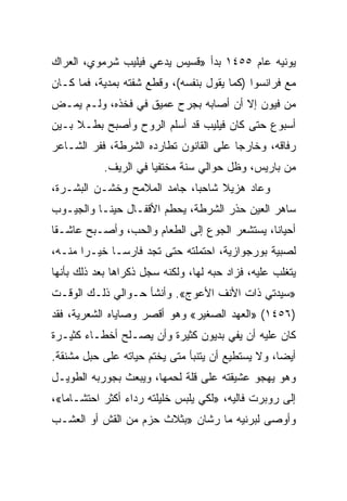 ‫ﻴﻭﻨﻴﻪ ﻋﺎﻡ ٥٥٤١ ﺒﺩﺃ »ﻗﺴﻴﺱ ﻴﺩﻋﻲ ﻓﻴﻠﻴﺏ ﺸﺭﻤﻭﻱ، ﺍﻟﻌﺭﺍﻙ‬
‫ﻤﻊ ﻓﺭﺍﻨﺴﻭﺍ )ﻜﻤﺎ ﻴﻘﻭل ﺒﻨﻔﺴﻪ(، ﻭﻗﻁﻊ ﺸﻔﺘﻪ ﺒﻤﺩﻴﺔ، ﻓﻤﺎ ﻜـﺎﻥ‬
‫ﻤﻥ ﻓﻴﻭﻥ ﺇﻻ ﺃﻥ ﺃﺼﺎﺒﻪ ﺒﺠﺭﺡ ﻋﻤﻴﻕ ﻓﻲ ﻓﺨﺫﻩ، ﻭﻟـﻡ ﻴﻤـﺽ‬
‫ﺃﺴﺒﻭﻉ ﺤﺘﻰ ﻜﺎﻥ ﻓﻴﻠﻴﺏ ﻗﺩ ﺃﺴﻠﻡ ﺍﻟﺭﻭﺡ ﻭﺃﺼﺒﺢ ﺒﻁـﻼ ﺒـﻴﻥ‬
‫ﺭﻓﺎﻗﻪ، ﻭﺨﺎﺭﺠﺎ ﻋﻠﻰ ﺍﻟﻘﺎﻨﻭﻥ ﺘﻁﺎﺭﺩﻩ ﺍﻟﺸﺭﻁﺔ، ﻓﻔﺭ ﺍﻟﺸـﺎﻋﺭ‬
                                        ‫‪‬‬
            ‫ﻤﻥ ﺒﺎﺭﻴﺱ، ﻭﻅل ﺤﻭﺍﻟﻲ ﺴﻨﺔ ﻤﺨﺘﻔﻴﺎ ﻓﻲ ﺍﻟﺭﻴﻑ.‬
                       ‫‪‬‬
‫ﻭﻋﺎﺩ ﻫﺯﻴﻼ ﺸﺎﺤ ‪‬ﺎ، ﺠﺎﻤﺩ ﺍﻟﻤﻼﻤﺢ ﻭﺨﺸـﻥ ﺍﻟﺒﺸـﺭﺓ،‬
                             ‫ﺒ‬
‫ﺴﺎﻫﺭ ﺍﻟﻌﻴﻥ ﺤﺫﺭ ﺍﻟﺸﺭﻁﺔ، ﻴﺤﻁﻡ ﺍﻷﻗﻔـﺎل ﺤﻴﻨـﺎ ﻭﺍﻟﺠﻴـﻭﺏ‬
‫ﺃﺤﻴﺎﻨﺎ، ﻴﺴﺘﺸﻌﺭ ﺍﻟﺠﻭﻉ ﺇﻟﻰ ﺍﻟﻁﻌﺎﻡ ﻭﺍﻟﺤﺏ، ﻭﺃﺼـﺒﺢ ﻋﺎﺸـﻘﺎ‬
 ‫ﹰ‬
‫ﻟﺼﺒﻴﺔ ﺒﻭﺭﺠﻭﺍﺯﻴﺔ، ﺍﺤﺘﻤﻠﺘﻪ ﺤﺘﻰ ﺘﺠﺩ ﻓﺎﺭ ‪‬ـﺎ ﺨﻴـﺭﺍ ﻤﻨـﻪ،‬
       ‫‪‬‬      ‫ﺴ‬
‫ﻴﺘﻐﻠﺏ ﻋﻠﻴﻪ، ﻓﺯﺍﺩ ﺤﺒﻪ ﻟﻬﺎ، ﻭﻟﻜﻨﻪ ﺴﺠل ﺫﻜﺭﺍﻫﺎ ﺒﻌﺩ ﺫﻟﻙ ﺒﺄﻨﻬﺎ‬
‫»ﺴﻴﺩﺘﻲ ﺫﺍﺕ ﺍﻷﻨﻑ ﺍﻷﻋﻭﺝ«. ﻭﺃﻨﺸﺄ ﺤـﻭﺍﻟﻲ ﺫﻟـﻙ ﺍﻟﻭﻗـﺕ‬
‫)٦٥٤١( »ﺍﻟﻌﻬﺩ ﺍﻟﺼﻐﻴﺭ« ﻭﻫﻭ ﺃﻗﺼﺭ ﻭﺼﺎﻴﺎﻩ ﺍﻟﺸﻌﺭﻴﺔ، ﻓﻘﺩ‬
‫ﻜﺎﻥ ﻋﻠﻴﻪ ﺃﻥ ﻴﻔﻲ ﺒﺩﻴﻭﻥ ﻜﺜﻴﺭﺓ ﻭﺃﻥ ﻴﺼـﻠﺢ ﺃﺨﻁـﺎﺀ ﻜﺜﻴـﺭﺓ‬
‫ﺃﻴ ‪‬ﺎ، ﻭﻻ ﻴﺴﺘﻁﻴﻊ ﺃﻥ ﻴﺘﻨﺒﺄ ﻤﺘﻰ ﻴﺨﺘﻡ ﺤﻴﺎﺘﻪ ﻋﻠﻰ ﺤﺒل ﻤﺸﻨﻘﺔ.‬
                                                   ‫ﻀ‬
‫ﻭﻫﻭ ﻴﻬﺠﻭ ﻋﺸﻴﻘﺘﻪ ﻋﻠﻰ ﻗﻠﺔ ﻟﺤﻤﻬﺎ، ﻭﻴﺒﻌﺙ ﺒﺠﻭﺭﺒﻪ ﺍﻟﻁﻭﻴـل‬
‫ﺇﻟﻰ ﺭﻭﺒﺭﺕ ﻓﺎﻟﻴﻪ، »ﻟﻜﻲ ﻴﻠﺒﺱ ﺨﻠﻴﻠﺘﻪ ﺭﺩﺍﺀ ﺃﻜﺜﺭ ﺍﺤﺘﺸـﺎﻤﺎ«،‬
‫ﻭﺃﻭﺼﻰ ﻟﺒﺭﻨﻴﻪ ﻤﺎ ﺭﺸﺎﻥ »ﺒﺜﻼﺙ ﺤﺯﻡ ﻤﻥ ﺍﻟﻘﺵ ﺃﻭ ﺍﻟﻌﺸـﺏ‬
 