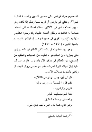 ‫ﺃﻨﻪ ﺃﺼﺒﺢ ﺤ ‪‬ﺍ، ﻓﺭﻗﺹ ﻋﻠﻰ ﺤﺼﻴﺭ ﺍﻟﺴﺠﻥ ﺭﻗﺼـﺔ ﺍﻟﻔﺎﻨـﺩ‬
                                    ‫ﺭ‬
‫ﺃﻨﺠﻭ)*(. ﻭﺍﻨﺩﻓﻊ ﺇﻟﻰ ﺒﺎﺭﻴﺱ ﺃﻭ ﻗﺭﻴﺒﺎ ﻤﻨﻬﺎ ﻭﻨﻅﻡ ﺇﺫﺍ ﺫﺍﻙ، ﻭﻫﻭ‬
                        ‫‪‬‬
‫ﻋﺠﻭﺯ ﺃﺼﻠﻊ ﻤﻔﻠﺱ ﻓﻲ ﺍﻟﺜﻼﺜﻴﻥ، ﺃﻋﻅﻡ ﻗﺼﺎﺌﺩﻩ، ﺍﻟﺘﻲ ﺃﺴﻤﺎﻫﺎ‬
‫ﺒﺒﺴﺎﻁﺔ »ﺍﻷﻨﺎﺸﻴﺩ«، ﻭﺃﻁﻠﻕ ﺃﻋﻘﺎﺒﻪ ﻋﻠﻴﻬﺎ، ﻭﻗﺩ ﻭﺠﺩﻭﺍ ﺍﻟﻜﺜﻴـﺭ‬
‫ﻤﻨﻬﺎ ﻴﺼﺎﻍ ﻤﺭﺓ ﺃﺨﺭﻯ ﻓﻲ ﺼﻭﺭﺓ ﻭﺼـﺎﻴﺎ ﺘﻬﻜﻤﻴـﺔ ﺒﺎﺴـﻡ‬
                       ‫»ﺍﻟﻌﻬﺩ ﺍﻟﻜﺒﻴﺭ« )١٦٤١ – ٢٦٤١(.‬
‫ﻭﻫﻭ ﻴﻬﺏ ﻨﻅﺎﺭﺘﻪ ﺇﻟﻰ ﺍﻟﻤﺴﺘﺸﻔﻲ ﻟﻠﻤﻜﻔﻭﻓﻴﻥ ﺍﻟﻤﻌـﻭﺯﻴﻥ‬
‫ﺤﺘﻰ ﻴﻤﻴﺯﻭﺍ »ﺇﻥ ﺍﺴﺘﻁﺎﻋﻭﺍ« ﺍﻟﻁﻴﺏ ﻤﻥ ﺍﻟﺨﺒﻴﺙ، ﻭﺍﻟﻌﻅﻴﻡ ﻤﻥ‬
‫ﺍﻟﻭﻀﻴﻊ، ﺒﻴﻥ ﺍﻟﻌﻅﺎﻡ ﻓﻲ ﻤﺩﺍﻓﻥ ﺍﻷﺒﺭﻴﺎﺀ، ﻭﺴﺭﻋﺎﻡ ﻤﺎ ﺍﺴﺘﻭﻟﺕ‬
‫ﻋﻠﻴﻪ ﺇﺒﺎﻥ ﺤﻴﺎﺘﻪ ﻓﻜﺭﺓ ﺍﻟﻤﻭﺕ، ﻓﺘﻔﺠـﻊ ﻋﻠـﻰ ﺯﻭﺍل ﺍﻟﺠﻤـﺎل‬
                           ‫ﻭﺘﻐﻨﻲ ﺒﺄﻨﺸﻭﺩﺓ ﺠﻤﻴﻼﺕ ﺍﻷﻤﺱ.‬
                  ‫ﻗل ﻟﻲ ﺃﻴﻥ، ﻭﻓﻲ ﺃﻱ ﺃﺭﺽ ﻟﻠﻅﻼل،‬
                   ‫ﺘﻘﻴﻡ ﻓﻠﻭﺭﺍ ﺍﻟﺠﻤﻴﻠﺔ ﻤﻥ ﺭﻭﻤﺎ، ﻭﺃﻴﻥ‬
                                   ‫ﺘﺎﻴﻴﺱ ﻭﺍﺭﺸﻴﺒﻴﺎﺩ،‬
                             ‫ﺒﻨﺘﺎ ﺍﻟﻌﻡ ﺒﺠﻤﺎﻟﻬﻤﺎ ﺍﻟﻨﺎﺩﺭ‬
                           ‫ﻭﺍﻟﺼﺩﻯ، ﻭﺠﻤﺎﻟﻪ ﺍﻟﺨﺎﺭﻕ‬
            ‫ﻭﻫﻭ ﺍﻟﺫﻱ ﻜﻠﻤﺎ ﻨﺎﺩﺍﻩ ﺍﻟﻤﺭﺀ ﻋﻨﺩ ﺘﺩﻓﻕ ﻨﻬﺭﻩ‬

                                                    ‫)*(‬
                             ‫ﺭﻗﺼﺔ ﺃﺴﺒﺎﻨﻴﺔ ﺒﺎﻟﺼﻨﺞ.‬
 