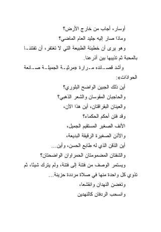 ‫ﺃﻭﺴﺎﺭ، ﺃﺠﺎﺏ ﻤﻥ ﺨﺎﺭﺝ ﺍﻷﺭﺽ؟‬
                ‫ﻭﻤﺎﺫﺍ ﺼﺎﺭ ﺇﻟﻴﻪ ﺠﻠﻴﺩ ﺍﻟﻌﺎﻡ ﺍﻟﻤﺎﻀﻲ؟‬
‫ﻭﻫﻭ ﻴﺭﻯ ﺃﻥ ﺨﻁﻴﺌﺔ ﺍﻟﻁﺒﻴﻌﺔ ﺍﻟﺘﻲ ﻻ ﺘﻐﺘﻔﺭ، ﺃﻥ ﺘﻔﺘﻨﻨـﺎ‬
                             ‫ﺒﺎﻟﻤﺤﺒﺔ ﺜﻡ ﺘﺫﻴﺒﻬﺎ ﺒﻴﻥ ﺃﺫﺭﻋﻨﺎ.‬
‫ﻭﺃﺸﺩ ﻗﺼـﺎﺌﺩﻩ ﻤـﺭﺍﺭﺓ »ﻤﺭﺜﻴـﺔ ﺍﻟﺠﻤﻴﻠـﺔ ﺼـﺎﻨﻌﺔ‬
                                               ‫ﺍﻟﺤﻭﺍﺫﺍﺕ«:‬
                  ‫ﺃﻴﻥ ﺫﻟﻙ ﺍﻟﺠﺒﻴﻥ ﺍﻟﻭﺍﻀﺢ ﺍﻟﺒﻠﻭﺭﻱ؟‬
                ‫ﻭﺍﻟﺤﺎﺠﺒﺎﻥ ﺍﻟﻤﻘﻭﺴﺎﻥ ﻭﺍﻟﺸﻌﺭ ﺍﻟﺫﻫﺒﻲ؟‬
                   ‫ﻭﺍﻟﻌﻴﻨﺎﻥ ﺍﻟﺒﻘﺭﺍﻗﺘﺎﻥ، ﺃﻴﻥ ﻫﺫﺍ ﺍﻵﻥ،‬
                             ‫ﻭﻗﺩ ﻓﺘﻥ ﺃﺤﻜﻡ ﺍﻟﺤﻜﻤﺎﺀ؟‬
                    ‫ﺍﻷﻨﻑ ﺍﻟﺼﻐﻴﺭ ﺍﻟﻤﺴﺘﻘﻴﻡ ﺍﻟﺠﻤﻴل،‬
                    ‫ﻭﺍﻷﺫﻥ ﺍﻟﺼﻐﻴﺭﺓ ﺍﻟﺭﻗﻴﻘﺔ ﺍﻟﺒﺩﻴﻌﺔ،‬
             ‫ﺃﻴﻥ ﺍﻟﺫﻗﻥ ﺍﻟﺫﻱ ﻟﻪ ﻁﺎﺒﻊ ﺍﻟﺤﺴﻥ، ﻭﺃﻴﻥ...‬
       ‫ﻭﺍﻟﺸﻔﺘﺎﻥ ﺍﻟﻤﻀﻤﻭﻤﺘﺎﻥ ﺍﻟﺤﻤﺭﺍﻭﺍﻥ ﺍﻟﻭﺍﻀﺤﺘﺎﻥ؟‬
‫ﻭﻴﺴﺘﻤﺭ ﺍﻟﻭﺼﻑ ﻤﻥ ﻓﺘﻨﺔ ﺇﻟﻰ ﻓﺘﻨﺔ، ﻭﻟﻡ ﻴﺘﺭﻙ ﺸﻴ ًﺎ، ﺜﻡ‬
     ‫ﺌ‬
           ‫ﺘﺫﻭﻱ ﻜل ﻭﺍﺤﺩﺓ ﻤﻨﻬﺎ ﻓﻲ ﺼﻼﺓ ﻤﺭﺩﺩﺓ ﺤﺯﻴﻨﺔ...‬
                           ‫ﻭﺘﻐﻀﻥ ﺍﻟﻨﻬﺩﺍﻥ ﻭﺍﻨﻘﺸﻌﺎ،‬
                          ‫ﻭﺍﻨﺴﺤﺏ ﺍﻟﺭﺩﻓﺎﻥ ﻜﺎﻟﻨﻬﺩﻴﻥ‬
 