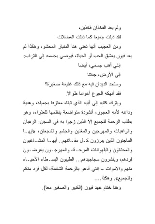 ‫ﻭﻟﻡ ﻴﻌﺩ ﺍﻟﻔﺨﺫﺍﻥ ﻓﺨﺫﻴﻥ،‬
                 ‫ﻟﻘﺩ ﺫﺒﻠﺕ ﺠﻤﻴﻌﺎ ﻜﻤﺎ ﺫﺒﻠﺕ ﺍﻟﻌﻀﻼﺕ‬
                                  ‫‪‬‬
‫ﻭﻤﻥ ﺍﻟﻌﺠﻴﺏ ﺃﻨﻬﺎ ﺘﻌﻨﻲ ﻫﻨﺎ ﺍﻟﻤﻨﺒﺎﺭ ﺍﻟﻤﺤﺸﻭ، ﻭﻫﻜﺫﺍ ﻟﻡ‬
‫ﻴﻌﺩ ﻓﻴﻭﻥ ﻴﻌﺸﻕ ﺍﻟﺤﺏ ﺃﻭ ﺍﻟﺤﻴﺎﺓ، ﻓﻴﻭﺼﻲ ﺒﺠﺴﻤﻪ ﺇﻟﻰ ﺍﻟﺘﺭﺍﺏ:‬
                            ‫ﺇﻨﻨﻲ ﺃﻫﺏ ﺠﺴﻤﻲ، ﺃﻴ ‪‬ﺎ‬
                             ‫ﻀ‬
                                 ‫ﺇﻟﻰ ﺍﻷﺭﺽ، ﺠﺩﺘﻨﺎ‬
           ‫ﻭﺴﺘﺠﺩ ﺍﻟﺩﻴﺩﺍﻥ ﻓﻴﻪ ﻤﻊ ﺫﻟﻙ ﻏﻨﻴﻤﺔ ﺼﻐﻴﺭﺓ؟‬
                      ‫ﻓﻘﺩ ﺃﻨﻬﻜﻪ ﺍﻟﺠﻭﻉ ﺃﻋﻭﺍﻤﺎ ﻁﻭﺍﻻ.‬
                             ‫‪‬‬
‫ﻭﻴﺘﺭﻙ ﻜﺘﺒﻪ ﺇﻟﻰ ﺃﺒﻴﻪ ﺍﻟﺫﻱ ﺘﺒﻨﺎﻩ ﻤﻌﺘﺭﻓﺎ ﺒﺠﻤﻴﻠﻪ، ﻭﻫﺩﻴﺔ‬
‫ﻭﺩﺍﻋﻪ ﻷﻤﻪ ﺍﻟﻌﺠﻭﺯ، ﺃﻨﺸﻭﺩﺓ ﻤﺘﻭﺍﻀﻌﺔ ﻴﻨﻅﻤﻬﺎ ﻟﻠﻌﺫﺭﺍﺀ، ﻭﻫﻭ‬
‫ﻴﻁﻠﺏ ﺍﻟﺭﺤﻤﺔ ﻟﻠﺠﻤﻴﻊ ﺇﻻ ﺍﻟﺫﻴﻥ ﺯﺠﻭﺍ ﺒﻪ ﻓﻲ ﺍﻟﺴﺠﻥ: ﺍﻟﺭﻫﺒﺎﻥ‬
‫ﻭﺍﻟﺭﺍﻫﺒﺎﺕ ﻭﺍﻟﻤﻬﺭﺠﻴﻥ ﻭﺍﻟﻤﻐﻨﻴﻥ ﻭﺍﻟﺤﺸﻡ ﻭﺍﻟﺸﺠﻌﺎﻥ، »ﺇﻴﻬـﺎ‬
‫ﺍﻟﻤﺎﺠﻨﻭﻥ ﺍﻟﺫﻴﻥ ﻴﺒﺭﺯﻭﻥ ﻜـل ﻤﻔـﺎﺘﻨﻬﻡ.. ﺃﻴﻬـﺎ ﺍﻟﻤﺸـﺎﻏﺒﻭﻥ‬
‫ﻭﺍﻟﻤﺤﺘﺎﻟﻭﻥ ﻭﺍﻟﺒﻠﻬﻭﺍﻨﺎﺕ ﺍﻟﻤﺭﺤـﺔ، ﻭﺍﻟﻤﻬﺭﺠـﻭﻥ ﻴﻌﺭﻀـﻭﻥ‬
‫ﻗﺭﺩﻫﻡ، ﻭﻴﻨﺸﺭﻭﻥ ﺴﺠﺎﺠﻴﺩﻫﻡ... ﺍﻟﻁﻴﺒﻭﻥ ﺍﻟﺒﺴـﻁﺎﺀ ﺍﻷﺤﻴـﺎﺀ‬
‫ﻤﻨﻬﻡ ﻭﺍﻷﻤﻭﺍﺕ – ﺇﻨﻨﻲ ﺃﺩﻋﻭ ﺒﺎﻟﺭﺤﻤﺔ ﺍﻟﺸﺎﻤﻠﺔ، ﻟﻜل ﻓﺭﺩ ﻤﻨﻜﻡ‬
                                     ‫ﻭﻟﻠﺠﻤﻴﻊ«. ﻭﻫﻜﺫﺍ....‬
         ‫ﻭﻫﻨﺎ ﺨﺘﺎﻡ ﻋﻬﺩ ﻓﻴﻭﻥ )ﺍﻟﻜﺒﻴﺭ ﻭﺍﻟﺼﻐﻴﺭ ﻤﻌﺎ(.‬
 