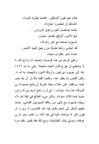 ‫ﺨﺘﺎﻡ ﻋﻬﺩ ﻓﻴﻭﻥ ﺍﻟﻤﺴﻜﻴﻥ.. ﻓﻌﻨﺩﻤﺎ ﻴﻁﻭﻴﻪ ﺍﻟﻤﻭﺕ،‬
                       ‫ﺍﻨﺎﺸﺩﻜﻡ ﺃﻥ ﺘﺤﻀﺭﻭﺍ ﺠﻨﺎﺯﺘﻪ،‬
            ‫ﻋﻨﺩﻤﺎ ﻴﺼﻠﺼل ﺍﻟﺠﺭﺱ ﻓﻭﻕ ﺍﻟﺭﺅﻭﺱ...‬
                  ‫ﺃﻴﻬﺎ ﺍﻷﻤﻴﺭ، ﺍﻟﺭﻗﻴﻕ ﻜﺼﻘﺭ ﻤﺤﻭل،‬
                    ‫ﺍﺴﻤﻊ ﻤﺎ ﺼﻨﻌﻪ ﻤﻊ ﺁﺨﺭ ﺯﻓﺭﺍﺘﻪ،‬
     ‫ﻟﻘﺩ ﺍﺤﺘﺴﻰ ﺭﺸﻔﺔ ﻁﻭﻴﻠﺔ ﻤﻥ ﺭﺤﻴﻕ ﺍﻟﻨﺒﻴﺫ ﺍﻷﺤﻤﺭ،‬
                         ‫ﻋﻨﺩﻤﺎ ﺸﻌﺭ ﺒﺎﻗﺘﺭﺍﺏ ﻤﻨﻴﺘﻪ،‬
‫ﻭﻋﻠﻰ ﺍﻟﺭﻏﻡ ﻤﻥ ﻫﺫﻩ ﺍﻟﻭﺼﺎﻴﺎ ﻭﺘﺤﻴﺎﺕ ﺍﻟـﻭﺩﺍﻉ، ﻓﺈﻨـﻪ‬
‫ﻻ ﻴﺴﺘﻁﻴﻊ ﺃﻥ ﻴﻔﺭﻍ ﻜﺄﺱ ﺍﻟﺤﻴﺎﺓ ﻤﺘﻌﺠﻼ. ﻭﻓﻲ ﻋـﺎﻡ ٢٦٤١‬
‫ﻋﺎﺩ ﺇﻟﻰ ﺠﻭﻴﻭﻡ ﺩﻱ ﻓﻴﻭﻥ ﻭﺃﺭﻭﻗﺔ ﺍﻟﺩﻴﻥ، ﻭﺍﺒﺘﻬﺠﺕ ﺒﻪ ﺃﻤـﻪ.‬
‫ﻭﻟﻜﻥ ﺍﻟﻘﺎﻨﻭﻥ ﻟﻡ ﻴﻐﻔل ﻋﻨﻪ. ﻭﻁﻠﺒﺕ ﻜﻠﻴﺔ ﻨﺎﻓـﺎﺭ ﺃﻥ ﻴﻘـﺒﺽ‬
‫ﻋﻠﻴﻪ، ﻭﻭﺍﻓﻘﺕ ﻋﻠﻰ ﺇﺨﻼﺀ ﺴﺒﻴﻠﻪ ﺒﺸﺭﻁ ﺃﻥ ﻴﺩﻓﻊ ﻨﺼﻴﺒﻪ ﻓـﻲ‬
‫ﺍﻟﺴﺭﻗﺔ، ﻤﻨﺫ ﺴﺕ ﺴﻨﻭﺍﺕ – ﺃﻱ ﺃﻥ ﻴـﺩﻓﻊ ﺃﺭﺒﻌـﻴﻥ ﻜـﺭﺍﻭﻥ‬
‫ﺴﻨﻭﻴﺎ ﻟﻤﺩﺓ ﺜﻼﺙ ﺴﻨﻭﺍﺕ. ﻭﻜﺎﻥ ﺴﻲﺀ ﺍﻟﻁﺎﻟﻊ ﻓﻲ ﻟﻴﻠﺔ ﺇﺨـﻼﺀ‬
                                               ‫‪‬‬
‫ﺴﺒﻴﻠﻪ، ﻟﻭﺠﻭﺩﻩ ﻤﻊ ﺍﺜﻨﻴﻥ ﻤﻥ ﺭﻓﺎﻗﻪ ﺍﻟﻤﺠﺭﻤﻴﻥ ﺍﻟﻘﺩﺍﻤﻲ، ﻋﻨﺩﻤﺎ‬
‫ﺩﻓﻌﻬﻡ ﺍﻟﺴﻜﺭ ﺇﻟﻰ ﺸﻐﺏ ﻁﻌﻥ ﻓﻴﻪ ﺃﺤﺩ ﺍﻟﻘﺴﺎﻭﺴـﺔ. ﻭﻴﺒـﺩ ﺃﻥ‬
‫ﻓﻴﻭﻥ ﻜﺎﻥ ﻻ ﻤﺅﺍﺨﺫﺓ ﻋﻠﻴﻪ ﻓﻲ ﻫﺫﺍ ﺍﻷﻤـﺭ، ﻓﺎﻨﺴـﺤﺏ ﺇﻟـﻰ‬
‫ﻏﺭﻓﺘﻪ، ﻭﺼﻠﻰ ﻴﻨﺸﺩ ﺍﻟﻁﻤﺄﻨﻴﻨﺔ، ﻭﻤﻊ ﺫﻟﻙ ﻓﻘﺩ ﻗﺒﺽ ﻋﻠﻴﻪ ﻤﺭﺓ‬
 