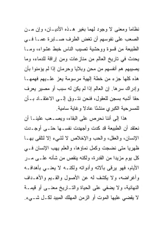 ‫ﻨﻅﺎﻤﺎ ﻭﻤﻌﻨﻰ ﻻ ﻭﺠﻭﺩ ﻟﻬﻤﺎ ﺒﻐﻴﺭ ﻫـﺫﻩ ﺍﻷﺩﻴـﺎﻥ، ﻭﺇﻥ ﻤـﻥ‬
                                              ‫‪‬‬
‫ﺍﻟﺼﻌﺏ ﻋﻠﻰ ﻨﻔﻭﺴﻬﻡ ﺃﻥ ﺘﻐﺽ ﺍﻟﻁﺭﻑ ﺼـﺎﺒﺭﺓ ﻋﻤـﺎ ﻓـﻲ‬
‫ﺍﻟﻁﺒﻴﻌﺔ ﻤﻥ ﻗﺴﻭﺓ ﻭﻭﺤﺸﻴﺔ ﺘﺼﻴﺏ ﺍﻟﻨﺎﺱ ﺨﺒﻁ ﻋﺸﻭﺍﺀ، ﻭﻤـﺎ‬
‫ﻴﺤﺩﺙ ﻓﻲ ﺘﺎﺭﻴﺦ ﺍﻟﻌﺎﻟﻡ ﻤﻥ ﻤﻨﺎﺯﻋﺎﺕ ﻭﻤﻥ ﺇﺭﺍﻗﺔ ﻟﻠﺩﻤﺎﺀ، ﻭﻤﺎ‬
‫ﻴﺼﻴﺒﻬﻡ ﻫﻡ ﺃﻨﻔﺴﻬﻡ ﻤﻥ ﻤﺤﻥ ﻭﺒﻼﻴﺎ ﻭﺤﺭﻤﺎﻥ ﺇﺫﺍ ﻟﻡ ﻴﺅﻤﻨﻭﺍ ﺒﺄﻥ‬
‫ﻫﺫﻩ ﻜﻠﻬﺎ ﺠﺯﺀ ﻤﻥ ﺨﻁﺔ ﺇﻟﻬﻴﺔ ﻤﺭﺴﻭﻤﺔ ﻴﻌﺯ ﻋﻠـﻴﻬﻡ ﻓﻬﻤﻬـﺎ‬
‫ﻭﺇﺩﺭﺍﻙ ﺴﺭﻫﺎ. ﺇﻥ ﺍﻟﻌﺎﻟﻡ ﺇﺫﺍ ﻟﻡ ﻴﻜﻥ ﻟﻪ ﺴﺒﺏ ﺃﻭ ﻤﺼﻴﺭ ﻴﻌﺭﻑ‬
‫ﺤﻘﺎ ﺃﺸﺒﻪ ﺒﺴﺠﻥ ﻟﻠﻌﻘﻭل، ﻓﻨﺤﻥ ﻨﺘـﻭﻕ ﺇﻟـﻰ ﺍﻻﻋﺘﻘـﺎﺩ ﺒـﺄﻥ‬
                                                 ‫ﹰ‬
              ‫ﻟﻠﻤﺴﺭﺤﻴﺔ ﺍﻟﻜﺒﺭﻱ ﻤﻨﺸﺌﺎ ﻋﺎﺩﻻ ﻭﻏﺎﻴﺔ ﺴﺎﻤﻴﺔ.‬
                                 ‫‪‬ﹾ ً‬
‫ﻫﺫﺍ ﺇﻟﻰ ﺃﻨﻨﺎ ﻨﺤﺭﺹ ﻋﻠﻰ ﺍﻟﺒﻘﺎﺀ، ﻭﻴﺼـﻌﺏ ﻋﻠﻴﻨـﺎ ﺃﻥ‬
‫ﻨﻌﺘﻘﺩ ﺃﻥ ﺍﻟﻁﺒﻴﻌﺔ ﻗﺩ ﻜﺩﺕ ﻭﺃﺠﻬﺩﺕ ﻨﻔﺴـﻬﺎ ﺤﺘـﻰ ﺃﻭﺠـﺩﺕ‬
‫ﺍﻹﻨﺴﺎﻥ، ﻭﺍﻟﻌﻘل، ﻭﺍﻟﺤﺏ ﻭﺍﻹﺨﻼﺹ ﻻ ﻟﺸﻲﺀ ﺇﻻ ﻟﺘﻠﻘﻰ ﺒﻬـﺎ‬
‫ﻅﻬﺭﻴﺎ ﻤﺘﻰ ﻨﻀﺠﺕ ﻭﻜﻤل ﻨﻤﺎﺅﻫﺎ، ﻭﺍﻟﻌﻠﻡ ﻴﻬﺏ ﺍﻹﻨﺴﺎﻥ ﻓـﻲ‬
                                             ‫‪‬‬
‫ﻜل ﻴﻭﻡ ﻤﺯﻴﺩﺍ ﻤﻥ ﺍﻟﻘﺩﺭﺓ، ﻭﻟﻜﻨﻪ ﻴﻨﻘﺹ ﻤﻥ ﺸﺄﻨﻪ ﻋﻠـﻰ ﻤـﺭ‬
                                        ‫‪‬‬
‫ﺍﻷﻴﺎﻡ، ﻓﻬﻭ ﻴﺭﻗﻰ ﺒﺂﻻﺘﻪ ﻭﺃﺩﻭﺍﺘﻪ ﻭﻟﻜﻨـﻪ ﻻ ﻴﻌﻨـﻲ ﺒﺄﻫﺩﺍﻓـﻪ‬
‫ﻭﺃﻏﺭﺍﻀﻪ، ﻭﻻ ﻴﻜﺸﻑ ﻟﻪ ﻋﻥ ﺍﻷﺼﻭل ﻭﺍﻟﻘـﻴﻡ ﻭﺍﻷﻫـﺩﺍﻑ‬
‫ﺍﻟﻨﻬﺎﺌﻴﺔ، ﻭﻻ ﻴﻀﻔﻲ ﻋﻠﻰ ﺍﻟﺤﻴﺎﺓ ﻭﺍﻟﺘـﺎﺭﻴﺦ ﻤﻌﻨـﻰ ﺃﻭ ﻗﻴﻤـﺔ‬
‫ﻻ ﻴﻘﻀﻲ ﻋﻠﻴﻬﺎ ﺍﻟﻤﻭﺕ ﺃﻭ ﺍﻟﺯﻤﻥ ﺍﻟﻤﻬﻠﻙ ﺍﻟﻤﺒﻴﺩ ﻟﻜـل ﺸـﻲﺀ.‬
 