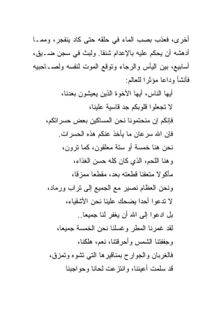 ‫ﺃﺨﺭﻯ، ﻓﻌﺫﺏ ﺒﺼﺏ ﺍﻟﻤﺎﺀ ﻓﻲ ﺤﻠﻘﻪ ﺤﺘﻰ ﻜﺎﺩ ﻴﻨﻔﺠﺭ، ﻭﻤﻤـﺎ‬
‫ﺃﺩﻫﺸﻪ ﺃﻥ ﻴﺤﻜﻡ ﻋﻠﻴﻪ ﺒﺎﻹﻋﺩﺍﻡ ﺸﻨ ﹰﺎ. ﻭﻟﺒﺙ ﻓﻲ ﺴﺠﻥ ﻀـﻴﻕ،‬
                    ‫ﻘ‬
‫ﺃﺴﺎﺒﻴﻊ، ﺒﻴﻥ ﺍﻟﻴﺄﺱ ﻭﺍﻟﺭﺠﺎﺀ ﻭﺘﻭﻗﻊ ﺍﻟﻤﻭﺕ ﻟﻨﻔﺴﻪ ﻭﻟﺼـﺎﺤﺒﻴﻪ‬
                                 ‫ﻓﺄﻨﺸﺄ ﻭﺩﺍﻋﺎ ﻤﺅﺜﺭﺍ ﻟﻠﻌﺎﻟﻡ:‬
                                          ‫‪‬‬
         ‫ﺃﻴﻬﺎ ﺍﻟﻨﺎﺱ، ﺃﻴﻬﺎ ﺍﻷﺨﻭﺓ ﺍﻟﺫﻴﻥ ﻴﻌﻴﺸﻭﻥ ﺒﻌﺩﻨﺎ،‬
                   ‫ﻻ ﺘﺠﻌﻠﻭﺍ ﻗﻠﻭﺒﻜﻡ ﺠﺩ ﻗﺎﺴﻴﺔ ﻋﻠﻴﻨﺎ،‬
    ‫ﻓﺈﻨﻜﻡ ﺇﻥ ﻤﻨﺤﺘﻤﻭﻨﺎ ﻨﺤﻥ ﺍﻟﻤﺴﺎﻜﻴﻥ ﺒﻌﺽ ﺤﺴﺭﺍﺘﻜﻡ،‬
        ‫ﻓﺈﻥ ﺍﷲ ﺴﺭﻋﺎﻥ ﻤﺎ ﻴﺄﺨﺫ ﻋﻨﻜﻡ ﻫﺫﻩ ﺍﻟﺤﺴﺭﺍﺕ.‬
         ‫ﻨﺤﻥ ﻫﻨﺎ ﺨﻤﺴﺔ ﺃﻭ ﺴﺘﺔ ﻤﻌﻠﻘﻭﻥ، ﻜﻤﺎ ﺘﺭﻭﻥ،‬
             ‫ﻭﻫﻨﺎ ﺍﻟﻠﺤﻡ، ﺍﻟﺫﻱ ﻜﺎﻥ ﻜﻠﻪ ﺤﺴﻥ ﺍﻟﻐﺫﺍﺀ،‬
             ‫ﻤﺄﻜﻭﻻ ﻤﺘﻌﻔﻨﺎ ﻗﻁﻌﺘﻪ ﺒﻌﺩ، ﻤﻘﻁﻌﺎ ﻤﻤﺯ ﹰﺎ،‬
               ‫ﻗ‬      ‫‪‬‬                ‫ﹰ‬
    ‫ﻭﻨﺤﻥ ﺍﻟﻌﻅﺎﻡ ﻨﺼﻴﺭ ﻤﻊ ﺍﻟﺠﻤﻴﻊ ﺇﻟﻰ ﺘﺭﺍﺏ ﻭﺭﻤﺎﺩ،‬
           ‫ﻻ ﺘﺩﻋﻭﺍ ﺃﺤﺩﺍ ﻴﻀﺤﻙ ﻋﻠﻴﻨﺎ ﻨﺤﻥ ﺍﻷﺸﻘﻴﺎﺀ،‬
                                    ‫‪‬‬
               ‫ﺒل ﺍﺩﻋﻭﺍ ﺇﻟﻰ ﺍﷲ ﺃﻥ ﻴﻐﻔﺭ ﻟﻨﺎ ﺠﻤﻴ ‪‬ﺎ..‬
                  ‫ﻌ‬
        ‫ﻟﻘﺩ ﻏﻤﺭﻨﺎ ﺍﻟﻤﻁﺭ ﻭﻏﺴﻠﻨﺎ ﻨﺤﻥ ﺍﻟﺨﻤﺴﺔ ﺠﻤﻴ ‪‬ﺎ،‬
          ‫ﻌ‬
               ‫ﻭﺠﻔﻔﺘﻨﺎ ﺍﻟﺸﻤﺱ ﻭﺃﺤﺭﻗﺘﻨﺎ، ﻨﻌﻡ، ﻫﻠﻜﻨﺎ،‬
     ‫ﻓﺎﻟﻐﺭﺒﺎﻥ ﻭﺍﻟﺠﻭﺍﺭﺡ ﺒﻤﻨﺎﻗﻴﺭﻫﺎ ﺍﻟﺘﻲ ﺘﺸﻭﻩ ﻭﺘﻤﺯﻕ،‬
           ‫ﻗﺩ ﺴﻠﻤﺕ ﺃﻋﻴﻨﻨﺎ، ﻭﺍﻨﺘﺯﻋﺕ ﻟﺤﺎﻨﺎ ﻭﺤﻭﺍﺠﺒﻨﺎ‬
 