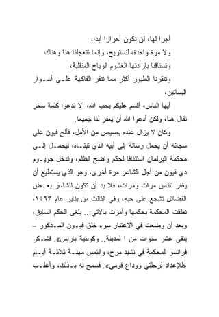 ‫ﺃﺠﺭﺍ ﻟﻬﺎ، ﻟﻥ ﻨﻜﻭﻥ ﺃﺤﺭﺍﺭﺍ ﺃﺒ ‪‬ﺍ،‬
                       ‫‪ ‬ﺩ‬                       ‫‪‬‬
    ‫ﻭﻻ ﻤﺭﺓ ﻭﺍﺤﺩﺓ، ﻟﻨﺴﺘﺭﻴﺢ، ﻭﺇﻨﻤﺎ ﺘﺘﻌﺠﻠﻨﺎ ﻫﻨﺎ ﻭﻫﻨﺎﻙ‬
             ‫ﻭﺘﺴﺘﺎﻗﻨﺎ ﺒﺈﺭﺍﺩﺘﻬﺎ ﺍﻟﻐﺸﻭﻡ ﺍﻟﺭﻴﺎﺡ ﺍﻟﻤﺘﻘﻠﺒﺔ،‬
‫ﻭﺘﻨﻘﺭﻨﺎ ﺍﻟﻁﻴﻭﺭ ﺃﻜﺜﺭ ﻤﻤﺎ ﺘﻨﻘﺭ ﺍﻟﻔﺎﻜﻬﺔ ﻋﻠـﻰ ﺃﺴـﻭﺍﺭ‬
                                                   ‫ﺍﻟﺒﺴﺎﺘﻴﻥ،‬
‫ﺃﻴﻬﺎ ﺍﻟﻨﺎﺱ، ﺃﻗﺴﻡ ﻋﻠﻴﻜﻡ ﺒﺤﺏ ﺍﷲ، ﺃﻻ ﺘﺩﻋﻭﺍ ﻜﻠﻤﺔ ﺴﺨﺭ‬
              ‫ﺘﻘﺎل ﻫﻨﺎ، ﻭﻟﻜﻥ ﺃﺩﻋﻭﺍ ﺍﷲ ﺃﻥ ﻴﻐﻔﺭ ﻟﻨﺎ ﺠﻤﻴﻌﺎ.‬
‫ﻭﻜﺎﻥ ﻻ ﻴﺯﺍل ﻋﻨﺩﻩ ﺒﺼﻴﺹ ﻤﻥ ﺍﻷﻤل، ﻓﺄﻟﺢ ﻓﻴﻭﻥ ﻋﻠﻰ‬
‫ﺴﺠﺎﻨﻪ ﺃﻥ ﻴﺤﻤل ﺭﺴﺎﻟﺔ ﺇﻟﻰ ﺃﺒﻴﻪ ﺍﻟﺫﻱ ﺘﺒﻨـﺎﻩ، ﻟﻴﺤﻤـل ﺇﻟـﻰ‬
‫ﻤﺤﻜﻤﺔ ﺍﻟﺒﺭﻟﻤﺎﻥ ﺍﺴﺘﺌﻨﺎﻓﺎ ﻟﺤﻜﻡ ﻭﺍﻀﺢ ﺍﻟﻅﻠﻡ، ﻭﺘﺩﺨل ﺠﻭﻴـﻭﻡ‬
‫ﺩﻱ ﻓﻴﻭﻥ ﻤﻥ ﺃﺠل ﺍﻟﺸﺎﻋﺭ ﻤﺭﺓ ﺃﺨﺭﻯ، ﻭﻫﻭ ﺍﻟﺫﻱ ﻴﺴﺘﻁﻴﻊ ﺃﻥ‬
‫ﻴﻐﻔﺭ ﻟﻠﻨﺎﺱ ﻤﺭﺍﺕ ﻭﻤﺭﺍﺕ، ﻓﻼ ﺒﺩ ﺃﻥ ﺘﻜﻭﻥ ﻟﻠﺸﺎﻋﺭ ﺒﻌـﺽ‬
‫ﺍﻟﻔﻀﺎﺌل ﺘﺸﺠﻊ ﻋﻠﻰ ﺤﺒﻪ، ﻭﻓﻲ ﺍﻟﺜﺎﻟﺙ ﻤﻥ ﻴﻨﺎﻴﺭ ﻋﺎﻡ ٣٦٤١،‬
‫ﻨﻁﻘﺕ ﺍﻟﻤﺤﻜﻤﺔ ﺒﺤﻜﻤﻬﺎ ﻭﺃﻤﺭﺕ ﺒﺎﻵﺘﻲ:.. ﻴﻠﻐﻰ ﺍﻟﺤﻜﻡ ﺍﻟﺴﺎﺒﻕ،‬
‫ﻭﺒﻌﺩ ﺃﻥ ﻭﻀﻌﺕ ﻓﻲ ﺍﻻﻋﺘﺒﺎﺭ ﺴﻭﺀ ﺨﻠﻕ ﻓﻴـﻭﻥ ﺍﻟﻤـﺫﻜﻭﺭ –‬
‫ﻴﻨﻔﻰ ﻋﺸﺭ ﺴﻨﻭﺍﺕ ﻤﻥ ﺍ ﻟﻤﺩﻴﻨﺔ.. ﻭﻜﻭﻨﺘﻴﺔ ﺒﺎﺭﻴﺱ«. ﻓﺸـﻜﺭ‬
‫ﻓﺭﺍﻨﺴﻭ ﺍﻟﻤﺤﻜﻤﺔ ﻓﻲ ﻨﺸﻴﺩ ﻤﺭﺡ، ﻭﺍﻟﺘﻤﺱ ﻤﻬﻠـﺔ ﺜﻼﺜـﺔ ﺃﻴـﺎﻡ‬
‫»ﻟﻺﻋﺩﺍﺩ ﻟﺭﺤﻠﺘﻲ ﻭﻭﺩﺍﻉ ﻗﻭﻤﻲ«. ﻓﺴﻤﺢ ﻟﻪ ﺒـﺫﻟﻙ، ﻭﺃﻏﻠـﺏ‬
 