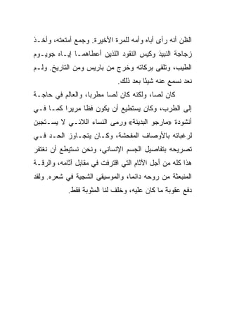 ‫ﺍﻟﻅﻥ ﺃﻨﻪ ﺭﺃﻯ ﺃﺒﺎﻩ ﻭﺃﻤﻪ ﻟﻠﻤﺭﺓ ﺍﻷﺨﻴﺭﺓ. ﻭﺠﻤﻊ ﺃﻤﺘﻌﺘﻪ، ﻭﺃﺨـﺫ‬
‫ﺯﺠﺎﺠﺔ ﺍﻟﻨﺒﻴﺫ ﻭﻜﻴﺱ ﺍﻟﻨﻘﻭﺩ ﺍﻟﻠﺫﻴﻥ ﺃﻋﻁﺎﻫﻤـﺎ ﺇﻴـﺎﻩ ﺠﻭﻴـﻭﻡ‬
‫ﺍﻟﻁﻴﺏ، ﻭﺘﻠﻘﻰ ﺒﺭﻜﺎﺘﻪ ﻭﺨﺭﺝ ﻤﻥ ﺒﺎﺭﻴﺱ ﻭﻤﻥ ﺍﻟﺘﺎﺭﻴﺦ. ﻭﻟـﻡ‬
                             ‫ﻨﻌﺩ ﻨﺴﻤﻊ ﻋﻨﻪ ﺸﻴﺌﺎ ﺒﻌﺩ ﺫﻟﻙ.‬
                                       ‫ً‬
‫ﻜﺎﻥ ﻟ ‪‬ﺎ، ﻭﻟﻜﻨﻪ ﻜﺎﻥ ﻟﺼﺎ ﻤﻁﺭ ‪‬ﺎ، ﻭﺍﻟﻌﺎﻟﻡ ﻓﻲ ﺤﺎﺠـﺔ‬
                   ‫ﺒ‬      ‫‪‬‬              ‫ﺼ‬
‫ﺇﻟﻰ ﺍﻟﻁﺭﺏ، ﻭﻜﺎﻥ ﻴﺴﺘﻁﻴﻊ ﺃﻥ ﻴﻜﻭﻥ ﻓﻅﺎ ﻤﺭﻴﺭﺍ ﻜﻤـﺎ ﻓـﻲ‬
          ‫‪‬‬     ‫ﹰ‬
‫ﺃﻨﺸﻭﺩﺓ »ﻤﺎﺭﺠﻭ ﺍﻟﺒﺩﻴﻨﺔ« ﻭﺭﻤﻰ ﺍﻟﻨﺴﺎﺀ ﺍﻟﻼﺌـﻲ ﻻ ﻴﺴـﺘﺠﺒﻥ‬
‫ﻟﺭﻏﺒﺎﺘﻪ ﺒﺎﻷﻭﺼﺎﻑ ﺍﻟﻤﻔﺤﺸﺔ، ﻭﻜـﺎﻥ ﻴﺘﺠـﺎﻭﺯ ﺍﻟﺤـﺩ ﻓـﻲ‬
‫ﺘﺼﺭﻴﺤﻪ ﺒﺘﻔﺎﺼﻴل ﺍﻟﺠﺴﻡ ﺍﻹﻨﺴﺎﻨﻲ، ﻭﻨﺤﻥ ﻨﺴﺘﻴﻁﻊ ﺃﻥ ﻨﻐﺘﻔﺭ‬
‫ﻫﺫﺍ ﻜﻠﻪ ﻤﻥ ﺃﺠل ﺍﻵﺜﺎﻡ ﺍﻟﺘﻲ ﺍﻗﺘﺭﻓﺕ ﻓﻲ ﻤﻘﺎﺒل ﺁﺜﺎﻤﻪ، ﻭﺍﻟﺭﻗـﺔ‬
‫ﺍﻟﻤﻨﺒﻌﺜﺔ ﻤﻥ ﺭﻭﺤﻪ ﺩﺍﺌ ‪‬ﺎ، ﻭﺍﻟﻤﻭﺴﻴﻘﻰ ﺍﻟﺸﺠﻴﺔ ﻓﻲ ﺸﻌﺭﻩ. ﻭﻟﻘﺩ‬
                                 ‫ﻤ‬
            ‫ﺩﻓﻊ ﻋﻘﻭﺒﺔ ﻤﺎ ﻜﺎﻥ ﻋﻠﻴﻪ، ﻭﺨﻠﻑ ﻟﻨﺎ ﺍﻟﻤﺜﻭﺒﺔ ﻓﻘﻁ.‬
 