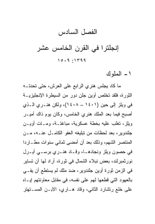 ‫ﺍﻟﻔﺼل ﺍﻟﺴﺎﺩﺱ‬
      ‫ﺇﻨﺠﻠﺘﺭﺍ ﻓﻲ ﺍﻟﻘﺭﻥ ﺍﻟﺨﺎﻤﺱ ﻋﺸﺭ‬
                 ‫٩٩٣١: ٩٠٥١‬

                                          ‫١- ﺍﻟﻤﻠﻭﻙ‬
‫ﻤﺎ ﻜﺎﺩ ﻴﺠﻠﺱ ﻫﻨﺭﻱ ﺍﻟﺭﺍﺒﻊ ﻋﻠﻰ ﺍﻟﻌﺭﺵ، ﺤﺘﻰ ﺘﺤﺩﺘـﻪ‬
‫ﺍﻟﺜﻭﺭﺓ، ﻓﻠﻘﺩ ﺘﺨﻠﺹ ﺃﻭﻴﻥ ﺠﻠﻥ ‪‬ﻭﺭ ﻤﻥ ﺍﻟﺴﻴﻁﺭﺓ ﺍﻹﻨﺠﻠﻴﺯﻴـﺔ‬
                        ‫ﺩ‬
‫ﻓﻲ ﻭﻴﻠﺯ ﺇﻟﻰ ﺤﻴﻥ )١٠٤١ – ٨٠٤١(، ﻭﻟﻜﻥ ﻫﻨـﺭﻱ ﺍﻟـﺫﻱ‬
‫ﺃﺼﺒﺢ ﻓﻴﻤﺎ ﺒﻌﺩ ﺍﻟﻤﻠﻙ ﻫﻨﺭﻱ ﺍﻟﺨﺎﻤﺱ، ﻭﻜﺎﻥ ﻴﻭﻡ ﺫﺍﻙ ﺃﻤﻴـﺭ‬
‫ﻭﻴﻠﺯ، ﺘﻐﻠﺏ ﻋﻠﻴﻪ ﺒﺨﻁﺔ ﻋﺴﻜﺭﻴﺔ، ﻤﺒﺎﻏﺘـﺔ، ﻭﻤـﺎﺕ ﺃﻭﻴـﻥ‬
‫ﺠﻠﻨﺩﻭﻴﺭ، ﺒﻌﺩ ﻟﺤﻅﺎﺕ ﻤﻥ ﺘﺒﻠﻴﻐﻪ ﺍﻟﻌﻔﻭ ﺍﻟﻜﺎﻤـل ﻋﻨـﻪ، ﻤـﻥ‬
‫ﺍﻟﻤﻨﺘﺼﺭ ﺍﻟﺸﻬﻡ، ﻭﺫﻟﻙ ﺒﻌﺩ ﺃﻥ ﺃﻤﻀﻰ ﺜﻤﺎﻨﻲ ﺴﻨﻭﺍﺕ ﻤﻁـﺎﺭﺩﺍ‬
 ‫‪‬‬
‫ﻓﻲ ﺤﺼﻭﻥ ﻭﻴﻠﺯ ﻭﻨﺠﺎﺩﻫـﺎ، ﻭﻗـﺎﺩ ﻫﻨـﺭﻱ ﺒﺭﺴـﻲ ﺃﻴـﺭل‬
‫ﻨﻭﺭﺜﻤﺒﺭﻟﻨﺩ، ﺒﻌﺽ ﻨﺒﻼﺀ ﺍﻟﺸﻤﺎل ﻓﻲ ﺜﻭﺭﺓ، ﺃﺭﺍﺩ ﻟﻬﺎ ﺃﻥ ﺘﺴﺎﻴﺭ‬
‫ﻓﻲ ﺍﻟﺯﻤﻥ ﺜﻭﺭﺓ ﺃﻭﻴﻥ ﺠﻠﻨﺩﻭﻴﺭ، ﻀﺩ ﻤﻠﻙ ﻟﻡ ﻴﺴﺘﻁﻊ ﺃﻥ ﻴﻔـﻲ‬
‫ﺒﺎﻟﻌﻬﻭﺩ ﺍﻟﺘﻲ ﻗﻁﻌﻬﺎ ﻟﻬﻡ ﻋﻠﻰ ﻨﻔﺴﻪ، ﻓﻲ ﻤﻘﺎﺒل ﻤﻌﺎﻭﻨﺘﻬﻡ ﺇﻴـﺎﻩ‬
‫ﻋﻠﻰ ﺨﻠﻊ ﺭﺘﺸﺎﺭﺩ ﺍﻟﺜﺎﻨﻲ، ﻭﻗﺎﺩ ﻫـﺎﺭﻱ، ﺍﻻﺒـﻥ ﺍﻟﻤﺴـﺘﻬﺘﺭ‬
 