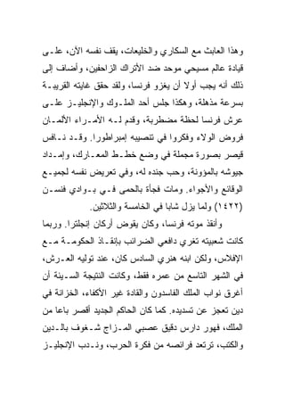 ‫ﻭﻫﺫﺍ ﺍﻟﻌﺎﺒﺙ ﻤﻊ ﺍﻟﺴﻜﺎﺭﻱ ﻭﺍﻟﺨﻠﻴﻌﺎﺕ، ﻴﻘﻑ ﻨﻔﺴﻪ ﺍﻵﻥ، ﻋﻠـﻰ‬
‫ﻗﻴﺎﺩﺓ ﻋﺎﻟﻡ ﻤﺴﻴﺤﻲ ﻤﻭﺤﺩ ﻀﺩ ﺍﻷﺘﺭﺍﻙ ﺍﻟﺯﺍﺤﻔﻴﻥ، ﻭﺃﻀﺎﻑ ﺇﻟﻰ‬
‫ﺫﻟﻙ ﺃﻨﻪ ﻴﺠﺏ ﺃﻭﻻ ﺃﻥ ﻴﻐﺯﻭ ﻓﺭﻨﺴﺎ، ﻭﻟﻘﺩ ﺤﻘﻕ ﻏﺎﻴﺘﻪ ﺍﻟﻘﺭﻴﺒـﺔ‬
‫ﺒﺴﺭﻋﺔ ﻤﺫﻫﻠﺔ، ﻭﻫﻜﺫﺍ ﺠﻠﺱ ﺃﺤﺩ ﺍﻟﻤﻠـﻭﻙ ﻭﺍﻹﻨﺠﻠﻴـﺯ ﻋﻠـﻰ‬
‫ﻋﺭﺵ ﻓﺭﻨﺴﺎ ﻟﺤﻅﺔ ﻤﻀﻁﺭﺒﺔ، ﻭﻗﺩﻡ ﻟـﻪ ﺍﻷﻤـﺭﺍﺀ ﺍﻷﻟﻤـﺎﻥ‬
‫ﻓﺭﻭﺽ ﺍﻟﻭﻻﺀ ﻭﻓﻜﺭﻭﺍ ﻓﻲ ﺘﻨﺼﻴﺒﻪ ﺇﻤﺒﺭﺍﻁﻭ ‪‬ﺍ. ﻭﻗـﺩ ﻨـﺎﻓﺱ‬
             ‫ﺭ‬
‫ﻗﻴﺼﺭ ﺒﺼﻭﺭﺓ ﻤﺠﻤﻠﺔ ﻓﻲ ﻭﻀﻊ ﺨﻁـﻁ ﺍﻟﻤﻌـﺎﺭﻙ، ﻭﺇﻤـﺩﺍﺩ‬
‫ﺠﻴﻭﺸﻪ ﺒﺎﻟﻤﺅﻭﻨﺔ، ﻭﺤﺏ ﺠﻨﺩﻩ ﻟﻪ، ﻭﻓﻲ ﺘﻌﺭﻴﺽ ﻨﻔﺴﻪ ﻟﺠﻤﻴـﻊ‬
‫ﺍﻟﻭﻗﺎﺌﻊ ﻭﺍﻷﺠﻭﺍﺀ. ﻭﻤﺎﺕ ﻓﺠﺄﺓ ﺒﺎﻟﺤﻤﻰ ﻓـﻲ ﺒـﻭﺍﺩﻱ ﻓﻨﺴـﻥ‬
            ‫)٢٢٤١( ﻭﻟﻤﺎ ﻴﺯل ﺸﺎﺒﺎ ﻓﻲ ﺍﻟﺨﺎﻤﺴﺔ ﻭﺍﻟﺜﻼﺜﻴﻥ.‬
                                  ‫‪‬‬
‫ﻭﺃﻨﻘﺫ ﻤﻭﺘﻪ ﻓﺭﻨﺴﺎ، ﻭﻜﺎﻥ ﻴﻘﻭﺽ ﺃﺭﻜﺎﻥ ﺇﻨﺠﻠﺘﺭﺍ. ﻭﺭﺒﻤﺎ‬
‫ﻜﺎﻨﺕ ﺸﻌﺒﻴﺘﻪ ﺘﻐﺭﻱ ﺩﺍﻓﻌﻲ ﺍﻟﻀﺭﺍﺌﺏ ﺒﺈﻨﻘـﺎﺫ ﺍﻟﺤﻜﻭﻤـﺔ ﻤـﻊ‬
‫ﺍﻹﻓﻼﺱ، ﻭﻟﻜﻥ ﺍﺒﻨﻪ ﻫﻨﺭﻱ ﺍﻟﺴﺎﺩﺱ ﻜﺎﻥ، ﻋﻨﺩ ﺘﻭﻟﻴﻪ ﺍﻟﻌـﺭﺵ،‬
‫ﻓﻲ ﺍﻟﺸﻬﺭ ﺍﻟﺘﺎﺴﻊ ﻤﻥ ﻋﻤﺭﻩ ﻓﻘﻁ، ﻭﻜﺎﻨﺕ ﺍﻟﻨﺘﻴﺠﺔ ﺍﻟﺴـﻴﺌﺔ ﺃﻥ‬
‫ﺃﻏﺭﻕ ﻨﻭﺍﺏ ﺍﻟﻤﻠﻙ ﺍﻟﻔﺎﺴﺩﻭﻥ ﻭﺍﻟﻘﺎﺩﺓ ﻏﻴﺭ ﺍﻷﻜﻔﺎﺀ، ﺍﻟﺨﺯﺍﻨﺔ ﻓﻲ‬
‫ﺩﻴﻥ ﺘﻌﺠﺯ ﻋﻥ ﺘﺴﺩﻴﺩﻩ. ﻜﻤﺎ ﻜﺎﻥ ﺍﻟﺤﺎﻜﻡ ﺍﻟﺠﺩﻴﺩ ﺃﻗﺼﺭ ﺒﺎﻋﺎ ﻤﻥ‬
‫ﺍﻟﻤﻠﻙ، ﻓﻬﻭﺭ ﺩﺍﺭﺱ ﺩﻗﻴﻕ ﻋﺼﺒﻲ ﺍﻟﻤـﺯﺍﺝ ﺸـﻐﻭﻑ ﺒﺎﻟـﺩﻴﻥ‬
‫ﻭﺍﻟﻜﺘﺏ، ﺘﺭﺘﻌﺩ ﻓﺭﺍﺌﺼﻪ ﻤﻥ ﻓﻜﺭﺓ ﺍﻟﺤﺭﺏ، ﻭﻨـﺩﺏ ﺍﻹﻨﺠﻠﻴـﺯ‬
 