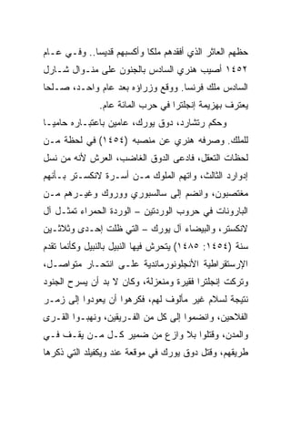 ‫ﺤﻅﻬﻡ ﺍﻟﻌﺎﺜﺭ ﺍﻟﺫﻱ ﺃﻓﻘﺩﻫﻡ ﻤﻠﻜﺎ ﻭﺃﻜﺴﺒﻬﻡ ﻗﺩﻴ ‪‬ﺎ.. ﻭﻓـﻲ ﻋـﺎﻡ‬
             ‫ﺴ‬              ‫ﹰ‬
‫٢٥٤١ ﺃﺼﻴﺏ ﻫﻨﺭﻱ ﺍﻟﺴﺎﺩﺱ ﺒﺎﻟﺠﻨﻭﻥ ﻋﻠﻰ ﻤﻨـﻭﺍل ﺸـﺎﺭل‬
‫ﺍﻟﺴﺎﺩﺱ ﻤﻠﻙ ﻓﺭﻨﺴﺎ. ﻭﻭﻗﻊ ﻭﺯﺭﺍﺅﻩ ﺒﻌﺩ ﻋﺎﻡ ﻭﺍﺤـﺩ، ﺼـﻠﺤﺎ‬
 ‫‪‬‬                           ‫ﹼ‬
               ‫ﻴﻌﺘﺭﻑ ﺒﻬﺯﻴﻤﺔ ﺇﻨﺠﻠﺘﺭﺍ ﻓﻲ ﺤﺭﺏ ﺍﻟﻤﺎﺌﺔ ﻋﺎﻡ.‬
‫ﻭﺤﻜﻡ ﺭﺘﺸﺎﺭﺩ، ﺩﻭﻕ ﻴﻭﺭﻙ، ﻋﺎﻤﻴﻥ ﺒﺎﻋﺘﺒـﺎﺭﻩ ﺤﺎﻤ ‪‬ـﺎ‬
  ‫ﻴ‬
‫ﻟﻠﻤﻠﻙ. ﻭﺼﺭﻓﻪ ﻫﻨﺭﻱ ﻋﻥ ﻤﻨﺼﺒﻪ )٤٥٤١( ﻓﻲ ﻟﺤﻅﺔ ﻤـﻥ‬
‫ﻟﺤﻅﺎﺕ ﺍﻟﺘﻌﻘل، ﻓﺎﺩﻋﻰ ﺍﻟﺩﻭﻕ ﺍﻟﻐﺎﻀﺏ، ﺍﻟﻌﺭﺵ ﻷﻨﻪ ﻤﻥ ﻨﺴل‬
‫ﺇﺩﻭﺍﺭﺩ ﺍﻟﺜﺎﻟﺙ، ﻭﺍﺘﻬﻡ ﺍﻟﻤﻠﻭﻙ ﻤـﻥ ﺃﺴـﺭﺓ ﻻﻨﻜﺴـﺘﺭ ﺒـﺄﻨﻬﻡ‬
‫ﻤﻐﺘﺼﺒﻭﻥ، ﻭﺍﻨﻀﻡ ﺇﻟﻰ ﺴﺎﻟﺴﺒﻭﺭﻱ ﻭﻭﺭﻭﻙ ﻭﻏﻴـﺭﻫﻡ ﻤـﻥ‬
‫ﺍﻟﺒﺎﺭﻭﻨﺎﺕ ﻓﻲ ﺤﺭﻭﺏ ﺍﻟﻭﺭﺩﺘﻴﻥ – ﺍﻟﻭﺭﺩﺓ ﺍﻟﺤﻤﺭﺍﺀ ﺘﻤﺜـل ﺁل‬
‫ﻻﻨﻜﺴﺘﺭ، ﻭﺍﻟﺒﻴﻀﺎﺀ ﺁل ﻴﻭﺭﻙ – ﺍﻟﺘﻲ ﻅﻠﺕ ﺇﺤـﺩﻯ ﻭﺜﻼﺜـﻴﻥ‬
‫ﺴﻨﺔ )٤٥٤١: ٥٨٤١( ﻴﺘﺤﺭﺵ ﻓﻴﻬﺎ ﺍﻟﻨﺒﻴل ﺒﺎﻟﻨﺒﻴل ﻭﻜﺄﻨﻤﺎ ﺘﻘﺩﻡ‬
‫ﺍﻹﺭﺴﺘﻘﺭﺍﻁﻴﺔ ﺍﻷﻨﺠﻠﻭﻨﻭﺭﻤﺎﻨﺩﻴﺔ ﻋﻠـﻰ ﺍﻨﺘﺤـﺎﺭ ﻤﺘﻭﺍﺼـل،‬
‫ﻭﺘﺭﻜﺕ ﺇﻨﺠﻠﺘﺭﺍ ﻓﻘﻴﺭﺓ ﻭﻤﻨﻌﺯﻟﺔ، ﻭﻜﺎﻥ ﻻ ﺒﺩ ﺃﻥ ﻴﺴﺭﺡ ﺍﻟﺠﻨﻭﺩ‬
‫ﻨﺘﻴﺠﺔ ﻟﺴﻼﻡ ﻏﻴﺭ ﻤﺄﻟﻭﻑ ﻟﻬﻡ، ﻓﻜﺭﻫﻭﺍ ﺃﻥ ﻴﻌﻭﺩﻭﺍ ﺇﻟﻰ ﺯﻤـﺭ‬
‫ﺍﻟﻔﻼﺤﻴﻥ، ﻭﺍﻨﻀﻤﻭﺍ ﺇﻟﻰ ﻜل ﻤﻥ ﺍﻟﻔـﺭﻴﻘﻴﻥ، ﻭﻨﻬﺒـﻭﺍ ﺍﻟﻘـﺭﻯ‬
‫ﻭﺍﻟﻤﺩﻥ، ﻭﻗﺘﻠﻭﺍ ﺒﻼ ﻭﺍﺯﻉ ﻤﻥ ﻀﻤﻴﺭ ﻜـل ﻤـﻥ ﻴﻘـﻑ ﻓـﻲ‬
‫ﻁﺭﻴﻘﻬﻡ، ﻭﻗﺘل ﺩﻭﻕ ﻴﻭﺭﻙ ﻓﻲ ﻤﻭﻗﻌﺔ ﻋﻨﺩ ﻭﻴﻜﻔﻴﻠﺩ ﺍﻟﺘﻲ ﺫﻜﺭﻫﺎ‬
 