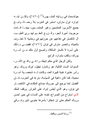 ‫)*(‬
‫)٠٦٤١(، ﻭﻟﻜـﻥ ﺍﺒﻨـﻪ‬         ‫ﺠﻭﻟﺩﺴﻤﺙ ﻓﻲ ﺭﻭﺍﻴﺘﻪ ﺍﻟﻤﺸـﻬﻭﺭﺓ‬
‫ﺇﺩﻭﺍﺭﺩ ﺍﻴﺭل ﻤﺎﺭﺵ، ﺍﺴﺘﻤﺭ ﻓﻲ ﺍﻟﺤﺭﺏ ﺒﻼ ﺭﺤﻤـﺔ، ﻭﺫﺒـﺢ‬
‫ﺠﻤﻴﻊ ﺍﻷﺴﺭﻯ، ﺍﻟﻤﻨﺘﺴﺒﻴﻥ ﻭﻏﻴﺭ ﺍﻟﻤﻨﺘﺴـﺒﻴﻥ، ﺒﻴﻨﻤـﺎ ﻗـﺎﺩﺕ‬
‫ﻤﺭﺠﺭﻴﺕ ﺃﻤﻴﺭﺓ ﺃﻨﺠﻭ، ﻭﺍﻟـﺯﻭﺝ ﺍﻟﻌﻘـﻴﻡ ﻟﻬﻨـﺭﻱ ﺍﻟﻁﻴـﺏ،‬
‫ﺁل ﻻﻨﻜﺴﺘﺭ ﻓﻲ ﺩﻓﺎﻋﻬﻡ ﻋﻥ ﺤﻭﺯﺘﻬﻡ ﻓﻲ ﻭﺤﺸﻴﺔ ﻻ ﺘﻌﺘـﺭﻑ‬
‫ﺒﺎﻟﺤﻴﺎﺓ، ﻭﺍﻨﺘﺼﺭ ﻤﺎﺭﺵ ﻓﻲ ﺘﻭﺘﻥ )١٦٤١(، ﻓﻘﻀـﻰ ﺒـﺫﻟﻙ‬
‫ﻋﻠﻰ ﺃﺴﺭﺓ ﻻ ﻨﻜﺴﺘﺭ ﺍﻟﻤﺎﻟﻜﺔ، ﻭﺃﺼﺒﺢ ﺃﻭل ﻤﻠﻙ ﻤـﻥ ﺃﺴـﺭﺓ‬
                               ‫ﻴﻭﺭﻙ، ﻭﺘﻠﻘﺏ ﺒﺈﺩﻭﺍﺭﺩ ﺍﻟﺭﺍﺒﻊ.‬
‫ﻭﻟﻜﻥ ﺍﻟﺭﺠل ﺍﻟﺫﻱ ﺤﻜﻡ ﺇﻨﺠﻠﺘـﺭﺍ ﻓـﻲ ﻭﺍﻗـﻊ ﺍﻷﻤـﺭ،‬
‫ﺍﻟﺴﻨﻭﺍﺕ ﺍﻟﺴﺕ ﺍﻟﺘﺎﻟﻴﺔ، ﻫﻭ ﺭﺘﺸﺎﺭﺩ ﻨﻴﻔﻴل، ﺍﻴﺭﻙ ﻭﺭﻭﻙ. ﻭﻫﻭ‬
‫ﺭﺃﺱ ﻋﺸﻴﺭﺓ ﻏﻨﻴﺔ ﻜﺒﻴﺭﺓ ﺍﻟﻌﺩ، ﻭﻜﺎﻨﺕ ﻟـﻪ ﺸﺨﺼـﻴﺔ ﺃﺴـﺭﺓ‬
‫ﻤﺤﺒﺒﺔ، ﻜﻤﺎ ﻜﺎﻥ ﺩﺍﻫﻴﺔ ﻓﻲ ﺍﻟﺴﻴﺎﺴﺔ، ﺒﺎﺭﻋﺎ ﻓﻲ ﺍﻟﺤﺭﺏ، ﻓـﺈﻥ‬
                ‫‪‬‬
‫ﺍﻟﻔﻀل ﺇﻨﻤﺎ ﻴﺭﺠﻊ ﺇﻟﻰ »ﻭﺭﻭﻙ ﺼﺎﻨﻊ ﺍﻟﻤﻠﻙ« ﻓﻲ ﺍﻻﻨﺘﺼـﺎﺭ‬
‫ﻓﻲ ﺘﻭﺘﻥ، ﻭﻫﻭ ﺍﻟﺫﻱ ﺃﺠﻠﺱ ﺇﺩﻭﺍﺩ ﻋﻠﻰ ﺍﻟﻌﺭﺵ. ﻭﻭﻗﻑ ﺍﻟﻤﻠﻙ‬
‫ﺍﻟﺫﻱ ﺍﺴﺘﺭﺍﺡ ﻤﻥ ﺍﻟﺼﺭﺍﻉ، ﻨﻔﺴﻪ ﻋﻠﻰ ﺍﻟﻨﺴﺎﺀ، ﻓﻲ ﺤﻴﻥ ﺃﺤﺴﻥ‬
‫ﻭﺭﻭﻙ ﺍﻟﺤﻜﻡ ﺤﺘﻰ ﺇﻥ ﺇﻨﺠﻠﺘﺭﺍ ﺒﺄﺴﺭﻫﺎ ﺠﻨﻭﺒﻲ ﺘﺎﻴﻥ ﻭﺸـﺭﻗﻲ‬


                                                      ‫)*(‬
                                ‫ﺭﻭﺍﻴﺔ ﻗﺴﻴﺱ ﻭﻴﻜﻔﻴﻠﺩ.‬
 