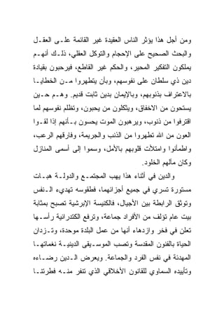 ‫ﻭﻤﻥ ﺃﺠل ﻫﺫﺍ ﻴﺅﺜﺭ ﺍﻟﻨﺎﺱ ﺍﻟﻌﻘﻴﺩﺓ ﻏﻴﺭ ﺍﻟﻘﺎﺌﻤﺔ ﻋﻠـﻰ ﺍﻟﻌﻘـل‬
‫ﻭﺍﻟﺒﺤﺙ ﺍﻟﺼﺤﻴﺢ ﻋﻠﻰ ﺍﻹﺤﺠﺎﻡ ﻭﺍﻟﺘﻭﻜل ﺍﻟﻌﻘﻠﻲ، ﺫﻟـﻙ ﺃﻨﻬـﻡ‬
‫ﻴﻤﻠﻜﻭﻥ ﺍﻟﺘﻔﻜﻴﺭ ﺍﻟﻤﺤﻴﺭ، ﻭﺍﻟﺤﻜﻡ ﻏﻴﺭ ﺍﻟﻘﺎﻁﻊ، ﻓﻴﺭﺤﺒﻭﻥ ﺒﻘﻴﺎﺩﺓ‬
‫ﺩﻴﻥ ﺫﻱ ﺴﻠﻁﺎﻥ ﻋﻠﻰ ﻨﻔﻭﺴﻬﻡ، ﻭﺒﺄﻥ ﻴﺘﻁﻬﺭﻭﺍ ﻤـﻥ ﺍﻟﺨﻁﺎﻴـﺎ‬
‫ﺒﺎﻻﻋﺘﺭﺍﻑ ﺒﺫﻨﻭﺒﻬﻡ، ﻭﺒﺎﻹﻴﻤﺎﻥ ﺒﺩﻴﻥ ﺜﺎﺒﺕ ﻗﺩﻴﻡ. ﻭﻫـﻡ ﺤـﻴﻥ‬
‫ﻴﺴﺘﺤﻭﻥ ﻤﻥ ﺍﻻﺨﻔﺎﻕ، ﻭﻴﺜﻜﻠﻭﻥ ﻤﻥ ﻴﺤﺒﻭﻥ، ﻭﺘﻅﻠﻡ ﻨﻔﻭﺴﻬﻡ ﻟﻤﺎ‬
‫ﺍﻗﺘﺭﻓﻭﺍ ﻤﻥ ﺫﻨﻭﺏ، ﻭﻴﺭﻫﺒﻭﻥ ﺍﻟﻤﻭﺕ ﻴﺤﺴﻭﻥ ﺒـﺄﻨﻬﻡ ﺇﺫﺍ ﻟﻘـﻭﺍ‬
‫ﺍﻟﻌﻭﻥ ﻤﻥ ﺍﷲ ﺘﻁﻬﺭﻭﺍ ﻤﻥ ﺍﻟﺫﻨﺏ ﻭﺍﻟﺠﺭﻴﻤﺔ، ﻭﻓﺎﺭﻗﻬﻡ ﺍﻟﺭﻋﺏ،‬
‫ﻭﺍﻁﻤﺄﻨﻭﺍ ﻭﺍﻤﺘﻸﺕ ﻗﻠﻭﺒﻬﻡ ﺒﺎﻷﻤل، ﻭﺴﻤﻭﺍ ﺇﻟﻰ ﺃﺴﻤﻰ ﺍﻟﻤﻨﺎﺯل‬
                  ‫‪ ‬‬
                                      ‫ﻭﻜﺎﻥ ﻤﺂﻟﻬﻡ ﺍﻟﺨﻠﻭﺩ.‬
‫ﻭﺍﻟﺩﻴﻥ ﻓﻲ ﺃﺜﻨﺎﺀ ﻫﺫﺍ ﻴﻬﺏ ﺍﻟﻤﺠﺘﻤـﻊ ﻭﺍﻟﺩﻭﻟـﺔ ﻫﺒـﺎﺕ‬
‫ﻤﺴﺘﻭﺭﺓ ﺘﺴﺭﻱ ﻓﻲ ﺠﻤﻴﻊ ﺃﺠﺯﺍﺌﻬﻤﺎ، ﻓﻁﻘﻭﺴﻪ ﺘﻬﺩﻱﺀ ﺍﻟـﻨﻔﺱ‬
‫ﻭﺘﻭﺜﻕ ﺍﻟﺭﺍﺒﻁﺔ ﺒﻴﻥ ﺍﻷﺠﻴﺎل، ﻓﺎﻟﻜﻨﻴﺴﺔ ﺍﻹﺒﺭﺸﻴﺔ ﺘﺼﺒﺢ ﺒﻤﺜﺎﺒﺔ‬
‫ﺒﻴﺕ ﻋﺎﻡ ﺘﺅﻟﻑ ﻤﻥ ﺍﻷﻓﺭﺍﺩ ﺠﻤﺎﻋﺔ، ﻭﺘﺭﻓﻊ ﺍﻟﻜﺘﺩﺭﺍﺌﻴﺔ ﺭﺃﺴـﻬﺎ‬
‫ﺘﻌﻠﻥ ﻓﻲ ﻓﺨﺭ ﻭﺍﺯﺩﻫﺎﺀ ﺃﻨﻬﺎ ﻤﻥ ﻋﻤل ﺍﻟﺒﻠﺩﺓ ﻤﻭﺤﺩﺓ، ﻭﺘـﺯﺩﺍﻥ‬
‫ﺍﻟﺤﻴﺎﺓ ﺒﺎﻟﻔﻨﻭﻥ ﺍﻟﻤﻘﺩﺴﺔ ﻭﺘﺼﺏ ﺍﻟﻤﻭﺴـﻴﻘﻰ ﺍﻟﺩﻴﻨﻴـﺔ ﻨﻐﻤﺎﺘﻬـﺎ‬
‫ﺍﻟﻤﻬﺩﺌﺔ ﻓﻲ ﻨﻔﺱ ﺍﻟﻔﺭﺩ ﻭﺍﻟﺠﻤﺎﻋﺔ. ﻭﻴﻌﺭﺽ ﺍﻟـﺩﻴﻥ ﺭﻀـﺎﺀﻩ‬
‫ﻭﺘﺄﻴﻴﺩﻩ ﺍﻟﺴﻤﺎﻭﻱ ﻟﻠﻘﺎﻨﻭﻥ ﺍﻷﺨﻼﻗﻲ ﺍﻟﺫﻱ ﺘﻨﻔﺭ ﻤﻨـﻪ ﻓﻁﺭﺘﻨـﺎ‬
 