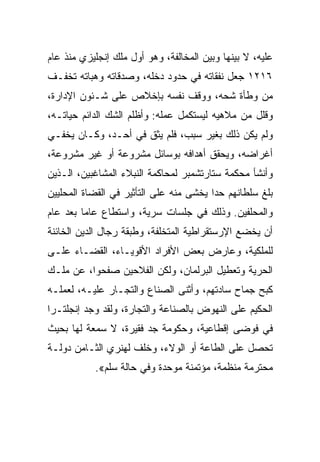 ‫ﻋﻠﻴﻪ، ﻻ ﺒﻴﻨﻬﺎ ﻭﺒﻴﻥ ﺍﻟﻤﺨﺎﻟﻔﺔ، ﻭﻫﻭ ﺃﻭل ﻤﻠﻙ ﺇﻨﺠﻠﻴﺯﻱ ﻤﻨﺫ ﻋﺎﻡ‬
‫٦١٢١ ﺠﻌل ﻨﻔﻘﺎﺘﻪ ﻓﻲ ﺤﺩﻭﺩ ﺩﺨﻠﻪ، ﻭﺼﺩﻗﺎﺘﻪ ﻭﻫﺒﺎﺘﻪ ﺘﺨﻔـﻑ‬
‫ﻤﻥ ﻭﻁﺄﺓ ﺸﺤﻪ، ﻭﻭﻗﻑ ﻨﻔﺴﻪ ﺒﺈﺨﻼﺹ ﻋﻠﻰ ﺸـﺌﻭﻥ ﺍﻹﺩﺍﺭﺓ،‬
‫ﻭﻗﻠل ﻤﻥ ﻤﻼﻫﻴﻪ ﻟﻴﺴﺘﻜﻤل ﻋﻤﻠﻪ: ﻭﺃﻅﻠﻡ ﺍﻟﺸﻙ ﺍﻟﺩﺍﺌﻡ ﺤﻴﺎﺘـﻪ،‬
‫ﻭﻟﻡ ﻴﻜﻥ ﺫﻟﻙ ﺒﻐﻴﺭ ﺴﺒﺏ، ﻓﻠﻡ ﻴﺜﻕ ﻓﻲ ﺃﺤـﺩ، ﻭﻜـﺎﻥ ﻴﺨﻔـﻲ‬
‫ﺃﻏﺭﺍﻀﻪ، ﻭﻴﺤﻘﻕ ﺃﻫﺩﺍﻓﻪ ﺒﻭﺴﺎﺌل ﻤﺸﺭﻭﻋﺔ ﺃﻭ ﻏﻴﺭ ﻤﺸﺭﻭﻋﺔ،‬
‫ﻭﺃﻨﺸﺄ ﻤﺤﻜﻤﺔ ﺴﺘﺎﺭﺘﺸﻤﺒﺭ ﻟﻤﺤﺎﻜﻤﺔ ﺍﻟﻨﺒﻼﺀ ﺍﻟﻤﺸﺎﻏﺒﻴﻥ، ﺍﻟـﺫﻴﻥ‬
‫ﺒﻠﻎ ﺴﻠﻁﺎﻨﻬﻡ ﺤﺩﺍ ﻴﺨﺸﻰ ﻤﻨﻪ ﻋﻠﻰ ﺍﻟﺘﺄﺜﻴﺭ ﻓﻲ ﺍﻟﻘﻀﺎﺓ ﺍﻟﻤﺤﻠﻴﻴﻥ‬
                                         ‫‪‬‬
‫ﻭﺍﻟﻤﺤﻠﻔﻴﻥ. ﻭﺫﻟﻙ ﻓﻲ ﺠﻠﺴﺎﺕ ﺴﺭﻴﺔ، ﻭﺍﺴﺘﻁﺎﻉ ﻋﺎﻤﺎ ﺒﻌﺩ ﻋﺎﻡ‬
         ‫‪‬‬
‫ﺃﻥ ﻴﺨﻀﻊ ﺍﻹﺭﺴﺘﻘﺭﺍﻁﻴﺔ ﺍﻟﻤﺘﺨﻠﻔﺔ، ﻭﻁﺒﻘﺔ ﺭﺠﺎل ﺍﻟﺩﻴﻥ ﺍﻟﺨﺎﺌﻨﺔ‬
‫ﻟﻠﻤﻠﻜﻴﺔ، ﻭﻋﺎﺭﺽ ﺒﻌﺽ ﺍﻷﻓﺭﺍﺩ ﺍﻷﻗﻭﻴـﺎﺀ، ﺍﻟﻘﻀـﺎﺀ ﻋﻠـﻰ‬
‫ﺍﻟﺤﺭﻴﺔ ﻭﺘﻌﻁﻴل ﺍﻟﺒﺭﻟﻤﺎﻥ، ﻭﻟﻜﻥ ﺍﻟﻔﻼﺤﻴﻥ ﺼﻔﺤﻭﺍ، ﻋﻥ ﻤﻠـﻙ‬
‫ﻜﺒﺢ ﺠﻤﺎﺡ ﺴﺎﺩﺘﻬﻡ، ﻭﺃﺜﻨﻰ ﺍﻟﺼﻨﺎﻉ ﻭﺍﻟﺘﺠـﺎﺭ ﻋﻠﻴـﻪ، ﻟﻌﻤﻠـﻪ‬
‫ﺍﻟﺤﻜﻴﻡ ﻋﻠﻰ ﺍﻟﻨﻬﻭﺽ ﺒﺎﻟﺼﻨﺎﻋﺔ ﻭﺍﻟﺘﺠﺎﺭﺓ، ﻭﻟﻘﺩ ﻭﺠﺩ ﺇﻨﺠﻠﺘـﺭﺍ‬
‫ﻓﻲ ﻓﻭﻀﻰ ﺇﻗﻁﺎﻋﻴﺔ، ﻭﺤﻜﻭﻤﺔ ﺠﺩ ﻓﻘﻴﺭﺓ، ﻻ ﺴﻤﻌﺔ ﻟﻬﺎ ﺒﺤﻴﺙ‬
‫ﺘﺤﺼل ﻋﻠﻰ ﺍﻟﻁﺎﻋﺔ ﺃﻭ ﺍﻟﻭﻻﺀ، ﻭﺨﻠﻑ ﻟﻬﻨﺭﻱ ﺍﻟﺜـﺎﻤﻥ ﺩﻭﻟـﺔ‬
           ‫ﻤﺤﺘﺭﻤﺔ ﻤﻨﻅﻤﺔ، ﻤﺅﺘﻤﻨﺔ ﻤﻭﺤﺩﺓ ﻭﻓﻲ ﺤﺎﻟﺔ ﺴﻠﻡ«.‬
 