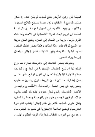 ‫ﻓﺤﻴﻨﻤﺎ ﻜﺎﻥ ﺭﻗﻴﻕ ﺍﻷﺭﺽ ﻴﻨﺘﺞ ﻟﺴﻴﺩﻩ، ﻟﻡ ﻴﻜﻥ ﻋﻨﺩﻩ ﺇﻻ ﺤﺎﻓﺯ‬
‫ﻀﺌﻴل ﻟﻠﺘﻭﺴﻊ ﺃﻭ ﺍﻹﻗﺩﺍﻡ، ﻭﻟﻜﻥ ﻋﻨﺩﻤﺎ ﻴﺴﺘﻁﻊ ﺍﻟﻔﻼﺡ ﺍﻟﻤﺘﺤﺭﺭ‬
‫ﻭﺍﻟﺘﺎﺠﺭ، ﺃﻥ ﻴﺒﻴﻌﺎ ﺇﻨﺘﺎﺠﻬﻤﺎ ﻓﻲ ﺍﻟﺴﻭﻕ ﺍﻟﺤﺭ، ﻓـﺈﻥ ﺍﻟﺭﻏﺒـﺔ‬
‫ﺍﻟﻤﻠﺤﺔ ﻓﻲ ﺍﻟﺭﺒﺢ ﺘﺒﻌﺙ ﺍﻟﺤﻴﺎﺓ ﺍﻻﻗﺘﺼﺎﺩﻴﺔ ﻓﻲ ﺍﻷﻤﺔ، ﻭﺃﺨـﺫﺕ‬
‫ﺍﻟﻘﺭﻯ ﺘﺭﺴل ﻤﺯﻴﺩﺍ ﻤﻥ ﺍﻟﻁﻌﺎﻡ ﺇﻟﻰ ﺍﻟﻤﺩﻥ، ﻭﺘﻨﺘﺞ ﺍﻟﻤﺩﻥ ﻤﺯﻴﺩﺍ‬
 ‫‪‬‬                                      ‫‪‬‬
‫ﻤﻥ ﺍﻟﺴﻠﻊ ﻟﻠﻭﻓﺎﺀ ﺒﺜﻤﻥ ﻫﺫﺍ ﺍﻟﻐﺫﺍﺀ، ﻭﻫﻜﺫﺍ ﺘﺠﺎﻭﺯ ﺘﺒﺎﺩل ﺍﻟﻔﺎﺌﺽ‬
‫ﺤﺩﻭﺩ ﺍﻟﺒﻠﺩﻴﺎﺕ ﺍﻟﻘﺩﻴﻤﺔ، ﻭﻗﻴﻭﺩ ﺍﻟﻨﻘﺎﺒﺎﺕ ﻟﺘﻐﻤﺭ ﺇﻨﺠﻠﺘﺭﺍ، ﻭﺘﺼل‬
                                      ‫ﺇﻟﻰ ﻤﺎ ﻭﺭﺍﺀ ﺍﻟﺒﺤﺎﺭ.‬
‫ﻭﺘﺤﻭﻟﺕ ﺒﻌﺽ ﺍﻟﻨﻘﺎﺒﺎﺕ ﺇﻟﻰ »ﺸﺭﻜﺎﺕ ﺘﺠﺎﺭ« ﺼـﺭﺡ‬
 ‫‪‬‬
‫ﺍﻟﻤﻠﻙ ﻟﻬﺎ ﺃﻥ ﺘﺒﻴﻊ ﺍﻟﻤﻨﺘﺠﺎﺕ ﺍﻹﻨﺠﻠﻴﺯﻴﺔ ﻓﻲ ﺍﻟﺨﺎﺭﺝ. ﻭﻜﺎﻨـﺕ‬
‫ﻤﻌﻅﻡ ﺍﻟﺘﺠﺎﺭﺓ ﺍﻹﻨﺠﻠﻴﺯﻴﺔ ﺘﺤﻤل ﻓﻲ ﺍﻟﻘﺭﻥ ﺍﻟﺭﺍﺒﻊ ﻋﺸﺭ ﻋﻠـﻰ‬
‫ﺴﻔﻥ ﺇﻴﻁﺎﻟﻴﺔ، ﺃﻤﺎ ﺍﻵﻥ ﻓـﺈﻥ ﺍﻟﺒﺭﻴﻁـﺎﻨﻴﻴﻥ ﻴﺒﻨـﻭﻥ ﺴـﻔﻨﻬﻡ،‬
‫ﻭﻴﺴﻴﺭﻭﻨﻬﺎ ﻓﻲ ﺒﺤﺭ ﺍﻟﺸﻤﺎل ﻭﺍﻟﺴـﺎﺤل ﺍﻷﻁﻠﺴـﻲ ﻭﺍﻟﺒﺤـﺭ‬
‫ﺍﻷﺒﻴﺽ ﺍﻟﻤﺘﻭﺴﻁ، ﻭﻗﺎﻭﻡ ﺘﺠﺎﺭ ﺠﻨﻭﻩ ﻭﺍﻻﺘﺤـﺎﺩ ﺍﻟﻬﻨﺴـﻴﺎﺘﻲ،‬
‫ﻫﺅﻻﺀ ﺍﻟﻭﺍﻓﺩﻴﻥ ﺍﻟﺠﺩﺩ، ﻭﺤﺎﺭﺒﻭﻫﻡ ﺒﺎﻟﻘﺭﺼﻨﺔ ﻭﻤﺼﺎﺩﺭﺓ ﺍﻟﺴﻔﻥ،‬
‫ﻭﻟﻜﻥ ﻫﻨﺭﻱ ﺍﻟﺴﺎﺒﻊ، ﺍﻗﺘﻨﻊ ﺒﺄﻥ ﺘﻘﺩﻡ ﺇﻨﺠﻠﺘﺭﺍ ﻴﺘﻁﻠﺏ ﺍﻟﺘﺠـﺎﺭﺓ‬
‫ﺍﻟﺨﺎﺭﺠﻴﺔ، ﻓﻭﻀﻊ ﺍﻟﻤﻼﺤﺔ ﺍﻹﻨﺠﻠﻴﺯﻴﺔ ﻓﻲ ﺤﻤﺎﻴـﺔ ﺍﻟﺤﻜﻭﻤـﺔ،‬
‫ﻭﺃﻋﺩ ﻤﻊ ﺃﻤﻡ ﺃﺨﺭﻯ، ﺍﺘﻔﺎﻗﻴﺎﺕ ﺘﺠﺎﺭﻴﺔ، ﺃﻗﺭﺕ ﺍﻟﻨﻅﺎﻡ ﻭﺍﻷﻤـﻥ‬
 