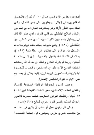 ‫ﺍﻟﺒﺤﺭﻴﻴﻥ، ﺤﺘـﻰ ﺇﺫﺍ ﻭﺍﻓـﻰ ﻋـﺎﻡ ٠٠٥١، ﻜـﺎﻥ »ﺍﻟﺘﺠـﺎﺭ‬
‫ﺍﻟﻤﻐﺎﻤﺭﻭﻥ« ﻓﻲ ﺇﻨﺠﻠﺘﺭﺍ، ﻴﺴﻴﻁﺭﻭﻥ ﻋﻠﻰ ﺒﺤﺭ ﺍﻟﺸﻤﺎل، ﻭﻜﺎﻥ‬
‫ﺍﻟﻤﻠﻙ ﺒﻌﻴﺩ ﺍﻟﻨﻅﺭ ِﺄﻭﻓﺩ ﻭﻫﻭ ﻴﺴﺘﺸﺭﻑ ﺍﻟﺘﺠﺎﺭﺓ ﻤـﻊ ﺍﻟﺼـﻴﻥ‬
                                  ‫ﻓ‬
‫ﻭﺍﻟﻴﺎﺒﺎﻥ ﺍﻟﻤﻼﺡ ﺍﻹﻴﻁﺎﻟﻲ ﺠﻴﻭﻓﺎﻨﻲ ﻜﺎﺒﻭﺘﻭ، ﺍﻟﺫﻱ ﻋﺎﺵ ﺇﺫﺍ ﺫﺍﻙ‬
‫ﻓﻲ ﺒﺭﻴﺴﺘﻭل ﺒﺎﺴﻡ ﺠﻭﻥ ﻜﺎﺒﻭﺕ، ﻟﻴﺒﺤﺙ ﻋﻥ ﻤﻤﺭ ﺸﻤﺎﻟﻲ ﻋﺒﺭ‬
‫ﺍﻷﻁﻠﻨﻁﻲ )٧٩٤١(. ﻭﻗﻨﻊ ﻜﺎﺒﻭﺕ، ﺒﺎﻜﺘﺸـﺎﻑ ﻨﻴﻭﻓﻭﻨﺩﻻﻨـﺩ،‬
‫ﻭﺍﻟﺴﺎﺤل ﻤﻥ ﻟﺒﺭﺍﺩﻭﺭ ﺇﻟﻰ ﺩﻴﻼﻭﻴﺭ ﻓﻲ ﺭﺤﻠﺔ ﺜﺎﻨﻴﺔ )٨٩٤١(،‬
‫ﻭﻤﺎﺕ ﻓﻲ ﺘﻠﻙ ﺍﻟﺴﻨﺔ، ﻭﺘﺤﻭل ﺍﺒﻨﻪ ﺴﻴﺒﺎﺴـﺘﻴﺎﻥ ﺇﻟـﻰ ﺨﺩﻤـﺔ‬
‫ﺃﺴﺒﺎﻨﻴﺎ، ﻭﺭﺒﻤﺎ ﻟﻡ ﻴﺩﺭﻙ ﺍﻟﻤﻼﺡ ﻭﺍﻟﻤﻠﻙ ﺃﻥ ﻫـﺫﻩ ﺍﻟـﺭﺤﻼﺕ،‬
‫ﺍﺴﺘﻬﻠﺕ ﺍﻟﺘﻭﺴﻊ ﺍﻹﻤﺒﺭﺍﻁﻭﺭﻱ ﺍﻟﺒﺭﻴﻁﺎﻨﻲ، ﻭﻓﺘﺤـﺕ ﻟﻠﺘﺠـﺎﺭﺓ‬
‫ﺍﻹﻨﺠﻠﻴﺯﻴﺔ ﻭﺍﻟﻤﺴﺘﻌﻤﺭﻴﻥ ﺍﻟﺒﺭﻴﻁﺎﻨﻴﻴﻥ، ﺇﻗﻠﻴﻤﺎ ﻴﻤﻜﻥ ﺃﻥ ﻴﺼـﺒﺢ‬
                    ‫ﻋﻠﻰ ﺍﻷﻴﺎﻡ – ﺍﻟﻘﻭﺓ ﻭﺍﻟﺨﻼﺹ ﻹﻨﺠﻠﺘﺭﺍ.‬
‫ﻭﺩﻋﻤﺕ ﺍﻟﺭﺴﻭﻡ ﺍﻟﺠﻤﺭﻜﻴﺔ ﺍﻟﻭﻗﺎﺌﻴﺔ، ﺍﻟﺼﻨﺎﻋﺔ ﺍﻟﻘﻭﻤﻴﺔ،‬
‫ﻭﺨﻔﺽ ﺍﻟﻨﻅﺎﻡ ﺍﻻﻗﺘﺼﺎﺩﻱ، ﺴﻌﺭ ﺍﻟﻔﺎﺌﺩﺓ، ﺘﺨﻔﻴﻀﺎ ﻜﺒﻴﺭﺍ ﺒﻠـﻎ‬
      ‫‪‬‬     ‫‪‬‬
‫٥٪ ﺃﺤﻴﺎﻨﺎ، ﻭﻨﻅﻤﺕ ﺍﻟﻘﻭﺍﻨﻴﻥ ﺍﻟﺤﻜﻭﻤﻴﺔ ﺘﻨﻅﻴﻤﺎ ﺼﺎﺭﻤﺎ ﻟﻸﺠﻭﺭ‬
       ‫‪‬‬
   ‫ﻭﺃﺤﻭﺍل ﺍﻟﻌﻤل، ﻭﻗﻀﻰ ﻗﺎﻨﻭﻥ ﻫﻨﺭﻱ ﺍﻟﺴﺎﺒﻊ )٠٩٤١( ﺒـ:‬
‫»ﻋﻠﻰ ﻜل ﺭﺌﻴﺱ ﻋﻤل ﺃﻭ ﻋﺎﻤل ﺃﻥ ﻴﻜﻭﻥ ﻓﻲ ﻋﻤﻠـﻪ،‬
‫ﺒﻴﻥ ﻤﻨﺘﺼﻑ ﺸﻬﺭﻱ ﻤﺎﺭﺱ ﻭﺴﺒﺘﻤﺒﺭ، ﻗﺒل ﺍﻟﺴﺎﻋﺔ ﺍﻟﺨﺎﻤﺴـﺔ‬
 