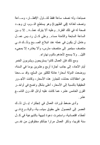 ‫ﺼﺒﺎﺤﺎ، ﻭﻟﻪ ﻨﺼﻑ ﺴﺎﻋﺔ ﻓﻘﻁ ﻟﺘﻨـﺎﻭل ﺍﻹﻓﻁـﺎﺭ، ﻭﺴـﺎﻋﺔ‬
‫ﻭﻨﺼﻑ ﻟﻐﺫﺍﺌﻪ )ﻓﻲ ﺍﻟﻅﻬﻴﺭﺓ( ﻭﻫﻭ ﻴﺴﺘﻁﻊ ﺍﻟﻨـﻭﻡ، ﺇﻥ ﻭﺠـﺩ‬
‫ﻓﺴﺤﺔ ﻟﻪ ﻓﻲ ﺘﻠﻙ ﺍﻟﻔﺘﺭﺓ.. ﻭﻋﻠﻴﻪ ﺃﻻ ﻴﺘﺭﻙ ﻋﻤﻠـﻪ.. ﺇﻻ ﺒـﻴﻥ‬
‫ﺍﻟﺴﺎﻋﺔ ﺍﻟﺴﺎﺒﻌﺔ ﻭﺍﻟﺜﺎﻤﻨﺔ ﻤﺴﺎﺀ.. ﻭﻋﻠﻰ ﻜـل ﺭﺌـﻴﺱ ﻋﻤـل‬
‫ﻭﻋﺎﻤل ﺃﻥ ﻴﻜﻭﻥ ﻓﻲ ﻋﻤﻠﻪ ﻋﻨﺩ ﺍﻨﺒﻼﺝ ﺍﻟﺼـﺒﺢ ﻭﺫﻟـﻙ ﻓـﻲ‬
‫ﻤﻨﺘﺼﻑ ﺴﺒﺘﻤﺒﺭ ﺇﻟﻰ ﻤﻨﺘﺼﻑ ﻤﺎﺭﺱ، ﻭﺃﻻ ﻴﻐﺎﺩﺭﻩ ﺇﻻ ﺒﻤﺠﻲﺀ‬
                  ‫ﺍﻟﻠﻴل.. ﻭﻻ ﻴﺴﻤﺢ ﻷﺤﺩﻫﻡ ﺒﺎﻟﻨﻭﻡ ﻨﻬﺎ ‪‬ﺍ«.‬
                     ‫ﺭ‬
‫ﻭﻤﻊ ﺫﻟﻙ ﻓﺈﻥ ﺍﻟﻌﻤﺎل ﻜﺎﻨﻭﺍ ﻴﺴﺘﺭﻴﺤﻭﻥ ﻭﻴﺸﺭﺒﻭﻥ ﺍﻟﺨﻤﺭ‬
‫ﺃﻴﺎﻡ ﺍﻵﺤﺎﺩ، ﺇﻟﻰ ﺠﺎﻨﺏ ﺃﺠﺎﺯﺓ ﺃﺭﺒﻊ ﻭﻋﺸﺭﻴﻥ ﻴﻭﻤﺎ ﻓﻲ ﺍﻟﺴﻨﺔ،‬
           ‫‪‬‬
‫ﻭﻭﻀﻌﺕ ﺍﻟﺩﻭﻟﺔ ﺃﺴﻌﺎﺭﺍ ﻋﺎﺩﻟﺔ ﻟﻠﻜﺜﻴﺭ ﻤﻥ ﺍﻟﺴﻠﻊ، ﻭﻗﺩ ﺴـﻤﻌﻨﺎ‬
                                   ‫‪‬‬
‫ﻋﻥ ﺍﻋﺘﻘﺎﻻﺕ ﺤﺩﺜﺕ، ﻟﺘﺠﺎﻭﺯ ﻫﺫﻩ ﺍﻷﺴﻌﺎﺭ، ﻭﻜﺎﻨﺕ ﺍﻷﺠـﻭﺭ‬
‫ﺍﻟﺤﻘﻴﻘﻴﺔ ﺒﺎﻟﻨﺴﺒﺔ ﺇﻟﻰ ﺍﻷﺴﻌﺎﺭ، ﺃﻋﻠﻰ ﺒﺸﻜل ﻭﺍﻀﺢ ﻓﻲ ﺃﻭﺍﺨـﺭ‬
‫ﺍﻟﻘﺭﻥ ﺍﻟﺨﺎﻤﺱ ﻋﺸﺭ، ﻋﻤﺎ ﻜﺎﻨﺕ ﻋﻠﻴﻪ ﺃﻭﺍﺌل ﺍﻟﻘـﺭﻥ ﺍﻟﺘﺎﺴـﻊ‬
                                                  ‫ﻋﺸﺭ.‬
‫ﻭﺃﺩﻯ ﻀﻐﻁ ﺜﻭﺭﺍﺕ ﺍﻟﻌﻤﺎل ﻓﻲ ﺇﻨﺠﻠﺘﺭﺍ، ﺇﺒـﺎﻥ ﺫﻟـﻙ‬
‫ﺍﻟﻌﺼﺭ ﺇﻟﻰ ﺍﻟﺤﺼﻭل ﻋﻠﻰ ﺤﻘﻭﻕ ﺴﻴﺎﺴـﻴﺔ، ﻭﺍﻟﻭﻗـﻭﻉ ﻓـﻲ‬
‫ﺃﺨﻁﺎﺀ ﺍﻗﺘﺼﺎﺩﻴﺔ، ﻭﺍﺴﺘﻤﺭﺕ ﺩﻋﻭﺓ ﺸﺒﻴﻬﺔ ﺒﺎﻟﺸﻴﻭﻋﻴﺔ ﻓﻲ ﻜـل‬
‫ﺴﻨﺔ ﺘﻘﺭﻴ ‪‬ﺎ، ﻭﺫﻜﺭ ﺍﻟﻌﻤﺎل ﻤﺭﺍﺭﺍ »ﺒﺄﻨﻜﻡ ﻤﺨﻠﻭﻗﻭﻥ ﻤﻥ ﻨﻔـﺱ‬
                        ‫‪‬‬                  ‫ﺒ‬
 