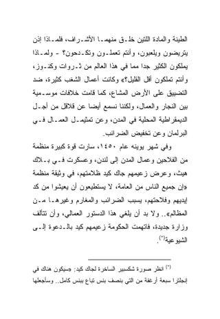 ‫ﺍﻟﻁﻴﻨﺔ ﻭﺍﻟﻤﺎﺩﺓ ﺍﻟﻠﺘﻴﻥ ﺨﻠـﻕ ﻤﻨﻬﻤـﺎ ﺍﻷﺸـﺭﺍﻑ، ﻓﻠﻤـﺎﺫﺍ ﺇﺫﻥ‬
‫ﻴﺘﺭﻴﻀﻭﻥ ﻭﻴﻠﻌﺒﻭﻥ، ﻭﺃﻨﺘﻡ ﺘﻌﻤﻠـﻭﻥ ﻭﺘﻜـﺩﺤﻭﻥ؟ - ﻭﻟﻤـﺎﺫﺍ‬
‫ﻴﻤﻠﻜﻭﻥ ﺍﻟﻜﺜﻴﺭ ﺠﺩﺍ ﻤﻤﺎ ﻓﻲ ﻫﺫﺍ ﺍﻟﻌﺎﻟﻡ ﻤﻥ ﺜـﺭﻭﺍﺕ ﻭﻜﻨـﻭﺯ،‬
                                     ‫‪‬‬
‫ﻭﺃﻨﺘﻡ ﺘﻤﻠﻜﻭﻥ ﺃﻗل ﺍﻟﻘﻠﻴل؟« ﻭﻜﺎﻨﺕ ﺃﻋﻤﺎل ﺍﻟﺸﻐﺏ ﻜﺜﻴﺭﺓ، ﻀﺩ‬
‫ﺍﻟﺘﻀﻴﻴﻕ ﻋﻠﻰ ﺍﻷﺭﺽ ﺍﻟﻤﺸﺎﻉ، ﻜﻤﺎ ﻗﺎﻤﺕ ﺨﻼﻓﺎﺕ ﻤﻭﺴـﻤﻴﺔ‬
‫ﺒﻴﻥ ﺍﻟﻨﺠﺎﺭ ﻭﺍﻟﻌﻤﺎل، ﻭﻟﻜﻨﻨﺎ ﻨﺴﻤﻊ ﺃﻴﻀﺎ ﻋﻥ ﻗﻼﻗل ﻤﻥ ﺃﺠـل‬
                 ‫‪‬‬
‫ﺍﻟﺩﻴﻤﻘﺭﺍﻁﻴﺔ ﺍﻟﻤﺤﻠﻴﺔ ﻓﻲ ﺍﻟﻤﺩﻥ، ﻭﻋﻥ ﺘﻤﺜﻴﻤـل ﺍﻟﻌﻤـﺎل ﻓـﻲ‬
                           ‫ﺍﻟﺒﺭﻟﻤﺎﻥ ﻭﻋﻥ ﺘﺨﻔﻴﺽ ﺍﻟﻀﺭﺍﺌﺏ.‬
‫ﻭﻓﻲ ﺸﻬﺭ ﻴﻭﻴﻨﻪ ﻋﺎﻡ ٠٥٤١، ﺴﺎﺭﺕ ﻗﻭﺓ ﻜﺒﻴﺭﺓ ﻤﻨﻅﻤﺔ‬
‫ﻤﻥ ﺍﻟﻔﻼﺤﻴﻥ ﻭﻋﻤﺎل ﺍﻟﻤﺩﻥ ﺇﻟﻰ ﻟﻨﺩﻥ، ﻭﻋﺴﻜﺭﺕ ﻓـﻲ ﺒـﻼﻙ‬
‫ﻫﻴﺙ، ﻭﻋﺭﺽ ﺯﻋﻴﻤﻬﻡ ﺠﺎﻙ ﻜﻴﺩ ﻅﻼﻤﺘﻬﻡ، ﻓﻲ ﻭﺜﻴﻘﺔ ﻤﻨﻅﻤﺔ‬
‫»ﺇﻥ ﺠﻤﻴﻊ ﺍﻟﻨﺎﺱ ﻤﻥ ﺍﻟﻌﺎﻤﺔ، ﻻ ﻴﺴﺘﻁﻴﻌﻭﻥ ﺃﻥ ﻴﻌﻴﺸﻭﺍ ﻤﻥ ﻜﺩ‬
‫ﺇﻴﺩﻴﻬﻡ ﻭﻓﻼﺤﺘﻬﻡ، ﻴﺴﺒﺏ ﺍﻟﻀﺭﺍﺌﺏ ﻭﺍﻟﻤﻐﺎﺭﻡ ﻭﻏﻴﺭﻫـﺎ ﻤـﻥ‬
‫ﺍﻟﻤﻅﺎﻟﻡ«.. ﻭﻻ ﺒﺩ ﺃﻥ ﻴﻠﻐﻲ ﻫﺫﺍ ﺍﻟﺩﺴﺘﻭﺭ ﺍﻟﻌﻤﺎﻟﻲ، ﻭﺃﻥ ﺘﺘﺄﻟﻑ‬
‫ﻭﺯﺍﺭﺓ ﺠﺩﻴﺩﺓ، ﻓﺎﺘﻬﻤﺕ ﺍﻟﺤﻜﻭﻤﺔ ﺯﻋﻴﻤﻬﻡ ﻜﻴﺩ ﺒﺎﻟـﺩﻋﻭﺓ ﺇﻟـﻰ‬
                                                ‫ﺍﻟﺸﻴﻭﻋﻴﺔ)*(.‬


                                                    ‫)*(‬
‫ﺍﻨﻅﺭ ﺼﻭﺭﺓ ﺸﻜﺴﺒﻴﺭ ﺍﻟﺴﺎﺨﺭﺓ ﻟﺠﺎﻙ ﻜﻴﺩ: »ﺴﻴﻜﻭﻥ ﻫﻨﺎﻙ ﻓﻲ‬
‫ﺇﻨﺠﻠﺘﺭﺍ ﺴﺒﻌﺔ ﺃﺭﻏﻔﺔ ﻤﻥ ﺍﻟﺘﻲ ﺒﻨﺼﻑ ﺒﻨﺱ ﺘﺒﺎﻉ ﺒﺒﻨﺱ ﻜﺎﻤل.. ﻭﺴﺄﺠﻌﻠﻬﺎ‬
 