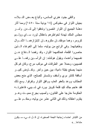 ‫ﻭﺍﻟﺘﻘﻰ ﺠﻨﻭﺩ ﻫﻨﺭﻱ ﺍﻟﺴﺎﺩﺱ، ﻭﺃﺘﺒﺎﻉ ﺒﻌـﺽ ﺍﻟﻨـﺒﻼﺀ،‬
‫ﺒﺠﻴﺵ ﺍﻟﺜﻭﺍﺭ ﻓﻲ ﺴﻔﻨﻭﻜﺱ )٨١ ﻴﻭﻨﻴﺔ ﺴﻨﺔ ٠٥٤١( ﻭﻤﻤﺎ ﺃﺜﺎﺭ‬
‫ﺩﻫﺸﺔ ﺍﻟﺠﻤﻴﻊ ﺃﻥ ﺍﻟﺜﻭﺍﺭ ﺍﻨﺘﺼﺭﻭﺍ ﻭﺘﺩﻓﻘﻭﺍ ﺇﻟﻰ ﻟﻨـﺩﻥ. ﻭﺃﻤـﺭ‬
‫ﻤﺠﻠﺱ ﺍﻟﻤﻠﻙ ﺘﻬﺩﺌﺔ ﻟﺨﻭﺍﻁﺭﻫﻡ ﺒﺎﻋﺘﻘﺎل ﻟﻭﺭﺩ ﺴـﺎﻱ ﻭﻭﻟـﻴﻡ‬
‫ﻜﺭﻭﻤﺭ، ﻭﻫﻤﺎ ﻤﻭﻅﻔـﺎﻥ ﻤﻜﺭﻭﻫـﺎﻥ ﻻﺒﺘﺯﺍﺯﻫﻤـﺎ ﺍﻷﻤـﻭﺍل‬
‫ﻭﻁﻐﻴﺎﻨﻬﻤﺎ. ﻭﻓﻲ ﺍﻟﺭﺍﺒﻊ ﻤﻥ ﻴﻭﻟﻴﻪ، ﺴﻠﻤﺎ ﺇﻟﻰ ﺍﻟﻐﻭﻏﺎﺀ ﺍﻟـﺫﻴﻥ‬
‫ﺤﺎﺼﺭﻭﺍ ﺍﻟﻘﻠﻌﺔ، ﻓﺤﺎﻜﻤﻬﻤﺎ ﺍﻟﺜﻭﺍﺭ، ﻭﻗﺩ ﺭﻓﻀﺎ ﺍﻟـﺩﻓﺎﻉ ﻋـﻥ‬
‫ﻨﻔﺴﻴﻬﻤﺎ ﻭﺃﻋﺩﻤﺎ، ﻭﻴﻘﻭل ﻫﻭﻟﻨﺸﺩ: ﺇﻥ ﺍﻟﺭﺃﺴـﻴﻥ ﺭﻓﻌـﺎ ﻋﻠـﻰ‬
‫ﻗﻀﻴﺒﻴﻥ، ﻭﺤﻤﻼ ﻋﺒﺭ ﺍﻟﻁﺭﻗﺎﺕ ﻓﻲ ﻤﻭﻜﺏ ﻤﺭﺡ، ﻭﻜﺎﻥ ﻓﻡ ﻜل‬
‫ﻤﻨﻬﻤﺎ ﻴﺼﻔﻊ ﺒﻘﺒﻠﺔ ﺩﺍﻤﻴﺔ، ﺒﻴﻥ ﺤﻴﻥ ﻭﺁﺨﺭ. ﻭﺘﻔـﺎﻭﺽ ﻜﺒﻴـﺭ‬
‫ﺃﺴﺎﻗﻔﺔ ﻜﺎﻨﺘﺭ ﺒﺭﻱ ﻭﺃﺴﻘﻑ ﻭﻨﺸﺴﺘﺭ ﻟﻠﺼﻠﺢ، ﺍﻟﺫﻱ ﻤﻨﺢ ﺒﻌﺽ‬
‫ﺍﻟﻤﻁﺎﻟﺏ ﻭﻭﻋﺩ ﺒﺎﻟﻌﻔﻭ ﺍﻟﻌﺎﻡ، ﻭﻭﺍﻓﻕ ﺍﻟﺜﻭﺍﺭ ﻭﺘﻔﺭﻗﻭﺍ. ﻭﻤﻊ ﺫﻟﻙ‬
‫ﻓﻘﺩ ﻫﺎﺠﻡ ﺠﺎﻙ ﻜﻴﺩ ﻗﻠﻌﺔ ﻜﻭﻴﻨﺯ ﺒﻭﺭﺩ ﻓﻲ ﺸـﻴﺒﻲ، ﻓﺎﻋﺘﺒﺭﺘـﻪ‬
‫ﺍﻟﺤﻜﻭﻤﺔ ﺨﺎﺭﺠﺎ ﻋﻠﻰ ﺍﻟﻘﺎﻨﻭﻥ، ﻭﺃﺼﻴﺏ ﺒﺠﺭﺡ ﻤﻤﻴـﺕ ﻭﻫـﻭ‬
‫ﻴﻘﺎﻭﻡ ﺍﻋﺘﻘﺎﻟﻪ ﻭﺫﻟﻙ ﻓﻲ ﺍﻟﺜﺎﻨﻲ ﻋﺸﺭ ﻤﻥ ﻴﻭﻟﻴﻪ، ﻭﺤﻜـﻡ ﻋﻠـﻰ‬




‫ﻤﻥ ﺍﻟﻜﺒﺎﺌﺭ ﺍﺤﺘﺴﺎﺀ ﺯﺠﺎﺠﺔ ﺍﻟﺠﻌﺔ ﺍﻟﺼﻐﻴﺭﺓ، ﺇﻥ ﻜـل ﺸـﻲﺀ ﺴـﻴﻜﻭﻥ‬
                                                ‫ﻤﺸﺎﻋﺎ...«‬
 