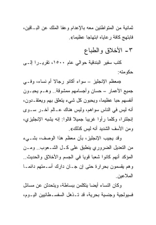 ‫ﺜﻤﺎﻨﻴﺔ ﻤﻥ ﺍﻟﻤﺘﻭﺍﻁﺌﻴﻥ ﻤﻌﻪ ﺒﺎﻹﻋﺩﺍﻡ ﻭﻋﻔﺎ ﺍﻟﻤﻠﻙ ﻋﻥ ﺍﻟﺒـﺎﻗﻴﻥ،‬
                       ‫ﻓﺎﺒﺘﻬﺞ ﻜﺎﻓﺔ ﺭﻋﺎﻴﺎﻩ ﺍﺒﺘﻬﺎﺠﺎ ﻋﻅﻴﻤﺎ«.‬
                                ‫‪‬‬

                               ‫٣- ﺍﻷﺨﻼﻕ ﻭﺍﻟﻁﺒﺎﻉ‬
‫ﻜﺘﺏ ﺴﻔﻴﺭ ﺍﻟﺒﻨﺩﻗﻴﺔ ﺤﻭﺍﻟﻲ ﻋﺎﻡ ٠٠٥١، ﺘﻘﺭﻴـﺭﺍ ﺇﻟـﻰ‬
      ‫‪‬‬
                                                ‫ﺤﻜﻭﻤﺘﻪ:‬
‫»ﻤﻌﻅﻡ ﺍﻹﻨﺠﻠﻴﺯ – ﺴﻭﺍﺀ ﺃﻜﺎﻨﻭ ﺭﺠﺎﻻ ﺃﻡ ﻨﺴﺎﺀ، ﻭﻓـﻲ‬
‫ﺠﻤﻴﻊ ﺍﻷﻋﻤﺎﺭ – ﺤﺴﺎﻥ ﻭﺃﺠﺴﺎﻤﻬﻡ ﻤﻤﺸﻭﻗﺔ.. ﻭﻫـﻡ ﻴﺤﺒـﻭﻥ‬
‫ﺃﻨﻔﺴﻬﻡ ﺤﺒﺎ ﻋﻅﻴﻤﺎ، ﻭﻴﺤﺒﻭﻥ ﻜل ﺸﻲﺀ ﻴﺘﻌﻠﻕ ﺒﻬﻡ ﻭﻴﻌﺘﻘـﺩﻭﻥ،‬
                                           ‫‪‬‬
‫ﺃﻨﻪ ﻟﻴﺱ ﻓﻲ ﺍﻟﻨﺎﺱ ﺴﻭﺍﻫﻡ، ﻭﻟﻴﺱ ﻫﻨﺎﻙ ﻋـﺎﻟﻡ ﺁﺨـﺭ ﺴـﻭﻯ‬
‫ﺇﻨﺠﻠﺘﺭﺍ، ﻭﻜﻠﻤﺎ ﺭﺃﻭﺍ ﻏﺭﻴﺒﺎ ﺠﻤﻴﻼ ﻗﺎﻟﻭﺍ: ﺇﻨﻪ ﻴﺸﺒﻪ ﺍﻹﻨﺠﻠﻴﺯﻱ،‬
                                ‫‪‬‬
                       ‫ﻭﻤﻥ ﺍﻷﺴﻑ ﺍﻟﺸﺩﻴﺩ ﺃﻨﻪ ﻟﻴﺱ ﻜﺫﻟﻙ«.‬
‫ﻭﻗﺩ ﻴﺠﻴﺏ ﺍﻹﻨﺠﻠﻴﺯ، ﺒﺄﻥ ﻤﻌﻅﻡ ﻫﺫﺍ ﺍﻟﻭﺼﻑ، ﺒﺸـﻲﺀ‬
‫ﻤﻥ ﺍﻟﺘﻌﺩﻴل ﺍﻟﻀﺭﻭﺭﻱ ﻴﻨﻁﺒﻕ ﻋﻠﻰ ﻜـل ﺍﻟﺸـﻌﻭﺏ.. ﻭﻤـﻥ‬
‫ﺍﻟﻤﺅﻜﺩ ﺃﻨﻬﻡ ﻜﺎﻨﻭﺍ ﺸﻌﺒﺎ ﻗﻭﻴﺎ ﻓﻲ ﺍﻟﺠﺴﻡ ﻭﺍﻷﺨﻼﻕ ﻭﺍﻟﺤﺩﻴﺙ..‬
                           ‫‪ ‬‬
‫ﻭﻫﻡ ﻴﻘﺴﻤﻭﻥ ﺒﺤﺭﺍﺭﺓ ﺤﺘﻰ ﺇﻥ ﺠـﺎﻥ ﺩﺍﺭﻙ ﺃﺴـﻤﺘﻬﻡ ﺩﺍﺌ ‪‬ـﺎ‬
  ‫ﻤ‬
                                               ‫ﺍﻟﻤﻼﻋﻴﻥ.‬
‫ﻭﻜﺎﻥ ﺍﻟﻨﺴﺎﺀ ﺃﻴﻀﺎ ﻴﺘﻜﻠﻤﻥ ﺒﺒﺴﺎﻁﺔ، ﻭﻴﺘﺤﺩﺜﻥ ﻋﻥ ﻤﺴﺎﺌل‬
                                 ‫‪‬‬
‫ﻓﺴﻴﻭﻟﺠﻴﺔ ﻭﺠﻨﺴﻴﺔ ﺒﺤﺭﻴﺔ، ﻗﺩ ﺘـﺫﻫل ﺍﻟﺴﻔﺴـﻁﺎﺌﻴﻴﻥ ﺍﻟﻴـﻭﻡ،‬
 