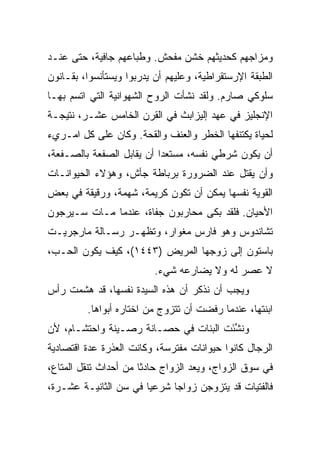 ‫ﻭﻤﺯﺍﺠﻬﻡ ﻜﺤﺩﻴﺜﻬﻡ ﺨﺸﻥ ﻤﻔﺤﺵ. ﻭﻁﺒﺎﻋﻬﻡ ﺠﺎﻓﻴﺔ، ﺤﺘﻰ ﻋﻨـﺩ‬
‫ﺍﻟﻁﺒﻘﺔ ﺍﻹﺭﺴﺘﻘﺭﺍﻁﻴﺔ، ﻭﻋﻠﻴﻬﻡ ﺃﻥ ﻴﺩﺭﺒﻭﺍ ﻭﻴﺴﺘﺄﻨﺴﻭﺍ، ﺒﻘـﺎﻨﻭﻥ‬
‫ﺴﻠﻭﻜﻲ ﺼﺎﺭﻡ. ﻭﻟﻘﺩ ﻨﺸﺄﺕ ﺍﻟﺭﻭﺡ ﺍﻟﺸﻬﻭﺍﻨﻴﺔ ﺍﻟﺘﻲ ﺍﺘﺴﻡ ﺒﻬـﺎ‬
‫ﺍﻹﻨﺠﻠﻴﺯ ﻓﻲ ﻋﻬﺩ ﺇﻟﻴﺯﺍﺒﺙ ﻓﻲ ﺍﻟﻘﺭﻥ ﺍﻟﺨﺎﻤﺱ ﻋﺸـﺭ، ﻨﺘﻴﺠـﺔ‬
‫ﻟﺤﻴﺎﺓ ﻴﻜﺘﻨﻔﻬﺎ ﺍﻟﺨﻁﺭ ﻭﺍﻟﻌﻨﻑ ﻭﺍﻟﻘﺤﺔ. ﻭﻜﺎﻥ ﻋﻠﻰ ﻜل ﺍﻤـﺭﻱﺀ‬
‫ﺃﻥ ﻴﻜﻭﻥ ﺸﺭﻁﻲ ﻨﻔﺴﻪ، ﻤﺴﺘﻌﺩﺍ ﺃﻥ ﻴﻘﺎﺒل ﺍﻟﺼﻔﻌﺔ ﺒﺎﻟﺼـﻔﻌﺔ،‬
                           ‫‪‬‬
‫ﻭﺃﻥ ﻴﻘﺘل ﻋﻨﺩ ﺍﻟﻀﺭﻭﺭﺓ ﺒﺭﺒﺎﻁﺔ ﺠﺄﺵ، ﻭﻫﺅﻻﺀ ﺍﻟﺤﻴﻭﺍﻨـﺎﺕ‬
‫ﺍﻟﻘﻭﻴﺔ ﻨﻔﺴﻬﺎ ﻴﻤﻜﻥ ﺃﻥ ﺘﻜﻭﻥ ﻜﺭﻴﻤﺔ، ﺸﻬﻤﺔ، ﻭﺭﻗﻴﻘﺔ ﻓﻲ ﺒﻌﺽ‬
‫ﺍﻷﺤﻴﺎﻥ. ﻓﻠﻘﺩ ﺒﻜﻰ ﻤﺤﺎﺭﺒﻭﻥ ﺠﻔﺎﺓ، ﻋﻨﺩﻤﺎ ﻤـﺎﺕ ﺴـﻴﺭﺠﻭﻥ‬
‫ﺘﺸﺎﻨﺩﻭﺱ ﻭﻫﻭ ﻓﺎﺭﺱ ﻤﻐﻭﺍﺭ، ﻭﺘﻅﻬـﺭ ﺭﺴـﺎﻟﺔ ﻤﺎﺭﺠﺭﻴـﺕ‬
‫ﺒﺎﺴﺘﻭﻥ ﺇﻟﻰ ﺯﻭﺠﻬﺎ ﺍﻟﻤﺭﻴﺽ )٣٤٤١(، ﻜﻴﻑ ﻴﻜﻭﻥ ﺍﻟﺤـﺏ،‬
                          ‫ﻻ ﻋﺼﺭ ﻟﻪ ﻭﻻ ﻴﻀﺎﺭﻋﻪ ﺸﻲﺀ.‬
‫ﻭﻴﺠﺏ ﺃﻥ ﻨﺫﻜﺭ ﺃﻥ ﻫﺫﻩ ﺍﻟﺴﻴﺩﺓ ﻨﻔﺴﻬﺎ، ﻗﺩ ﻫﺸﻤﺕ ﺭﺃﺱ‬
         ‫ﺍﺒﻨﺘﻬﺎ، ﻋﻨﺩﻤﺎ ﺭﻓﻀﺕ ﺃﻥ ﺘﺘﺯﻭﺝ ﻤﻥ ﺍﺨﺘﺎﺭﻩ ﺃﺒﻭﺍﻫﺎ.‬
‫ﻭﻨﺸﺌﺕ ﺍﻟﺒﻨﺎﺕ ﻓﻲ ﺤﺼـﺎﻨﺔ ﺭﺼـﻴﻨﺔ ﻭﺍﺤﺘﺸـﺎﻡ، ﻷﻥ‬
                                      ‫ﹸ ﱢَ‬
‫ﺍﻟﺭﺠﺎل ﻜﺎﻨﻭﺍ ﺤﻴﻭﺍﻨﺎﺕ ﻤﻔﺘﺭﺴﺔ، ﻭﻜﺎﻨﺕ ﺍﻟﻌﺫﺭﺓ ﻋﺩﺓ ﺍﻗﺘﺼﺎﺩﻴﺔ‬
‫ﻓﻲ ﺴﻭﻕ ﺍﻟﺯﻭﺍﺝ، ﻭﻴﻌﺩ ﺍﻟﺯﻭﺍﺝ ﺤﺎﺩﺜﺎ ﻤﻥ ﺃﺤﺩﺍﺙ ﺘﻨﻘل ﺍﻟﻤﺘﺎﻉ،‬
                       ‫ﹰ‬
‫ﻓﺎﻟﻔﺘﻴﺎﺕ ﻗﺩ ﻴﺘﺯﻭﺠﻥ ﺯﻭﺍﺠﺎ ﺸﺭﻋﻴﺎ ﻓﻲ ﺴﻥ ﺍﻟﺜﺎﻨﻴـﺔ ﻋﺸـﺭﺓ،‬
                      ‫ﹰ‬      ‫‪‬‬
 