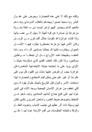 ‫ﻭﻟﻜﻨﻪ ﻤﻊ ﺫﻟﻙ ﻻ ﻏﻨﻰ ﻋﻨﻪ ﻟﻠﺤﻀﺎﺭﺓ. ﻭﻴﻌﺭﺽ ﻋﻠﻰ ﻋﻘـﻭل‬
‫ﺍﻟﺒﺸﺭ ﺭﺒﺎ ﺴﻤﻴﻌﺎ ﺒﺼﻴﺭﺍ ﻭﻴﻬﺩﺩﻫﻡ ﺒﺎﻟﻌﻘﺎﺏ ﺍﻟﺴﺭﻤﺩﻱ ﻭﻴﻌـﺩﻫﻡ‬
                                 ‫‪‬‬     ‫‪‬‬
‫ﺒﺎﻟﻨﻌﻴﻡ ﺍﻟﺩﺍﺌﻡ ﻭﻴﺼﺩﺭ ﺇﻟﻴﻬﻡ ﺃﻭﺍﻤﺭ ﻟﻴﺴﺕ ﻤﻥ ﺴـﻠﻁﺔ ﺒﺸـﺭﻴﺔ‬
‫ﻤﺯﻋﺯﻋﺔ ﺒل ﺼﺎﺩﺭﺓ ﻋﻥ ﻗﻭﺓ ﺇﻟﻬﻴﺔ ﻻ ﺴﺒﻴل ﺇﻟـﻰ ﻋﺼـﻴﺎﻨﻬﺎ‬
‫ﻭﺇﺫﺍ ﻜﺎﻨﺕ ﻏﺭﺍﺌﺯﻨﺎ ﻗﺩ ﺘﻜﻭﻨﺕ ﺨﻼل ﺃﻟﻑ ﻗﺭﻥ ﻤـﻥ ﺍﻟﺯﻤـﺎﻥ‬
‫ﻭﻜﺎﻥ ﺍﻷﻤﻥ ﻓﻴﻬﺎ ﻤﺯﻋﺯﻋﺎ ﻤﻀﻁﺭﺒﺎ ﻴﻁﺎﺭﺩ ﻓﻴﻬـﺎ ﺍﻹﻨﺴـﺎﻥ‬
                     ‫‪‬‬      ‫‪‬‬
‫ﺍﻟﺤﻴﻭﺍﻥ ﻭﻴﻁﺎﺭﺩﻩ، ﻓﺈﻨﻬﺎ ﻗﺩ ﺠﻌﻠﺘﻨﺎ ﺼﺎﺌﺩﻴﻥ ﺃﺸـﺩﺍﺀ ﻭﺩﻴـﺩﻨﻨﺎ‬
‫ﺍﻟﻌﻨﻑ، ﻭﻁﺒﻴﻌﺘﻨﺎ ﺘﻌﺩﺩ ﺍﻷﺯﻭﺍﺝ ﺒـﺩل ﺃﻥ ﺘﺠﻌﻠﻨـﺎ ﻤـﻭﺍﻁﻨﻴﻥ‬
‫ﻤﺴﺎﻟﻤﻴﻥ، ﻭﺇﺫﺍ ﻜﺎﻥ ﺫﻟﻙ ﺍﻟﻌﻨﻑ ﺍﻟﻘﺩﻴﻡ ﺍﻟﺫﻱ ﺍﺴﺘﻠﺯﻤﺘﻪ ﺤﻴﺎﺘﻨـﺎ‬
‫ﺍﻷﻭﻟﻰ ﻴﺯﻴﺩ ﻋﻠﻰ ﻤﺎ ﺘﺤﺘﺎﺠﻪ ﺤﻴﺎﺘﻨﺎ ﺍﻻﺠﺘﻤﺎﻋﻴﺔ ﺍﻟﺤﺎﻀﺭﺓ ﻓﺈﻥ‬
‫ﻏﺭﺍﺌﺯﻨﺎ ﻴﺠﺏ ﺃﻥ ﺘﻔﺭﺽ ﻋﻠﻴﻬﺎ ﻤﺌﺎﺕ ﻤﻥ ﺍﻟﻘﻴﻭﺩ ﻜل ﻴﻭﻡ ﻋﻠﻰ‬
‫ﻋﻠﻡ ﻤﻨﺎ ﺃﻭ ﻏﻴﺭ ﻋﻠﻡ ﺤﺘﻰ ﻴﻤﻜﻥ ﻗﻴﺎﻡ ﺍﻟﻤﺠﺘﻤﻊ ﻭﺍﻟﺤﻀﺎﺭﺓ، ﻟﻬﺫﺍ‬
‫ﺍﺴﺘﻌﺎﻨﺕ ﺍﻷﺴﺭ ﻭﺍﻟﺩﻭل ﻗﺒل ﺍﻟﺘﺎﺭﻴﺦ ﺒﺄﺠﻴﺎل ﻁﻭﺍل ﺒﻘﻭﺓ ﺍﻟـﺩﻴﻥ‬
‫ﻟﻜﻲ ﺘﺨﻔﻑ ﻤﻥ ﻏﺭﺍﺌﺯ ﺍﻹﻨﺴﺎﻥ ﺍﻟﻬﻤﺠﻴﺔ ﻭﻭﺠﺩ ﺍﻵﺒﺎﺀ ﻓﻲ ﺍﻟﺩﻴﻥ‬
‫ﻋﻭﻨﺎ ﻟﻬﻡ ﻋﻠﻰ ﻜﺒﺢ ﺠﻤﺎﺡ ﺃﺒﻨﺎﺌﻬﻡ ﺍﻟﻤﻌﺎﻨﺩﻴﻥ ﻭﺇﺒﻌـﺎﺩﻫﻡ ﻋـﻥ‬
                                                  ‫ﹰ‬
‫ﺍﻟﺸﻁﻁ ﻭﺘﻌﻭﻴﺩﻫﻡ ﻀﺒﻁ ﺍﻟﻨﻔﺱ، ﻭﺍﺴﺘﻌﺎﻥ ﺍﻟﻤﺭﺒﻭﻥ ﺒﺎﻟﺩﻴﻥ ﻓﻜﺎﻥ‬
‫ﻟﻬﻡ ﻭﺴﻴﻠﺔ ﺫﺍﺕ ﺃﺜﺭ ﻋﻅﻴﻡ ﻓﻲ ﺘﻬﺫﻴﺏ ﺍﻟﺸﺒﺎﺏ ﻭﺘﻌﻭﻴﺩﻩ ﺍﻟﻨﻅـﺎﻡ‬
‫ﻭﺍﻟﺭﻗﺔ ﻭﺍﺘﺨﺫﺘﻪ ﺍﻟﺤﻜﻭﻤﺎﺕ ﻤﻥ ﺃﻗﺩﻡ ﺍﻷﺯﻤﻨﺔ ﻋﻭﻨﺎ ﻟﻬـﺎ ﻋﻠـﻰ‬
           ‫ﹰ‬
 