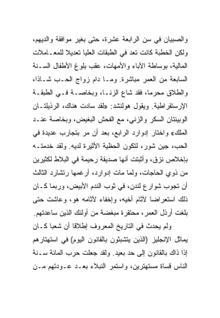 ‫ﻭﺍﻟﺼﺒﻴﺎﻥ ﻓﻲ ﺴﻥ ﺍﻟﺭﺍﺒﻌﺔ ﻋﺸﺭﺓ، ﺤﺘﻰ ﺒﻐﻴﺭ ﻤﻭﺍﻓﻘﺔ ﻭﺍﻟﺩﻴﻬﻡ،‬
‫ﻭﻟﻜﻥ ﺍﻟﺨﻁﺒﺔ ﻜﺎﻨﺕ ﺘﻌﺩ ﻓﻲ ﺍﻟﻁﺒﻘﺎﺕ ﺍﻟﻌﻠﻴﺎ ﺘﻌﺩﻴﻼ ﻟﻠﻤﻌـﺎﻤﻼﺕ‬
‫ﺍﻟﻤﺎﻟﻴﺔ، ﺒﻭﺴﺎﻁﺔ ﺍﻵﺒﺎﺀ ﻭﺍﻷﻤﻬﺎﺕ، ﻋﻘﺏ ﺒﻠﻭﻍ ﺍﻷﻁﻔﺎل ﺍﻟﺴـﻨﺔ‬
‫ﺍﻟﺴﺎﺒﻌﺔ ﻤﻥ ﺍﻟﻌﻤﺭ ﻤﺒﺎﺸﺭﺓ. ﻭﻤـﺎ ﺩﺍﻡ ﺯﻭﺍﺝ ﺍﻟﺤـﺏ ﺸـﺎ ﹰﺍ،‬
  ‫ﺫ‬
‫ﻭﺍﻟﻁﻼﻕ ﻤﺤﺭ ‪‬ﺎ، ﻓﻘﺩ ﺸﺎﻉ ﺍﻟﺯﻨـﺎ، ﻭﺒﺨﺎﺼـﺔ ﻓـﻲ ﺍﻟﻁﺒﻘـﺔ‬
                                      ‫ﻤ‬
‫ﺍﻹﺭﺴﺘﻘﺭﺍﻁﻴﺔ. ﻭﻴﻘﻭل ﻫﻭﻟﻨﺸﺩ: »ﻟﻘﺩ ﺴﺎﺩﺕ ﻫﻨﺎﻙ، ﺍﻟﺭﺫﻴﻠﺘـﺎﻥ‬
‫ﺍﻟﻭﺒﻴﺌﺘﺎﻥ ﺍﻟﺴﻜﺭ ﻭﺍﻟﺯﻨﻲ، ﻤﻊ ﺍﻟﻔﺤﺵ ﺍﻟﺒﻐﻴﺽ، ﻭﺒﺨﺎﺼﺔ ﻋﻨـﺩ‬
‫ﺍﻟﻤﻠﻙ« ﻭﺍﺨﺘﺎﺭ ﺇﺩﻭﺍﺭﺩ ﺍﻟﺭﺍﺒﻊ، ﺒﻌﺩ ﺃﻥ ﻤﺭ ﺒﺘﺠﺎﺭﺏ ﻋﺩﻴﺩﺓ ﻓﻲ‬
‫ﺍﻟﺤﺏ، ﺠﻴﻥ ﺸﻭﺭ، ﻟﺘﻜﻭﻥ ﺍﻟﺤﻅﻴﺔ ﺍﻷﺜﻴﺭﺓ ﻟﺩﻴﻪ. ﻭﻟﻘﺩ ﺨﺩﻤﺘـﻪ‬
‫ﺒﺈﺨﻼﺹ ﻨﺯﻕ، ﻭﺃﺜﺒﺘﺕ ﺃﻨﻬﺎ ﺼﺩﻴﻘﺔ ﺭﺤﻴﻤﺔ ﻓﻲ ﺍﻟﺒﻼﻁ ﻟﻜﺜﻴﺭﻴﻥ‬
‫ﻤﻥ ﺫﻭﻱ ﺍﻟﺤﺎﺠﺎﺕ، ﻭﻟﻤﺎ ﻤﺎﺕ ﺇﺩﻭﺍﺭﺩ، ﺃﺭﻏﻤﻬﺎ ﺭﺘﺸﺎﺭﺩ ﺍﻟﺜﺎﻟﺙ‬
‫ﺃﻥ ﺘﺠﻭﺏ ﺸﻭﺍﺭﻉ ﻟﻨﺩﻥ، ﻓﻲ ﺜﻭﺏ ﺍﻟﻨﺩﻡ ﺍﻷﺒﻴﺽ، ﻭﺭﺒﻤﺎ ﻜـﺎﻥ‬
‫ﺫﻟﻙ ﺍﺴﺘﻌﺭﺍﻀﺎ ﻵﺜﺎﻡ ﺃﺨﻴﻪ، ﻭﺇﺨﻔﺎﺀ ﻵﺜﺎﻤﻪ ﻫﻭ، ﻭﻋﺎﺸﺕ ﺤﺘﻰ‬
                                       ‫‪‬‬
‫ﺒﻠﻐﺕ ﺃﺭﺫل ﺍﻟﻌﻤﺭ، ﻤﺤﺘﻘﺭﺓ ﻤﺒﻐﻀﺔ ﻤﻥ ﺃﻭﻟﺌﻙ ﺍﻟﺫﻴﻥ ﺴﺎﻋﺩﺘﻬﻡ.‬
‫ﻭﻟﻡ ﻴﺤﺩﺙ ﻓﻲ ﺍﻟﺘﺎﺭﻴﺦ ﺍﻟﻤﻌﺭﻭﻑ ﺇﻁﻼﻗﺎ ﺃﻥ ﺸﻌﺒﺎ ﻜـﺎﻥ‬
      ‫‪‬‬       ‫ﹰ‬
‫ﻴﻤﺎﺜل ﺍﻹﻨﺠﻠﻴﺯ )ﺍﻟﺫﻴﻥ ﻴﺘﺸﺒﺜﻭﻥ ﺒﺎﻟﻘﺎﻨﻭﻥ ﺍﻟﻴﻭﻡ( ﻓﻲ ﺍﺴﺘﻬﺘﺎﺭﻫﻡ‬
‫ﺇﺫﺍ ﺫﺍﻙ ﺒﺎﻟﻘﺎﻨﻭﻥ ﺇﻟﻰ ﺤﺩ ﺒﻌﻴﺩ. ﻭﻟﻘﺩ ﺠﻌﻠﺕ ﺤﺭﺏ ﺍﻟﻤﺎﺌﺔ ﺴـﻨﺔ‬
‫ﺍﻟﻨﺎﺱ ﻗﺴﺎﺓ ﻤﺴﺘﻬﺘﺭﻴﻥ، ﻭﺍﺴﺘﻤﺭ ﺍﻟﻨﺒﻼﺀ ﺒﻌـﺩ ﻋـﻭﺩﺘﻬﻡ ﻤـﻥ‬
 