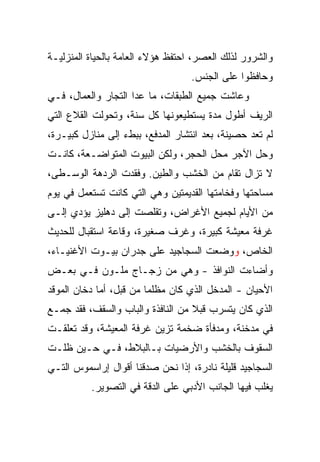 ‫ﻭﺍﻟﺸﺭﻭﺭ ﻟﺫﻟﻙ ﺍﻟﻌﺼﺭ، ﺍﺤﺘﻔﻅ ﻫﺅﻻﺀ ﺍﻟﻌﺎﻤﺔ ﺒﺎﻟﺤﻴﺎﺓ ﺍﻟﻤﻨﺯﻟﻴـﺔ‬
                                   ‫ﻭﺤﺎﻓﻅﻭﺍ ﻋﻠﻰ ﺍﻟﺠﻨﺱ.‬
‫ﻭﻋﺎﺸﺕ ﺠﻤﻴﻊ ﺍﻟﻁﺒﻘﺎﺕ، ﻤﺎ ﻋﺩﺍ ﺍﻟﺘﺠﺎﺭ ﻭﺍﻟﻌﻤﺎل، ﻓـﻲ‬
‫ﺍﻟﺭﻴﻑ ﺃﻁﻭل ﻤﺩﺓ ﻴﺴﺘﻁﻴﻌﻭﻨﻬﺎ ﻜل ﺴﻨﺔ، ﻭﺘﺤﻭﻟﺕ ﺍﻟﻘﻼﻉ ﺍﻟﺘﻲ‬
‫ﻟﻡ ﺘﻌﺩ ﺤﺼﻴﻨﺔ، ﺒﻌﺩ ﺍﻨﺘﺸﺎﺭ ﺍﻟﻤﺩﻓﻊ، ﺒﺒﻁﺀ ﺇﻟﻰ ﻤﻨﺎﺯل ﻜﺒﻴـﺭﺓ،‬
‫ﻭﺤل ﺍﻵﺠﺭ ﻤﺤل ﺍﻟﺤﺠﺭ، ﻭﻟﻜﻥ ﺍﻟﺒﻴﻭﺕ ﺍﻟﻤﺘﻭﺍﻀـﻌﺔ، ﻜﺎﻨـﺕ‬
‫ﻻ ﺘﺯﺍل ﺘﻘﺎﻡ ﻤﻥ ﺍﻟﺨﺸﺏ ﻭﺍﻟﻁﻴﻥ. ﻭﻓﻘﺩﺕ ﺍﻟﺭﺩﻫﺔ ﺍﻟﻭﺴـﻁﻰ،‬
‫ﻤﺴﺎﺤﺘﻬﺎ ﻭﻓﺨﺎﻤﺘﻬﺎ ﺍﻟﻘﺩﻴﻤﺘﻴﻥ ﻭﻫﻲ ﺍﻟﺘﻲ ﻜﺎﻨﺕ ﺘﺴﺘﻌﻤل ﻓﻲ ﻴﻭﻡ‬
‫ﻤﻥ ﺍﻷﻴﺎﻡ ﻟﺠﻤﻴﻊ ﺍﻷﻏﺭﺍﺽ، ﻭﺘﻘﻠﺼﺕ ﺇﻟﻰ ﺩﻫﻠﻴﺯ ﻴﺅﺩﻱ ﺇﻟـﻰ‬
‫ﻏﺭﻓﺔ ﻤﻌﻴﺸﺔ ﻜﺒﻴﺭﺓ، ﻭﻏﺭﻑ ﺼﻐﻴﺭﺓ، ﻭﻗﺎﻋﺔ ﺍﺴﺘﻘﺒﺎل ﻟﻠﺤﺩﻴﺙ‬
‫ﺍﻟﺨﺎﺹ، ﻭﻭﻀﻌﺕ ﺍﻟﺴﺠﺎﺠﻴﺩ ﻋﻠﻰ ﺠﺩﺭﺍﻥ ﺒﻴـﻭﺕ ﺍﻷﻏﻨﻴـﺎﺀ،‬
‫ﻭﺃﻀﺎﺀﺕ ﺍﻟﻨﻭﺍﻓﺫ - ﻭﻫﻲ ﻤﻥ ﺯﺠـﺎﺝ ﻤﻠـﻭﻥ ﻓـﻲ ﺒﻌـﺽ‬
‫ﺍﻷﺤﻴﺎﻥ - ﺍﻟﻤﺩﺨل ﺍﻟﺫﻱ ﻜﺎﻥ ﻤﻅﻠﻤﺎ ﻤﻥ ﻗﺒل، ﺃﻤﺎ ﺩﺨﺎﻥ ﺍﻟﻤﻭﻗﺩ‬
‫ﺍﻟﺫﻱ ﻜﺎﻥ ﻴﺘﺴﺭﺏ ﻗﺒﻼ ﻤﻥ ﺍﻟﻨﺎﻓﺫﺓ ﻭﺍﻟﺒﺎﺏ ﻭﺍﻟﺴﻘﻑ، ﻓﻘﺩ ﺠﻤـﻊ‬
‫ﻓﻲ ﻤﺩﺨﻨﺔ، ﻭﻤﺩﻓﺄﺓ ﻀﺨﻤﺔ ﺘﺯﻴﻥ ﻏﺭﻓﺔ ﺍﻟﻤﻌﻴﺸﺔ، ﻭﻗﺩ ﺘﻌﻠﻘـﺕ‬
‫ﺍﻟﺴﻘﻭﻑ ﺒﺎﻟﺨﺸﺏ ﻭﺍﻷﺭﻀﻴﺎﺕ ﺒـﺎﻟﺒﻼﻁ، ﻓـﻲ ﺤـﻴﻥ ﻅﻠـﺕ‬
‫ﺍﻟﺴﺠﺎﺠﻴﺩ ﻗﻠﻴﻠﺔ ﻨﺎﺩﺭﺓ، ﺇﺫﺍ ﻨﺤﻥ ﺼﺩﻗﻨﺎ ﺃﻗﻭﺍل ﺇﺭﺍﺴﻤﻭﺱ ﺍﻟﺘـﻲ‬
          ‫ﻴﻐﻠﺏ ﻓﻴﻬﺎ ﺍﻟﺠﺎﻨﺏ ﺍﻷﺩﺒﻲ ﻋﻠﻰ ﺍﻟﺩﻗﺔ ﻓﻲ ﺍﻟﺘﺼﻭﻴﺭ.‬
 