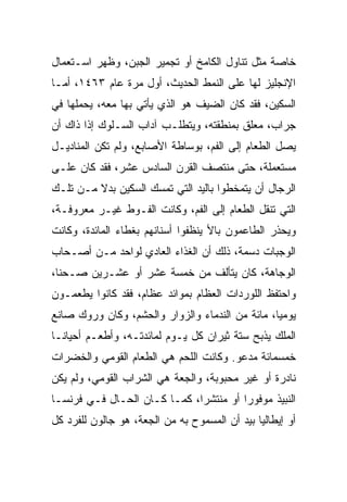 ‫ﺨﺎﺼﺔ ﻤﺜل ﺘﻨﺎﻭل ﺍﻟﻜﺎﻤﺦ ﺃﻭ ﺘﺠﻤﻴﺭ ﺍﻟﺠﺒﻥ، ﻭﻅﻬﺭ ﺍﺴـﺘﻌﻤﺎل‬
‫ﺍﻹﻨﺠﻠﻴﺯ ﻟﻬﺎ ﻋﻠﻰ ﺍﻟﻨﻤﻁ ﺍﻟﺤﺩﻴﺙ، ﺃﻭل ﻤﺭﺓ ﻋﺎﻡ ٣٦٤١، ﺃﻤـﺎ‬
‫ﺍﻟﺴﻜﻴﻥ، ﻓﻘﺩ ﻜﺎﻥ ﺍﻟﻀﻴﻑ ﻫﻭ ﺍﻟﺫﻱ ﻴﺄﺘﻲ ﺒﻬﺎ ﻤﻌﻪ، ﻴﺤﻤﻠﻬﺎ ﻓﻲ‬
‫ﺠﺭﺍﺏ، ﻤﻌﻠﻕ ﺒﻤﻨﻁﻘﺘﻪ، ﻭﻴﺘﻁﻠـﺏ ﺁﺩﺍﺏ ﺍﻟﺴـﻠﻭﻙ ﺇﺫﺍ ﺫﺍﻙ ﺃﻥ‬
‫ﻴﺼل ﺍﻟﻁﻌﺎﻡ ﺇﻟﻰ ﺍﻟﻔﻡ، ﺒﻭﺴﺎﻁﺔ ﺍﻷﺼﺎﺒﻊ، ﻭﻟﻡ ﺘﻜﻥ ﺍﻟﻤﻨﺎﺩﻴـل‬
‫ﻤﺴﺘﻌﻤﻠﺔ، ﺤﺘﻰ ﻤﻨﺘﺼﻑ ﺍﻟﻘﺭﻥ ﺍﻟﺴﺎﺩﺱ ﻋﺸﺭ، ﻓﻘﺩ ﻜﺎﻥ ﻋﻠـﻰ‬
‫ﺍﻟﺭﺠﺎل ﺃﻥ ﻴﺘﻤﺨﻁﻭﺍ ﺒﺎﻟﻴﺩ ﺍﻟﺘﻲ ﺘﻤﺴﻙ ﺍﻟﺴﻜﻴﻥ ﺒﺩﻻ ﻤـﻥ ﺘﻠـﻙ‬
‫ﺍﻟﺘﻲ ﺘﻨﻘل ﺍﻟﻁﻌﺎﻡ ﺇﻟﻰ ﺍﻟﻔﻡ، ﻭﻜﺎﻨﺕ ﺍﻟﻔـﻭﻁ ﻏﻴـﺭ ﻤﻌﺭﻭﻓـﺔ،‬
‫ﻭﻴﺤﺫﺭ ﺍﻟﻁﺎﻋﻤﻭﻥ ﺒﺎﻷ ﻴﻨﻅﻔﻭﺍ ﺃﺴﻨﺎﻨﻬﻡ ﺒﻐﻁﺎﺀ ﺍﻟﻤﺎﺌﺩﺓ، ﻭﻜﺎﻨﺕ‬
‫ﺍﻟﻭﺠﺒﺎﺕ ﺩﺴﻤﺔ، ﺫﻟﻙ ﺃﻥ ﺍﻟﻐﺫﺍﺀ ﺍﻟﻌﺎﺩﻱ ﻟﻭﺍﺤﺩ ﻤـﻥ ﺃﺼـﺤﺎﺏ‬
‫ﺍﻟﻭﺠﺎﻫﺔ، ﻜﺎﻥ ﻴﺘﺄﻟﻑ ﻤﻥ ﺨﻤﺴﺔ ﻋﺸﺭ ﺃﻭ ﻋﺸـﺭﻴﻥ ﺼـﺤ ﹰﺎ،‬
  ‫ﻨ‬
‫ﻭﺍﺤﺘﻔﻅ ﺍﻟﻠﻭﺭﺩﺍﺕ ﺍﻟﻌﻅﺎﻡ ﺒﻤﻭﺍﺌﺩ ﻋﻅﺎﻡ، ﻓﻘﺩ ﻜﺎﻨﻭﺍ ﻴﻁﻌﻤـﻭﻥ‬
‫ﻴﻭﻤ ‪‬ﺎ، ﻤﺎﺌﺔ ﻤﻥ ﺍﻟﻨﺩﻤﺎﺀ ﻭﺍﻟﺯﻭﺍﺭ ﻭﺍﻟﺤﺸﻡ، ﻭﻜﺎﻥ ﻭﺭﻭﻙ ﺼﺎﻨﻊ‬
                                                 ‫ﻴ‬
‫ﺍﻟﻤﻠﻙ ﻴﺫﺒﺢ ﺴﺘﺔ ﺜﻴﺭﺍﻥ ﻜل ﻴـﻭﻡ ﻟﻤﺎﺌﺩﺘـﻪ، ﻭﺃﻁﻌـﻡ ﺃﺤﻴﺎ ﹰـﺎ‬
  ‫ﻨ‬
‫ﺨﻤﺴﻤﺎﺌﺔ ﻤﺩﻋﻭ. ﻭﻜﺎﻨﺕ ﺍﻟﻠﺤﻡ ﻫﻲ ﺍﻟﻁﻌﺎﻡ ﺍﻟﻘﻭﻤﻲ ﻭﺍﻟﺨﻀﺭﺍﺕ‬
‫ﻨﺎﺩﺭﺓ ﺃﻭ ﻏﻴﺭ ﻤﺤﺒﻭﺒﺔ، ﻭﺍﻟﺠﻌﺔ ﻫﻲ ﺍﻟﺸﺭﺍﺏ ﺍﻟﻘﻭﻤﻲ، ﻭﻟﻡ ﻴﻜﻥ‬
‫ﺍﻟﻨﺒﻴﺫ ﻤﻭﻓﻭﺭﺍ ﺃﻭ ﻤﻨﺘﺸﺭﺍ، ﻜﻤـﺎ ﻜـﺎﻥ ﺍﻟﺤـﺎل ﻓـﻲ ﻓﺭﻨﺴـﺎ‬
                              ‫‪‬‬         ‫‪‬‬
‫ﺃﻭ ﺇﻴﻁﺎﻟﻴﺎ ﺒﻴﺩ ﺃﻥ ﺍﻟﻤﺴﻤﻭﺡ ﺒﻪ ﻤﻥ ﺍﻟﺠﻌﺔ، ﻫﻭ ﺠﺎﻟﻭﻥ ﻟﻠﻔﺭﺩ ﻜل‬
 