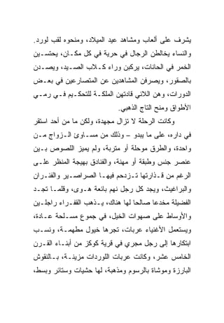 ‫ﻴﺸﺭﻑ ﻋﻠﻰ ﺃﻟﻌﺎﺏ ﻭﻤﺸﺎﻫﺩ ﻋﻴﺩ ﺍﻟﻤﻴﻼﺩ، ﻭﻤﻨﺤﻭﻩ ﻟﻘﺏ ﻟﻭﺭﺩ.‬
‫ﻭﺍﻟﻨﺴﺎﺀ ﻴﺨﺎﻟﻁﻥ ﺍﻟﺭﺠﺎل ﻓﻲ ﺤﺭﻴﺔ ﻓﻲ ﻜل ﻤﻜـﺎﻥ، ﻴﺤﺘﺴـﻴﻥ‬
‫ﺍﻟﺨﻤﺭ ﻓﻲ ﺍﻟﺤﺎﻨﺎﺕ، ﻴﺭﻜﺒﻥ ﻭﺭﺍﺀ ﻜـﻼﺏ ﺍﻟﺼـﻴﺩ، ﻭﻴﺼـﺩﻥ‬
‫ﺒﺎﻟﺼﻘﻭﺭ، ﻭﻴﺼﺭﻓﻥ ﺍﻟﻤﺸﺎﻫﺩﻴﻥ ﻋﻥ ﺍﻟﻤﺘﺼﺎﺭﻋﻴﻥ ﻓﻲ ﺒﻌـﺽ‬
‫ﺍﻟﺩﻭﺭﺍﺕ، ﻭﻫﻥ ﺍﻟﻼﺌﻲ ﻗﺎﺩﺘﻬﻥ ﺍﻟﻤﻠﻜـﺔ ﻟﻠﺘﺤﻜـﻴﻡ ﻓـﻲ ﺭﻤـﻲ‬
                            ‫ﺍﻷﻁﻭﺍﻕ ﻭﻤﻨﺢ ﺍﻟﺘﺎﺝ ﺍﻟﺫﻫﺒﻲ.‬
‫ﻭﻜﺎﻨﺕ ﺍﻟﺭﺤﻠﺔ ﻻ ﺘﺯﺍل ﻤﺠﻬﺩﺓ، ﻭﻟﻜﻥ ﻤﺎ ﻤﻥ ﺃﺤﺩ ﺍﺴﺘﻘﺭ‬
‫ﻓﻲ ﺩﺍﺭﻩ، ﻋﻠﻰ ﻤﺎ ﻴﺒﺩﻭ – ﻭﺫﻟﻙ ﻤﻥ ﻤﺴـﺎﻭﺉ ﺍﻟـﺯﻭﺍﺝ ﻤـﻥ‬
‫ﻭﺍﺤﺩﺓ، ﻭﺍﻟﻁﺭﻕ ﻤﻭﺤﻠﺔ ﺃﻭ ﻤﺘﺭﺒﺔ، ﻭﻟﻡ ﻴﻤﻴﺯ ﺍﻟﻠﺼﻭﺹ ﺒـﻴﻥ‬
‫ﻋﻨﺼﺭ ﺠﻨﺱ ﻭﻁﺒﻘﺔ ﺃﻭ ﻤﻬﻨﺔ، ﻭﺍﻟﻔﻨﺎﺩﻕ ﺒﻬﻴﺠﺔ ﺍﻟﻤﻨﻅﺭ ﻋﻠـﻰ‬
‫ﺍﻟﺭﻏﻡ ﻤﻥ ﻗـﺫﺍﺭﺘﻬﺎ ﺘـﺯﺩﺤﻡ ﻓﻴﻬـﺎ ﺍﻟﺼﺭﺍﺼـﻴﺭ ﻭﺍﻟﻔﺌـﺭﺍﻥ‬
‫ﻭﺍﻟﺒﺭﺍﻏﻴﺙ، ﻭﻴﺠﺩ ﻜل ﺭﺠل ﻨﻬﻡ ﺒﺎﺌﻌﺔ ﻫـﻭﻯ، ﻭﻗﻠﻤـﺎ ﺘﺠـﺩ‬
‫ﺍﻟﻔﻀﻴﻠﺔ ﻤﺨﺩﻋﺎ ﺼﺎﻟﺤﺎ ﻟﻬﺎ ﻫﻨﺎﻙ، ﻴـﺫﻫﺏ ﺍﻟﻘﻔـﺭﺍﺀ ﺭﺍﺠﻠـﻴﻥ‬
                                  ‫‪‬‬     ‫‪‬‬
‫ﻭﺍﻷﻭﺴﺎﻁ ﻋﻠﻰ ﺼﻬﻭﺍﺕ ﺍﻟﺨﻴل، ﻓﻲ ﺠﻤﻭﻉ ﻤﺴـﻠﺤﺔ ﻋـﺎﺩﺓ،‬
‫ﻭﻴﺴﺘﻌﻤل ﺍﻷﻏﻨﻴﺎﺀ ﻋﺭﺒﺎﺕ، ﺘﺠﺭﻫﺎ ﺨﻴﻭل ﻤﻁﻬﻤـﺔ، ﻭﻨﺴـﺏ‬
‫ﺍﺒﺘﻜﺎﺭﻫﺎ ﺇﻟﻰ ﺭﺠل ﻤﺠﺭﻱ ﻓﻲ ﻗﺭﻴﺔ ﻜﻭﻜﺯ ﻤﻥ ﺃﺒﻨـﺎﺀ ﺍﻟﻘـﺭﻥ‬
‫ﺍﻟﺨﺎﻤﺱ ﻋﺸﺭ، ﻭﻜﺎﻨﺕ ﻋﺭﺒﺎﺕ ﺍﻟﻠﻭﺭﺩﺍﺕ ﻤﺯﻴﻨـﺔ، ﺒـﺎﻟﻨﻘﻭﺵ‬
‫ﺍﻟﺒﺎﺭﺯﺓ ﻭﻤﻭﺸﺎﺓ ﺒﺎﻟﺭﺴﻭﻡ ﻭﻤﺫﻫﺒﺔ، ﻟﻬﺎ ﺤﺸﻴﺎﺕ ﻭﺴﺘﺎﺌﺭ ﻭﺒﺴﻁ،‬
 