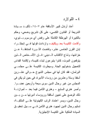 ‫٤- ﺍﻟﻠﻭﻻﺭﺩ‬
‫ﺃﻋﺎﺩ ﺃﺭﻨﺩل ﻜﺒﻴﺭ ﺍﻷﺴﺎﻗﻔﺔ ﻋﺎﻡ ٧٠٤١، ﺘﺄﻜﻴـﺩ ﺴـﻴﺎﺩﺓ‬
‫ﺍﻟﺸﺭﻴﻌﺔ ﺃﻭ ﺍﻟﻘﺎﻨﻭﻥ ﺍﻟﻜﻨﺴﻲ، ﻋﻠﻰ ﻜل ﺘﺸﺭﻴﻊ ﻭﻀﻌﻲ، ﻭﺤﻜﻡ‬
‫ﺒﺎﻟﻜﺒﻴﺭﺓ ﺃﻭ ﺍﻟﻬﺭﻁﻘﺔ ﺍﻟﻜﺎﻤﻠﺔ ﻋﻠﻰ ﺭﻓﺽ ﺃﻱ ﻤﺭﺴﻭﻡ ﺒـﺎﺒﻭﻱ،‬
‫ﻭﺃﻗﺎﻤﺕ ﺍﻟﻜﻨﻴﺴﺔ ﺒﻌﺩ ﻭﻴﻜﻠﻴﻑ، ﻭﺍﺯﺩﺍﺩﺕ ﻗﻭﺘﻬﺎ ﻓـﻲ ﺇﻨﺠﻠﺘـﺭﺍ،‬
‫ﺇﺒﺎﻥ ﺍﻟﻘﺭﻥ ﺍﻟﺨﺎﻤﺱ ﻋﺸﺭ، ﻭﻓﺎﻀﺕ ﺍﻟﺜـﻭﺭﺓ ﺍﻟﻤﺘﺩﻓﻘـﺔ ﻋـﻥ‬
‫ﺨﺯﺍﺌﻨﻬﺎ، ﻭﺸﺎﻉ ﺍﻻﻜﺘﺘﺎﺏ ﺍﻟـﺩﻴﻨﻲ: ﻓـﺈﻥ ﺍﻷﺸـﺨﺎﺹ ﺍﻟـﺫﻴﻥ‬
‫ﻴﺘﻭﻗﻌﻭﻥ ﺍﻟﻤﻭﺕ، ﻜﺎﻨﻭﺍ ﻴﺘﺒﺭﻋﻭﻥ ﻟﺒﻨﺎﺀ ﻜﻨﻴﺴﺔ، ﻭﻹﻗﺎﻤﺔ ﺍﻟﻘﺩﺍﺱ‬
‫ﻟﻠﺘﻌﺠﻴل ﺒﺩﺨﻭﻟﻬﻡ ﺍﻟﺠﻨﺔ. ﻭﺴﻴﻁﺭﺕ ﺍﻟﻜﻨﻴﺴﺔ ﻋﻠـﻰ ﻤﺠﻠﺴـﻲ‬
‫ﺍﻟﺒﺭﻟﻤﺎﻥ، ﻓﻘﺩ ﻜﺎﻥ ﻟﻬﺎ ﻓﻲ ﻤﺠﻠﺱ ﺍﻟﺸﻴﻭﺥ ﺤـﻭﺍﻟﻲ ﻋﺸـﺭﻴﻥ‬
‫ﺃﺴﻘﻔﺎ ﻭﺴﺘﺔ ﻭﻋﺸﺭﻴﻥ ﻤﻥ ﺭﺅﺴﺎﺀ ﺍﻷﺩﻴﺭﺓ، ﻓﻲ ﺤﻴﻥ ﻟﻡ ﻴﻜﻥ ﻓﻲ‬
                                               ‫ﹰ‬
‫ﺍﻟﻤﺠﻠﺱ ﻤﻥ ﻏﻴﺭ ﺭﺠﺎل ﺍﻟﺩﻴﻥ ﺴﻭﻯ ﺴﺒﻌﺔ ﻭﺃﺭﺒﻌﻴﻥ ﻋﻀـﻭﺍ.‬
  ‫‪‬‬
‫ﻭﺃﺼﺭ ﻫﻨﺭﻱ ﺍﻟﺴﺎﺒﻊ – ﻭﻫﻨﺭﻱ ﺍﻟﺜﺎﻤﻥ ﻓﻴﻤﺎ ﺒﻌﺩ – ﻟﻤﻭﺍﺯﻨـﺔ‬
‫ﺫﻟﻙ ﺍﻟﻭﻀﻊ ﻋﻠﻰ ﺘﻌﻴﻴﻥ ﺃﺴﺎﻗﻔﺔ ﻭﺭﻭﺅﺴﺎﺀ ﺃﺩﻴﺭﺘﻬﺎ ﻤـﻥ ﺒـﻴﻥ‬
‫ﺭﺠﺎل ﺍﻟﺩﻴﻥ، ﻭﻴﺴﺭ ﺍﻋﺘﻤﺎﺩ ﺍﻟﺭﺘﺏ ﺍﻟﻜﻬﻨﻭﺘﻴﺔ ﻋﻠـﻰ ﺍﻟﻤﻠﻜﻴـﺔ،‬
‫ﺘﺴﻠﻴﻡ ﺭﺠﺎل ﺍﻟﺩﻴﻥ ﻟﺠﻬﻭﺩ ﻫﻨﺭﻱ ﺍﻟﺜﺎﻤﻥ ﻓـﻲ ﺴـﺒﻴل ﺘﺤﻘﻴـﻕ‬
                    ‫ﺍﻟﺴﻴﺎﺩﺓ ﺍﻟﻤﻠﻜﻴﺔ ﻋﻠﻰ ﺍﻟﻜﻨﻴﺴﺔ ﺍﻹﻨﺠﻠﻴﺯﻴﺔ.‬
 