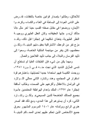 ‫ﻟﻸﺨﻼﻕ، ﻭﻁﺎﻟﺒﻭﺍ ﺒﺈﺼﺩﺍﺭ ﻗﻭﺍﻨﻴﻥ ﺨﺎﺼﺔ ﺒﺎﻟﻨﻔﻘﺎﺕ، ﺘﻔـﺭﺽ‬
‫ﻋﻠﻰ ﺍﻟﻨﺎﺱ ﺍﻟﻌﻭﺩﺓ ﺇﻟﻰ ﺍﻟﺒﺴﺎﻁﺔ ﻓﻲ ﺍﻟﻐﺫﺍﺀ ﻭﺍﻟﻜﺴﺎﺀ، ﻭﻜﺭﻫـﻭﺍ‬
‫ﺍﻷﻴﻤﺎﻥ، ﻭﻭﻀﻌﻭﺍ ﻓﻲ ﻤﻘﺎﺒل ﺼﻔﺘﻪ ﺍﻟﻘﺴﻡ، ﺤﻴﻨﺎ ﺁﺨﺭ ﻤﺜل »ﺃﻨﺎ‬
              ‫ﹰ‬
‫ﻤﺘﺄﻜﺩ ﺃﻥ« ﻭ »ﺇﻨﻬﺎ ﺍﻟﺤﻘﻴﻘﺔ«، ﻭﻜﺎﻥ ﺍﻟﻌﻘل ﺍﻟﻁﻬﺭﻱ ﻭﻭﺠﻬـﺔ‬
‫ﺍﻟﻨﻅﺭ ﺍﻟﻁﻬﺭﻴﺔ، ﻴﺘﺨﺫﺍﻥ ﺸﻜﻠﻬﻤﺎ ﻓﻲ ﺇﻨﺠﻠﺘﺭﺍ ﻗﺒل ﺫﻟﻙ، ﻭﻟﻘـﺩ‬
‫ﻤﺯﺝ ﻨﻔﺭ ﻤﻥ ﺍﻟﻭﻋﻅ، ﺍﻻﺸﺘﺭﺍﻜﻴﺔ ﺒﻌﻘﻴـﺩﺘﻬﻡ ﺍﻟﺩﻴﻨﻴـﺔ، ﻭﻟﻜـﻥ‬
‫ﻤﻌﻅﻤﻬﻡ، ﻜﺎﻥ ﻴﻨﻔﺭ ﻤﻥ ﻤﻬﺎﺠﻤﺔ ﺍﻟﻤﻠﻜﻴﺔ ﺍﻟﺨﺎﺼﺔ، ﻭﺴﻌﻭﺍ ﺇﻟﻰ‬
    ‫ﺘﺄﻴﻴﺩ ﺍﻟﻔﺭﺴﺎﻥ ﻭﺍﻟﻨﺒﻼﺀ ﺇﻟﻰ ﺠﺎﻨﺏ ﺘﺄﻴﻴﺩ ﺍﻟﻔﻼﺤﻴﻥ ﻭﺍﻟﻌﻤﺎل.‬
‫ﻭﻤﻬﻤﺎ ﻴﻜﻥ ﻤﻥ ﺸﻲﺀ ﻓﺈﻥ ﺍﻟﻁﺒﻘﺎﺕ ﺍﻟﻌﻠﻴﺎ ﻟﻡ ﺘﺴﺘﻁﻊ ﺃﻥ‬
‫ﺘﻨﺴﻰ ﺍﻟﻤﺄﺯﻕ ﺍﻟﺸﺩﻴﺩ ﺍﻟﺫﻱ ﻨﺠﺕ ﻤﻨـﻪ ﻓـﻲ ﺜـﻭﺭﺓ ١٨٣١،‬
‫ﻭﻭﺠﺩﺕ ﺍﻟﻜﻨﻴﺴﺔ ﻓﻴﻬﻡ ﺍﺴﺘﻌﺩﺍﺩﺍ ﺠﺩﻴﺩﺍ ﻟﺤﻤﺎﻴﺘﻬﺎ، ﺒﺎﻋﺘﺒﺎﺭﻫﻡ ﻗﻭﺓ‬
                         ‫‪‬‬     ‫‪‬‬
‫ﺍﺴﺘﻘﺭﺍﺭ ﻓﻲ ﺍﻟﻤﺠﺘﻤﻊ، ﻭﻫﺩﺩ ﺭﺘﺸﺎﺭﺩ ﺍﻟﺜﺎﻨﻲ ﻤﻤﺜﻠﻲ ﺍﻟﻠـﻭﻻﺭﺩ‬
‫ﻓﻲ ﺍﻟﺒﺭﻟﻤﺎﻥ ﺒﺎﻻﻋﺘﻘﺎل ﻭﺃﻜﺭﻫﻬﻡ ﻋﻠﻰ ﺍﻟﺼﻤﺕ، ﻭﻁﺎﻟﺏ ﺃﺴﺎﻗﻔﺔ‬
‫ﺇﻨﺠﻠﺘﺭﺍ ﻋﺎﻡ ٧٩٣١، ﺍﻟﻤﻠﻙ ﺒﺈﻋﺩﺍﻡ ﺍﻟﻬﺭﺍﻁﻘﺔ ﺍﻟﻤﻌﺘﻤﺩﻴﻥ »ﺃﺴﻭﺓ‬
‫ﺒﺠﻤﻴﻊ ﺍﻟﻤﻤﺎﻟﻙ ﺍﻟﺨﺎﻀﻌﺔ ﻟﻠﺩﻴﻥ ﺍﻟﻤﺴﻴﺤﻲ«. ﻭﻟﻜـﻥ ﺭﺘﺸـﺎﺭﺩ‬
‫ﺍﻟﺜﺎﻨﻲ، ﻜﺭﻩ ﺃﻥ ﻴﺴﺎﻴﺭﻫﻡ ﺇﻟﻰ ﻫﺫﺍ ﺍﻟﻤﺩﻯ، ﻭﻤﻊ ﺫﻟﻙ ﻓﻘﺩ ﺃﺼﺩﺭ‬
‫ﻫﻨﺭﻱ ﺍﻟﺭﺍﺒﻊ ﻭﺒﺭﻟﻤﺎﻨﻪ ﻋﺎﻡ ١٠٤١ ﺍﻟﻤﺭﺴﻭﻡ ﺍﻟﻤﺸﻬﻭﺭ ﺒﺤﺭﻕ‬
‫ﺠﻤﻴﻊ ﺍﻷﺸﺨﺎﺹ ﺍﻟﺫﻴﻥ ﺘﺤﻜﻡ ﻋﻠﻴﻬﻡ ﺇﺤﺩﻯ ﺍﻟﻤﺤـﺎﻜﻡ ﺍﻟﺩﻴﻨﻴـﺔ‬
 