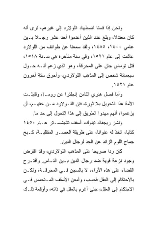 ‫ﻭﻨﺤﻥ ﺇﺫﺍ ﻗﺴﻨﺎ ﺍﻀﻁﻬﺎﺩ ﺍﻟﻠﻭﻻﺭﺩ ﺇﻟﻰ ﻏﻴﺭﻫﻡ، ﻨﺭﻯ ﺃﻨﻪ‬
‫ﻜﺎﻥ ﻤﻌﺘﺩﻻ، ﻭﺒﻠﻎ ﻋﺩﺩ ﺍﻟﺫﻴﻥ ﺃﻋﺩﻤﻭﺍ ﺃﺤﺩ ﻋﺸﺭ ﺭﺠـﻼ ﺒـﻴﻥ‬
‫ﻋﺎﻤﻲ ٠٠٤١، ٥٨٤١، ﻭﻟﻘﺩ ﺴﻤﻌﻨﺎ ﻋﻥ ﻁﻭﺍﺌﻑ ﻤﻥ ﺍﻟﻠﻭﻻﺭﺩ‬
‫ﻋﺎﺸﺕ ﺇﻟﻰ ﻋﺎﻡ ١٢٥١، ﻭﻓﻲ ﺴﻨﺔ ﻤﺘﺄﺨﺭﺓ ﻫﻲ ﺴـﻨﺔ ٨١٥١،‬
‫ﻗﺘل ﺘﻭﻤﺎﺱ ﺠﺎﻥ ﻋﻠﻰ ﺍﻟﻤﺤﺭﻗﺔ، ﻭﻫﻭ ﺍﻟﺫﻱ ﺯﻋﻡ ﺃﻨـﻪ ﺤـﻭل‬
‫ﺴﺒﻌﻤﺎﺌﺔ ﺸﺨﺹ ﺇﻟﻰ ﺍﻟﻤﺫﻫﺏ ﺍﻟﻠﻭﻻﺭﺩﻱ، ﻭﺃﺤﺭﻕ ﺴﺘﺔ ﺁﺨﺭﻭﻥ‬
                                             ‫ﻋﺎﻡ ١٢٥١.‬
‫ﻭﺃﻤﺎ ﻓﺼل ﻫﻨﺭﻱ ﺍﻟﺜﺎﻤﻥ ﺇﻨﺠﻠﺘﺭﺍ ﻋﻥ ﺭﻭﻤـﺎ، ﻭﻗﺎﺒﻠـﺕ‬
‫ﺍﻷﻤﺔ ﻫﺫﺍ ﺍﻟﺘﺤﻭﻴل ﺒﻼ ﺜﻭﺭﺓ، ﻓﺈﻥ ﺍﻟﻠـﻭﻻﺭﺩ ﻤـﻥ ﺤﻘﻬـﻡ، ﺃﻥ‬
    ‫ﻴﺯﻋﻤﻭﺍ، ﺃﻨﻬﻡ ﻤﻬﺩﻭﺍ ﺍﻟﻁﺭﻴﻕ ﺇﻟﻰ ﻫﺫﺍ ﺍﻟﺘﺤﻭل ﺇﻟﻰ ﺤﺩ ﻤﺎ.‬
‫ﻭﻨﺸﺭ ﺭﻴﺠﻔﺎﻟﺩ ﺘﻴﻠﻭﻙ، ﺃﺴﻘﻑ ﺘﺸﻴﺸﺴـﺘﺭ ﻋـﺎﻡ ٠٥٤١‬
‫ﻜﺘﺎ ‪‬ﺎ، ﺍﺘﺨﺫ ﻟﻪ ﻋﻨﻭﺍ ﹰﺎ، ﻋﻠﻰ ﻁﺭﻴﻘﺔ ﺍﻟﻌﺼـﺭ ﺍﻟﻤﺘﻘﻠﺒـﺔ، ﻜـﺒﺢ‬
                                   ‫ﻨ‬                ‫ﺒ‬
                   ‫ﺠﻤﺎﺡ ﺍﻟﻠﻭﻡ ﺍﻟﺯﺍﺌﺩ ﻋﻥ ﺍﻟﺤﺩ ﻟﺭﺠﺎل ﺍﻟﺩﻴﻥ.‬
‫ﻜﺎﻥ ﺭﺩﺍ ﺼﺭﻴﺤﺎ ﻋﻠﻰ ﺍﻟﻤﺫﻫﺏ ﺍﻟﻠﻭﻻﺭﺩﻱ، ﻭﻗﺩ ﺍﻓﺘﺭﺽ‬
                                ‫‪‬‬     ‫‪‬‬
‫ﻭﺠﻭﺩ ﻨﺯﻋﺔ ﻗﻭﻴﺔ ﻀﺩ ﺭﺠﺎل ﺍﻟﺩﻴﻥ ﺒـﻴﻥ ﺍﻟﻨـﺎﺱ. ﻭﺍﻗﺘـﺭﺡ‬
‫ﺍﻟﻘﻀﺎﺀ ﻋﻠﻰ ﻫﺫﻩ ﺍﻵﺭﺍﺀ، ﻻ ﺒﺎﻟﺴﺠﻥ ﻓـﻲ ﺍﻟﻤﺤﺭﻗـﺔ، ﻭﻟﻜـﻥ‬
‫ﺒﺎﻻﺤﺘﻜﺎﻡ ﺇﻟﻰ ﺍﻟﻌﻘل ﻓﺤﺴﺏ، ﻭﺃﻤﻌﻥ ﺍﻷﺴﻘﻑ ﺍﻟﻤـﺘﺤﻤﺱ ﻓـﻲ‬
‫ﺍﻻﺤﺘﻜﺎﻡ ﺇﻟﻰ ﺍﻟﻌﻘل، ﺤﺘﻰ ﺃﻏﺭﻡ ﺒﺎﻟﻌﻘل ﻓﻲ ﺫﺍﺘﻪ، ﻭﺃﻭﻗﻌﺔ ﺫﻟـﻙ‬
 